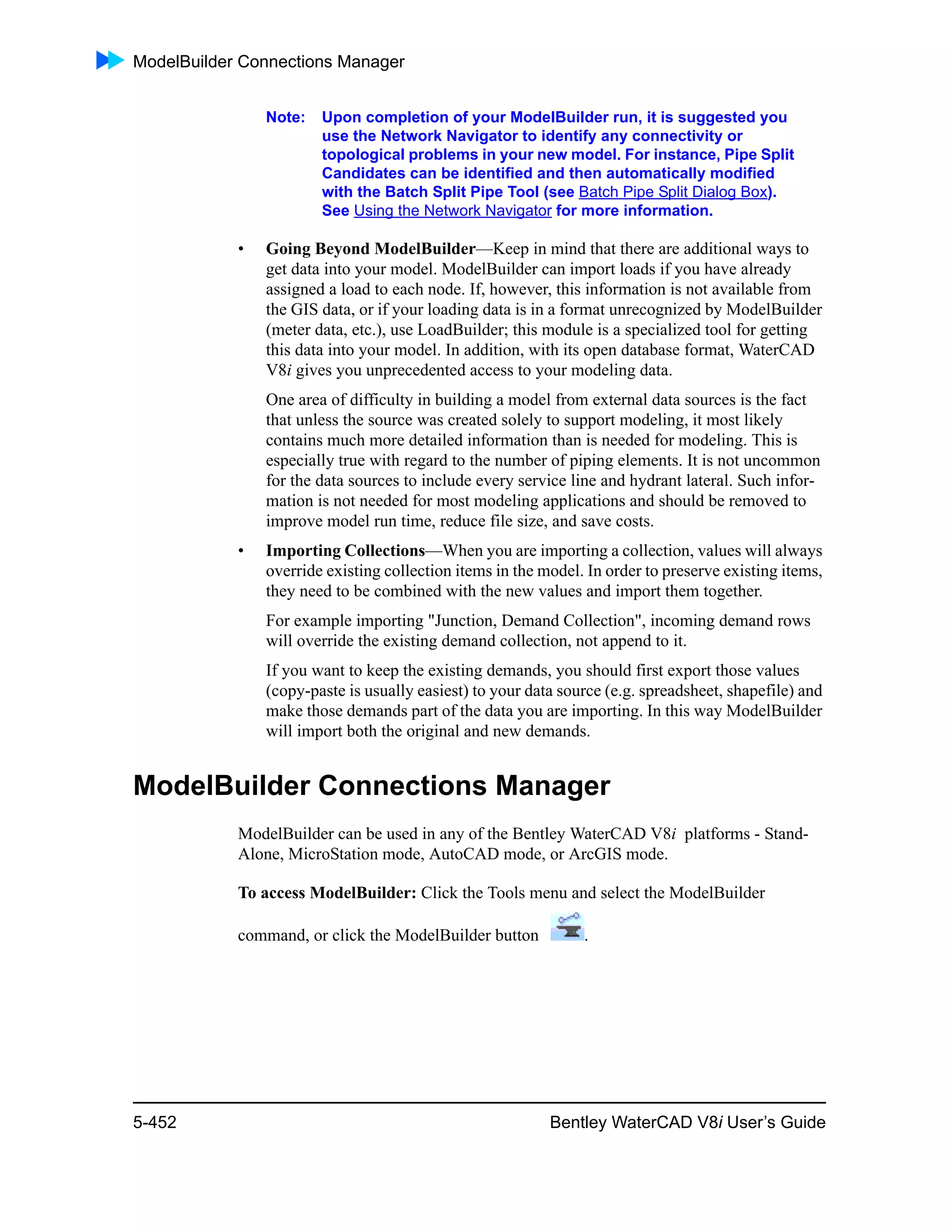 ModelBuilder Connections Manager
5-452 Bentley WaterCAD V8i User’s Guide
Note: Upon completion of your ModelBuilder run, it is suggested you
use the Network Navigator to identify any connectivity or
topological problems in your new model. For instance, Pipe Split
Candidates can be identified and then automatically modified
with the Batch Split Pipe Tool (see Batch Pipe Split Dialog Box).
See Using the Network Navigator for more information.
• Going Beyond ModelBuilder—Keep in mind that there are additional ways to
get data into your model. ModelBuilder can import loads if you have already
assigned a load to each node. If, however, this information is not available from
the GIS data, or if your loading data is in a format unrecognized by ModelBuilder
(meter data, etc.), use LoadBuilder; this module is a specialized tool for getting
this data into your model. In addition, with its open database format, WaterCAD
V8i gives you unprecedented access to your modeling data.
One area of difficulty in building a model from external data sources is the fact
that unless the source was created solely to support modeling, it most likely
contains much more detailed information than is needed for modeling. This is
especially true with regard to the number of piping elements. It is not uncommon
for the data sources to include every service line and hydrant lateral. Such infor-
mation is not needed for most modeling applications and should be removed to
improve model run time, reduce file size, and save costs.
• Importing Collections—When you are importing a collection, values will always
override existing collection items in the model. In order to preserve existing items,
they need to be combined with the new values and import them together.
For example importing "Junction, Demand Collection", incoming demand rows
will override the existing demand collection, not append to it.
If you want to keep the existing demands, you should first export those values
(copy-paste is usually easiest) to your data source (e.g. spreadsheet, shapefile) and
make those demands part of the data you are importing. In this way ModelBuilder
will import both the original and new demands.
ModelBuilder Connections Manager
ModelBuilder can be used in any of the Bentley WaterCAD V8i platforms - Stand-
Alone, MicroStation mode, AutoCAD mode, or ArcGIS mode.
To access ModelBuilder: Click the Tools menu and select the ModelBuilder
command, or click the ModelBuilder button .
 