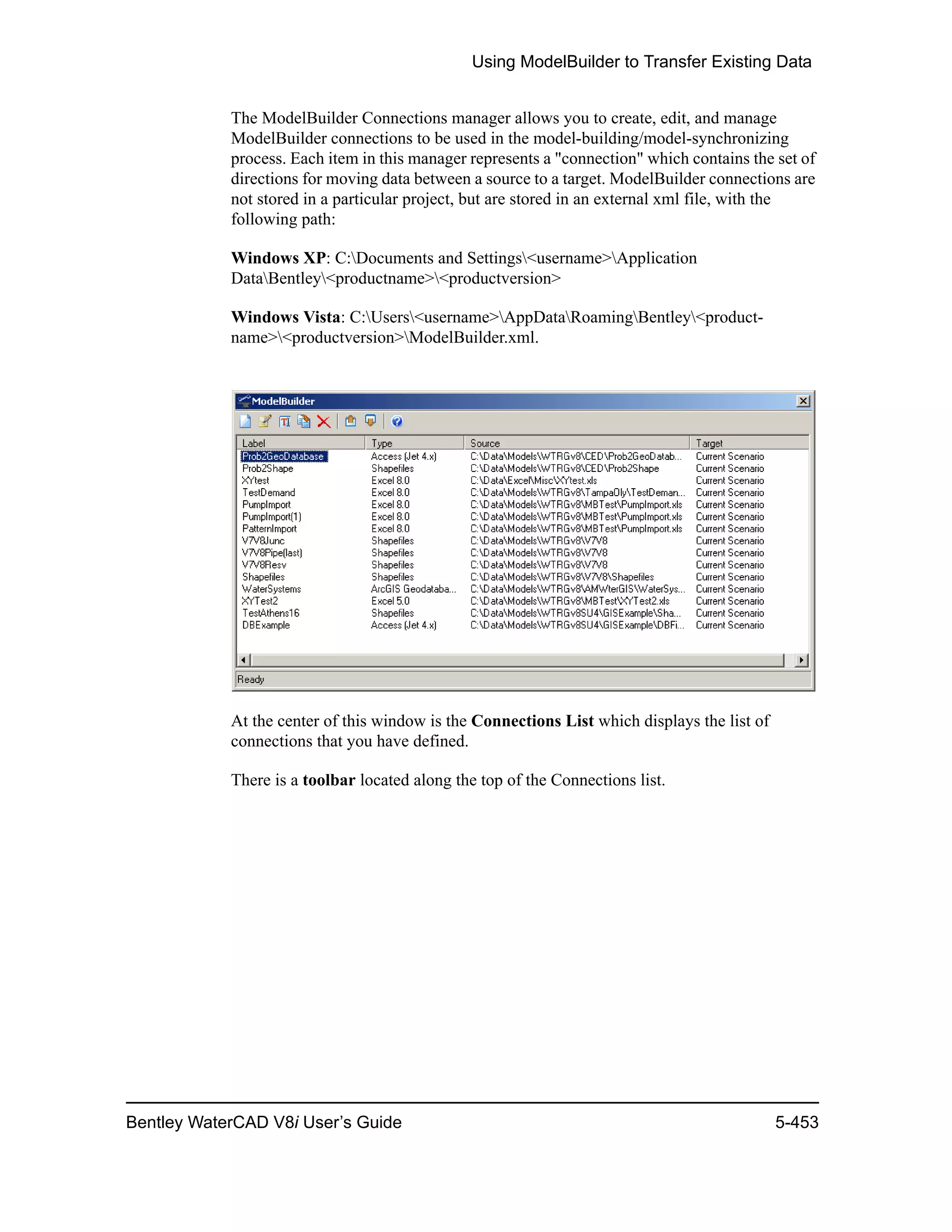 Using ModelBuilder to Transfer Existing Data
Bentley WaterCAD V8i User’s Guide 5-453
The ModelBuilder Connections manager allows you to create, edit, and manage
ModelBuilder connections to be used in the model-building/model-synchronizing
process. Each item in this manager represents a "connection" which contains the set of
directions for moving data between a source to a target. ModelBuilder connections are
not stored in a particular project, but are stored in an external xml file, with the
following path:
Windows XP: C:Documents and Settings<username>Application
DataBentley<productname><productversion>
Windows Vista: C:Users<username>AppDataRoamingBentley<product-
name><productversion>ModelBuilder.xml.
At the center of this window is the Connections List which displays the list of
connections that you have defined.
There is a toolbar located along the top of the Connections list.
 