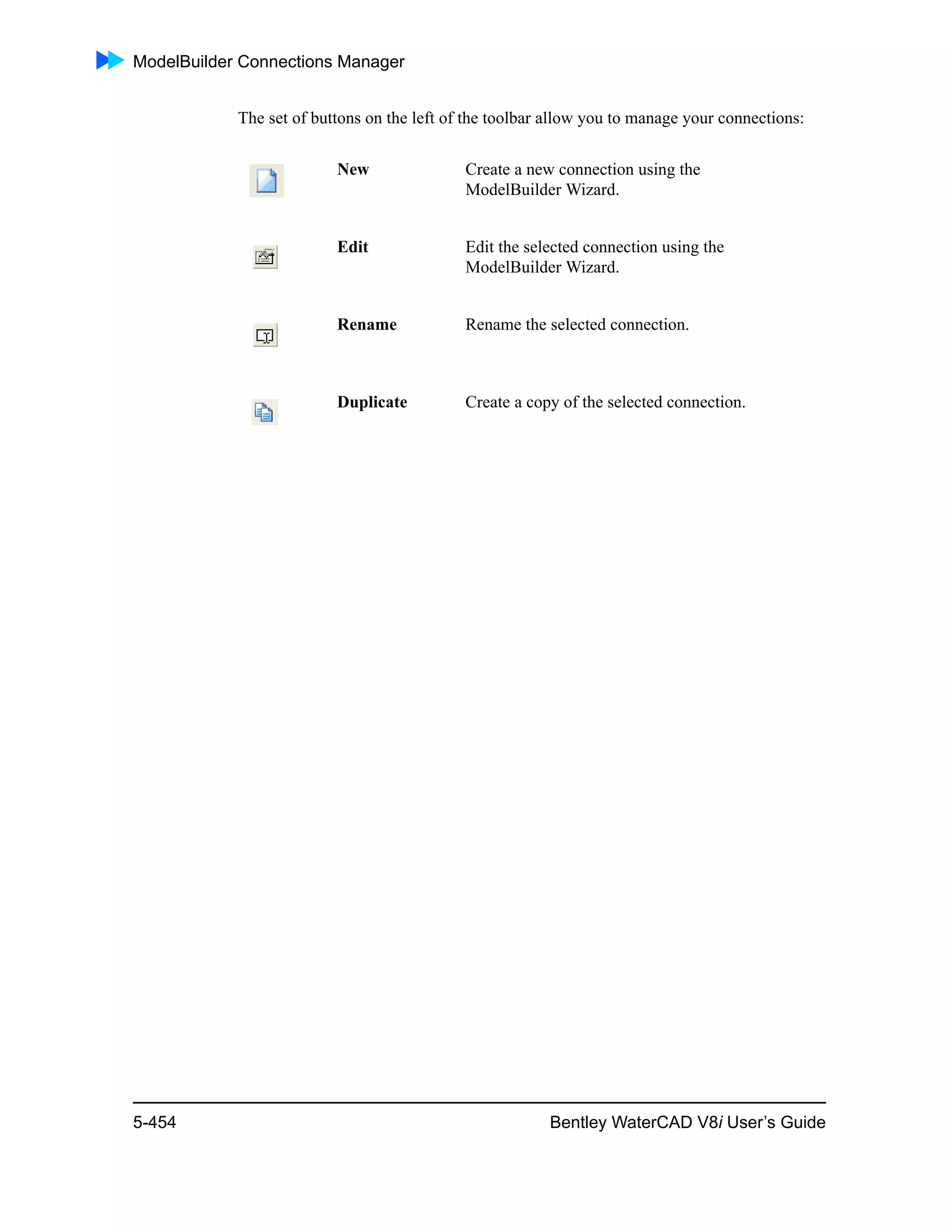 ModelBuilder Connections Manager
5-454 Bentley WaterCAD V8i User’s Guide
The set of buttons on the left of the toolbar allow you to manage your connections:
New Create a new connection using the
ModelBuilder Wizard.
Edit Edit the selected connection using the
ModelBuilder Wizard.
Rename Rename the selected connection.
Duplicate Create a copy of the selected connection.
 
