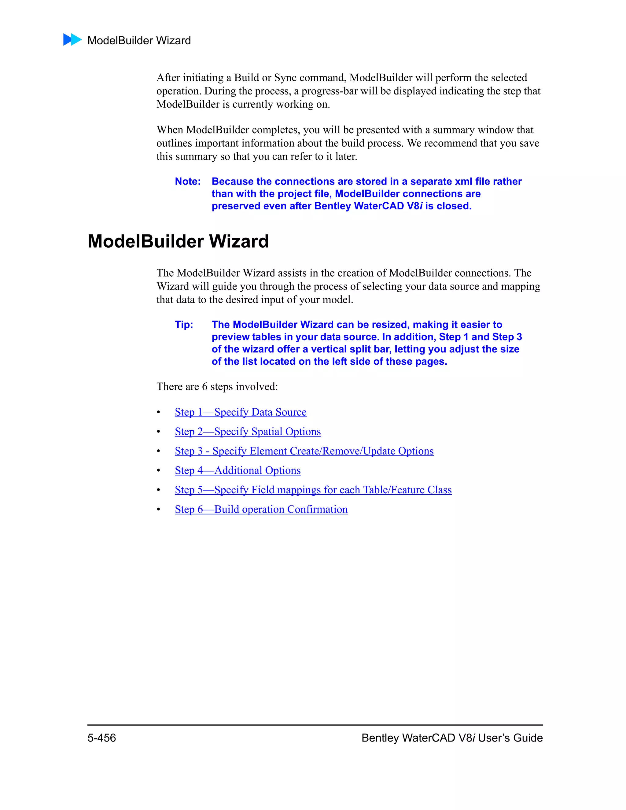 ModelBuilder Wizard
5-456 Bentley WaterCAD V8i User’s Guide
After initiating a Build or Sync command, ModelBuilder will perform the selected
operation. During the process, a progress-bar will be displayed indicating the step that
ModelBuilder is currently working on.
When ModelBuilder completes, you will be presented with a summary window that
outlines important information about the build process. We recommend that you save
this summary so that you can refer to it later.
Note: Because the connections are stored in a separate xml file rather
than with the project file, ModelBuilder connections are
preserved even after Bentley WaterCAD V8i is closed.
ModelBuilder Wizard
The ModelBuilder Wizard assists in the creation of ModelBuilder connections. The
Wizard will guide you through the process of selecting your data source and mapping
that data to the desired input of your model.
Tip: The ModelBuilder Wizard can be resized, making it easier to
preview tables in your data source. In addition, Step 1 and Step 3
of the wizard offer a vertical split bar, letting you adjust the size
of the list located on the left side of these pages.
There are 6 steps involved:
• Step 1—Specify Data Source
• Step 2—Specify Spatial Options
• Step 3 - Specify Element Create/Remove/Update Options
• Step 4—Additional Options
• Step 5—Specify Field mappings for each Table/Feature Class
• Step 6—Build operation Confirmation
 
