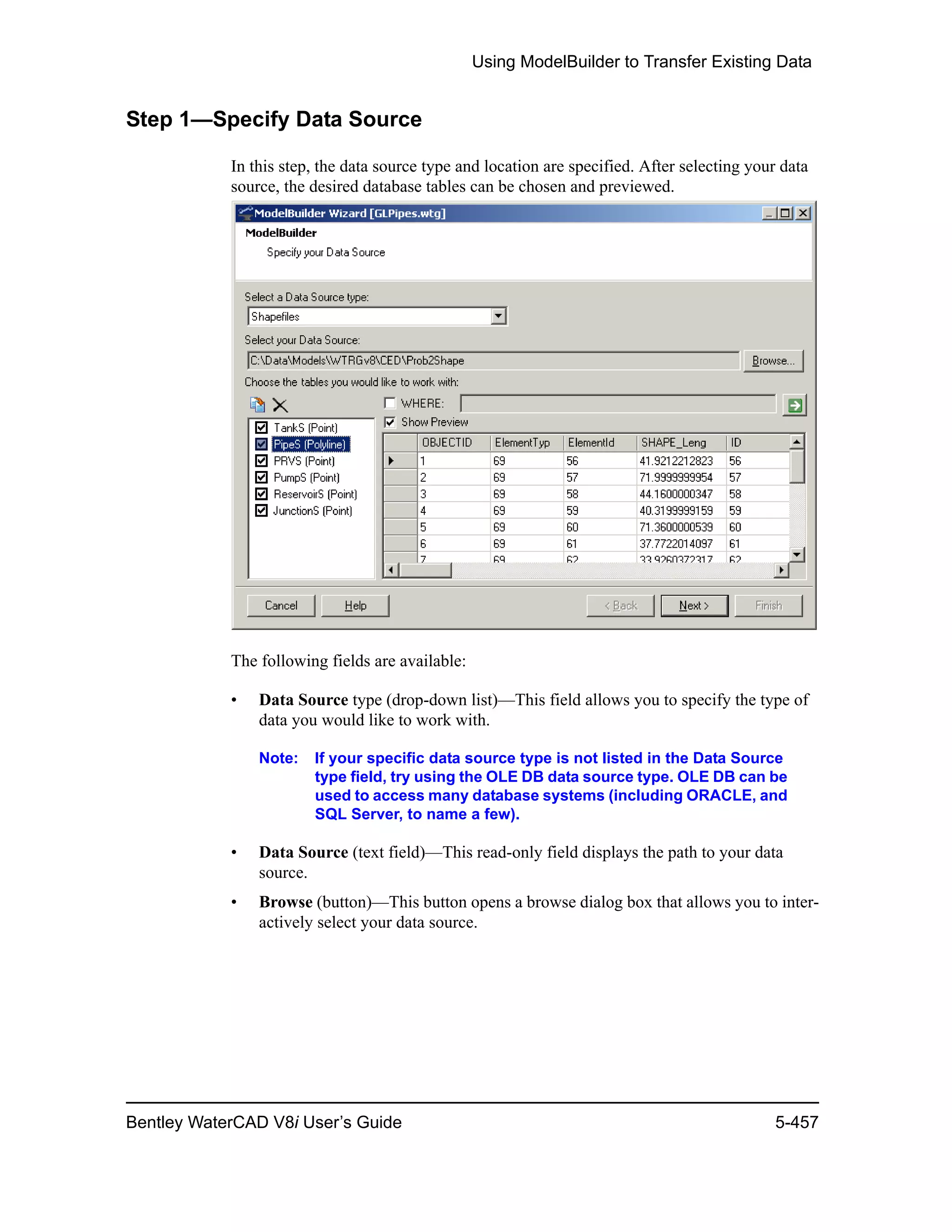 Using ModelBuilder to Transfer Existing Data
Bentley WaterCAD V8i User’s Guide 5-457
Step 1—Specify Data Source
In this step, the data source type and location are specified. After selecting your data
source, the desired database tables can be chosen and previewed.
The following fields are available:
• Data Source type (drop-down list)—This field allows you to specify the type of
data you would like to work with.
Note: If your specific data source type is not listed in the Data Source
type field, try using the OLE DB data source type. OLE DB can be
used to access many database systems (including ORACLE, and
SQL Server, to name a few).
• Data Source (text field)—This read-only field displays the path to your data
source.
• Browse (button)—This button opens a browse dialog box that allows you to inter-
actively select your data source.
 