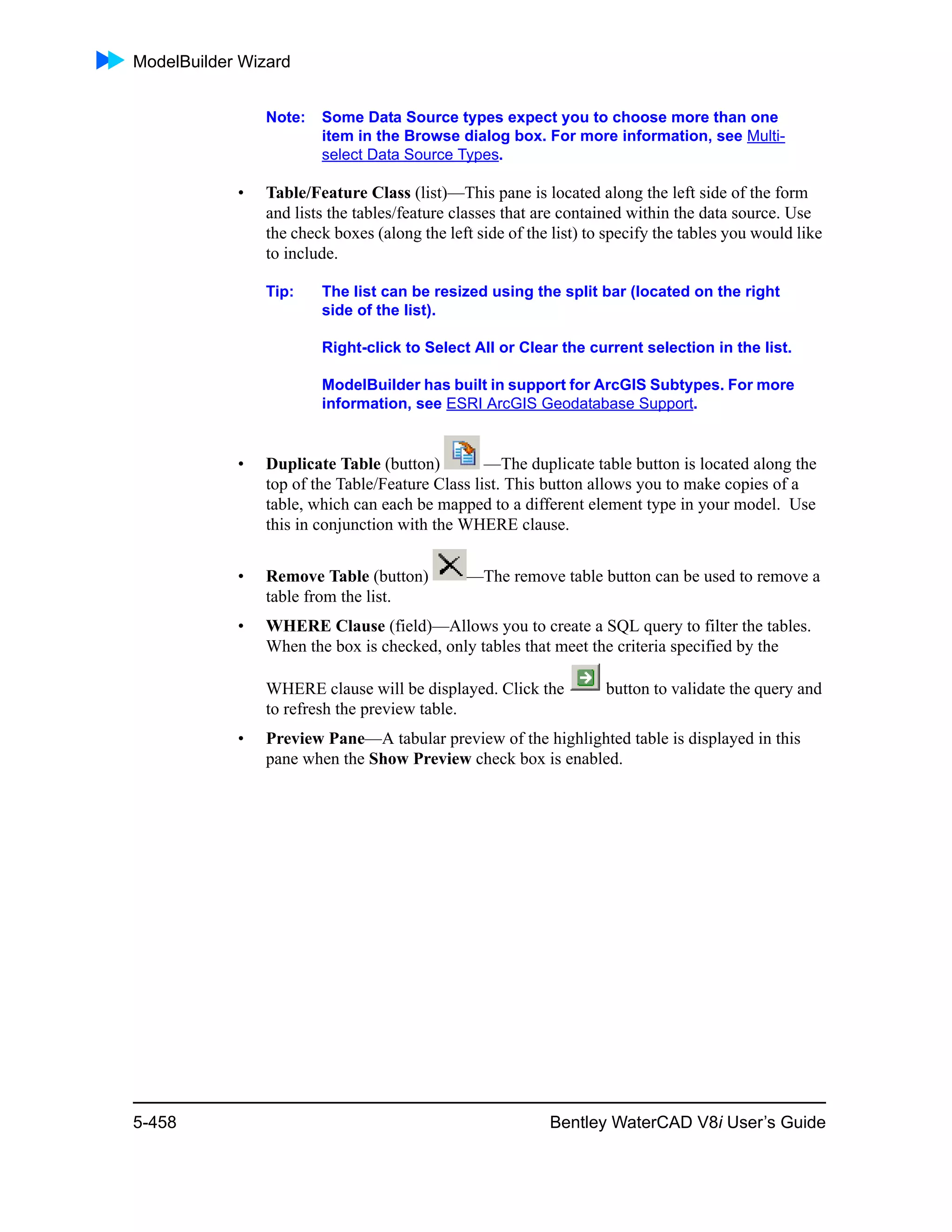 ModelBuilder Wizard
5-458 Bentley WaterCAD V8i User’s Guide
Note: Some Data Source types expect you to choose more than one
item in the Browse dialog box. For more information, see Multi-
select Data Source Types.
• Table/Feature Class (list)—This pane is located along the left side of the form
and lists the tables/feature classes that are contained within the data source. Use
the check boxes (along the left side of the list) to specify the tables you would like
to include.
Tip: The list can be resized using the split bar (located on the right
side of the list).
Right-click to Select All or Clear the current selection in the list.
ModelBuilder has built in support for ArcGIS Subtypes. For more
information, see ESRI ArcGIS Geodatabase Support.
• Duplicate Table (button) —The duplicate table button is located along the
top of the Table/Feature Class list. This button allows you to make copies of a
table, which can each be mapped to a different element type in your model. Use
this in conjunction with the WHERE clause.
• Remove Table (button) —The remove table button can be used to remove a
table from the list.
• WHERE Clause (field)—Allows you to create a SQL query to filter the tables.
When the box is checked, only tables that meet the criteria specified by the
WHERE clause will be displayed. Click the button to validate the query and
to refresh the preview table.
• Preview Pane—A tabular preview of the highlighted table is displayed in this
pane when the Show Preview check box is enabled.
 