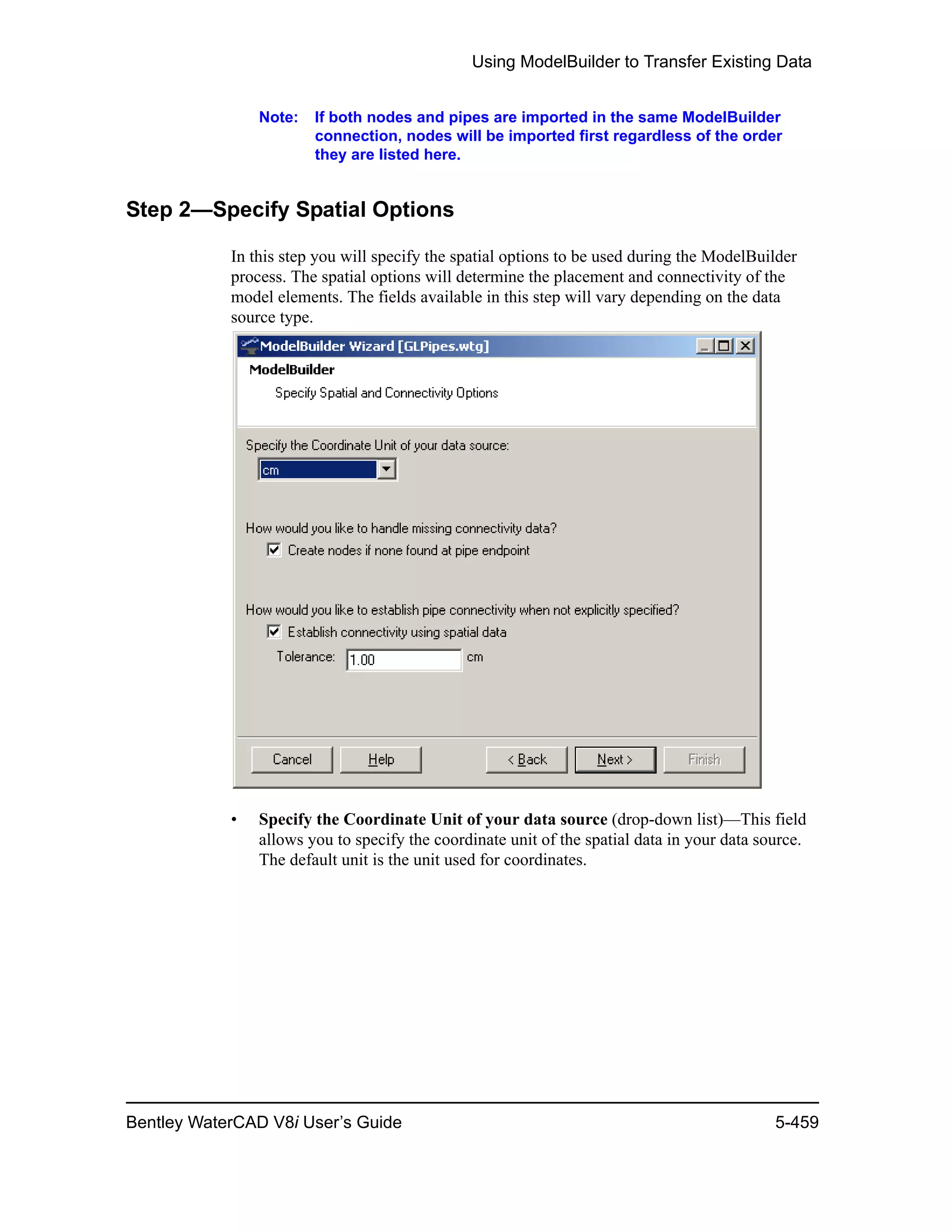 Using ModelBuilder to Transfer Existing Data
Bentley WaterCAD V8i User’s Guide 5-459
Note: If both nodes and pipes are imported in the same ModelBuilder
connection, nodes will be imported first regardless of the order
they are listed here.
Step 2—Specify Spatial Options
In this step you will specify the spatial options to be used during the ModelBuilder
process. The spatial options will determine the placement and connectivity of the
model elements. The fields available in this step will vary depending on the data
source type.
• Specify the Coordinate Unit of your data source (drop-down list)—This field
allows you to specify the coordinate unit of the spatial data in your data source.
The default unit is the unit used for coordinates.
 