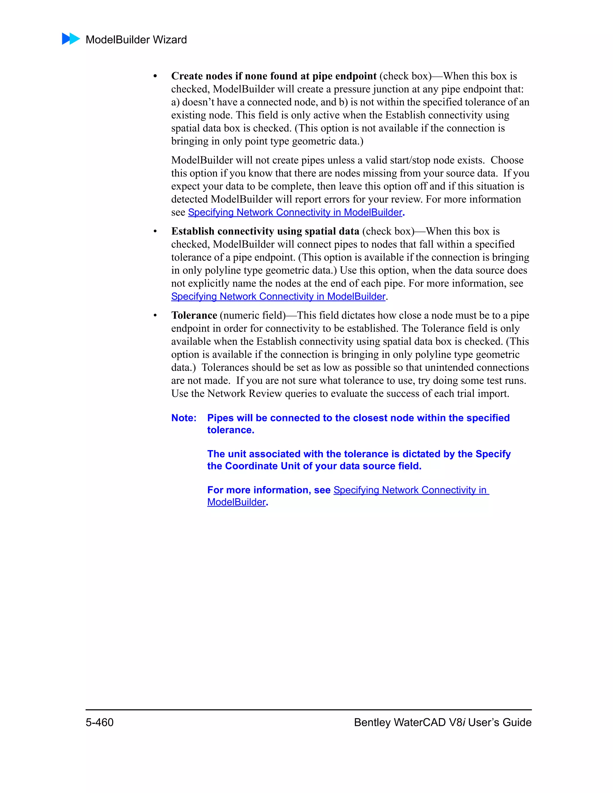 ModelBuilder Wizard
5-460 Bentley WaterCAD V8i User’s Guide
• Create nodes if none found at pipe endpoint (check box)—When this box is
checked, ModelBuilder will create a pressure junction at any pipe endpoint that:
a) doesn’t have a connected node, and b) is not within the specified tolerance of an
existing node. This field is only active when the Establish connectivity using
spatial data box is checked. (This option is not available if the connection is
bringing in only point type geometric data.)
ModelBuilder will not create pipes unless a valid start/stop node exists. Choose
this option if you know that there are nodes missing from your source data. If you
expect your data to be complete, then leave this option off and if this situation is
detected ModelBuilder will report errors for your review. For more information
see Specifying Network Connectivity in ModelBuilder.
• Establish connectivity using spatial data (check box)—When this box is
checked, ModelBuilder will connect pipes to nodes that fall within a specified
tolerance of a pipe endpoint. (This option is available if the connection is bringing
in only polyline type geometric data.) Use this option, when the data source does
not explicitly name the nodes at the end of each pipe. For more information, see
Specifying Network Connectivity in ModelBuilder.
• Tolerance (numeric field)—This field dictates how close a node must be to a pipe
endpoint in order for connectivity to be established. The Tolerance field is only
available when the Establish connectivity using spatial data box is checked. (This
option is available if the connection is bringing in only polyline type geometric
data.) Tolerances should be set as low as possible so that unintended connections
are not made. If you are not sure what tolerance to use, try doing some test runs.
Use the Network Review queries to evaluate the success of each trial import.
Note: Pipes will be connected to the closest node within the specified
tolerance.
The unit associated with the tolerance is dictated by the Specify
the Coordinate Unit of your data source field.
For more information, see Specifying Network Connectivity in
ModelBuilder.
 