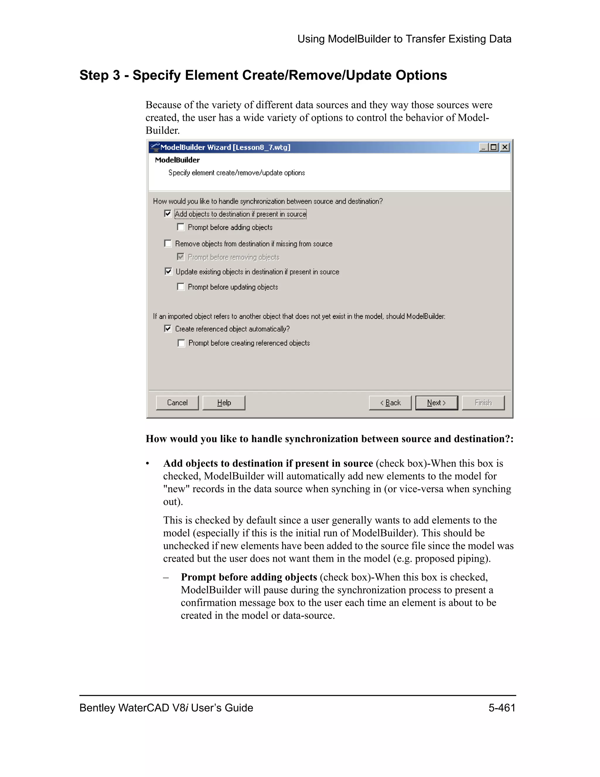 Using ModelBuilder to Transfer Existing Data
Bentley WaterCAD V8i User’s Guide 5-461
Step 3 - Specify Element Create/Remove/Update Options
Because of the variety of different data sources and they way those sources were
created, the user has a wide variety of options to control the behavior of Model-
Builder.
How would you like to handle synchronization between source and destination?:
• Add objects to destination if present in source (check box)-When this box is
checked, ModelBuilder will automatically add new elements to the model for
"new" records in the data source when synching in (or vice-versa when synching
out).
This is checked by default since a user generally wants to add elements to the
model (especially if this is the initial run of ModelBuilder). This should be
unchecked if new elements have been added to the source file since the model was
created but the user does not want them in the model (e.g. proposed piping).
– Prompt before adding objects (check box)-When this box is checked,
ModelBuilder will pause during the synchronization process to present a
confirmation message box to the user each time an element is about to be
created in the model or data-source.
 