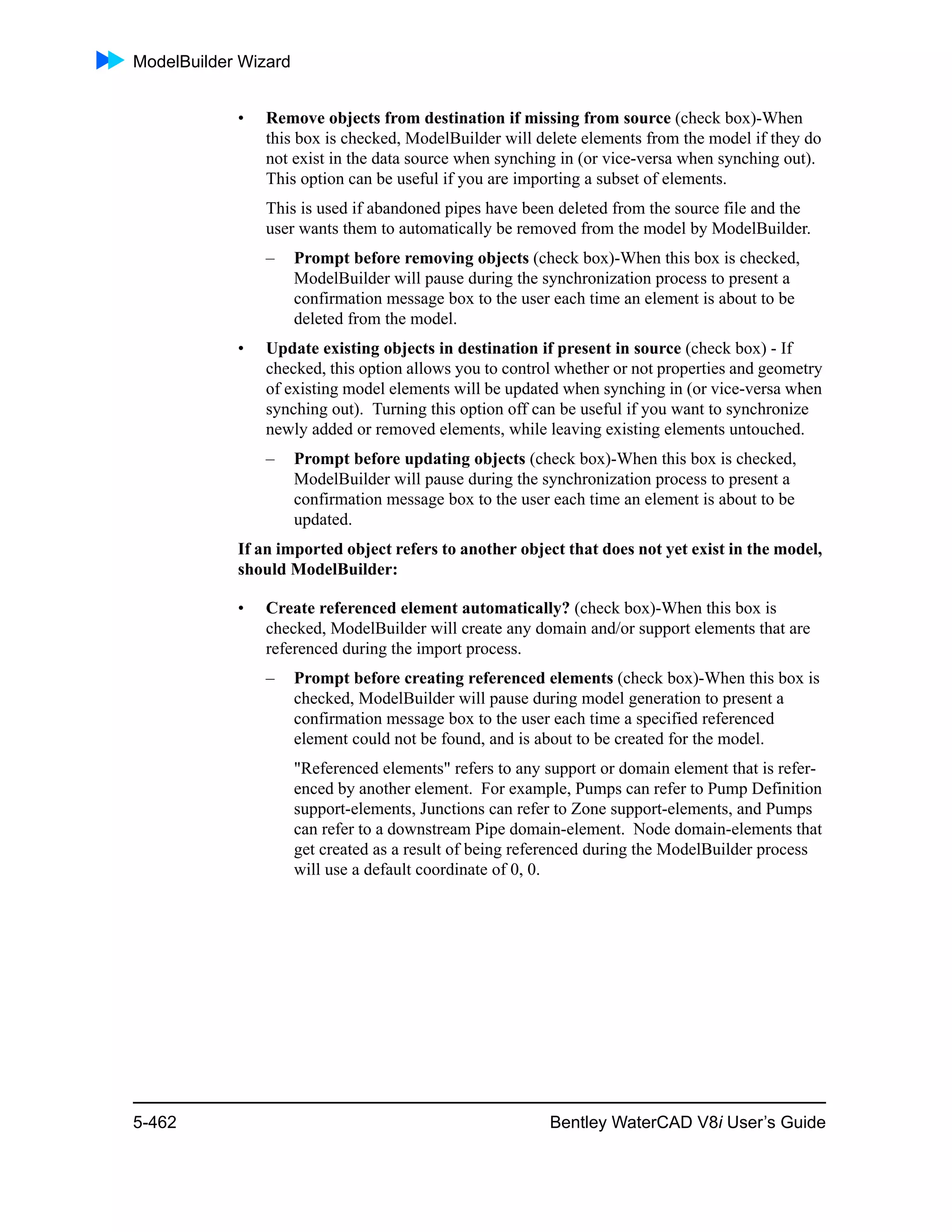 ModelBuilder Wizard
5-462 Bentley WaterCAD V8i User’s Guide
• Remove objects from destination if missing from source (check box)-When
this box is checked, ModelBuilder will delete elements from the model if they do
not exist in the data source when synching in (or vice-versa when synching out).
This option can be useful if you are importing a subset of elements.
This is used if abandoned pipes have been deleted from the source file and the
user wants them to automatically be removed from the model by ModelBuilder.
– Prompt before removing objects (check box)-When this box is checked,
ModelBuilder will pause during the synchronization process to present a
confirmation message box to the user each time an element is about to be
deleted from the model.
• Update existing objects in destination if present in source (check box) - If
checked, this option allows you to control whether or not properties and geometry
of existing model elements will be updated when synching in (or vice-versa when
synching out). Turning this option off can be useful if you want to synchronize
newly added or removed elements, while leaving existing elements untouched.
– Prompt before updating objects (check box)-When this box is checked,
ModelBuilder will pause during the synchronization process to present a
confirmation message box to the user each time an element is about to be
updated.
If an imported object refers to another object that does not yet exist in the model,
should ModelBuilder:
• Create referenced element automatically? (check box)-When this box is
checked, ModelBuilder will create any domain and/or support elements that are
referenced during the import process.
– Prompt before creating referenced elements (check box)-When this box is
checked, ModelBuilder will pause during model generation to present a
confirmation message box to the user each time a specified referenced
element could not be found, and is about to be created for the model.
"Referenced elements" refers to any support or domain element that is refer-
enced by another element. For example, Pumps can refer to Pump Definition
support-elements, Junctions can refer to Zone support-elements, and Pumps
can refer to a downstream Pipe domain-element. Node domain-elements that
get created as a result of being referenced during the ModelBuilder process
will use a default coordinate of 0, 0.
 
