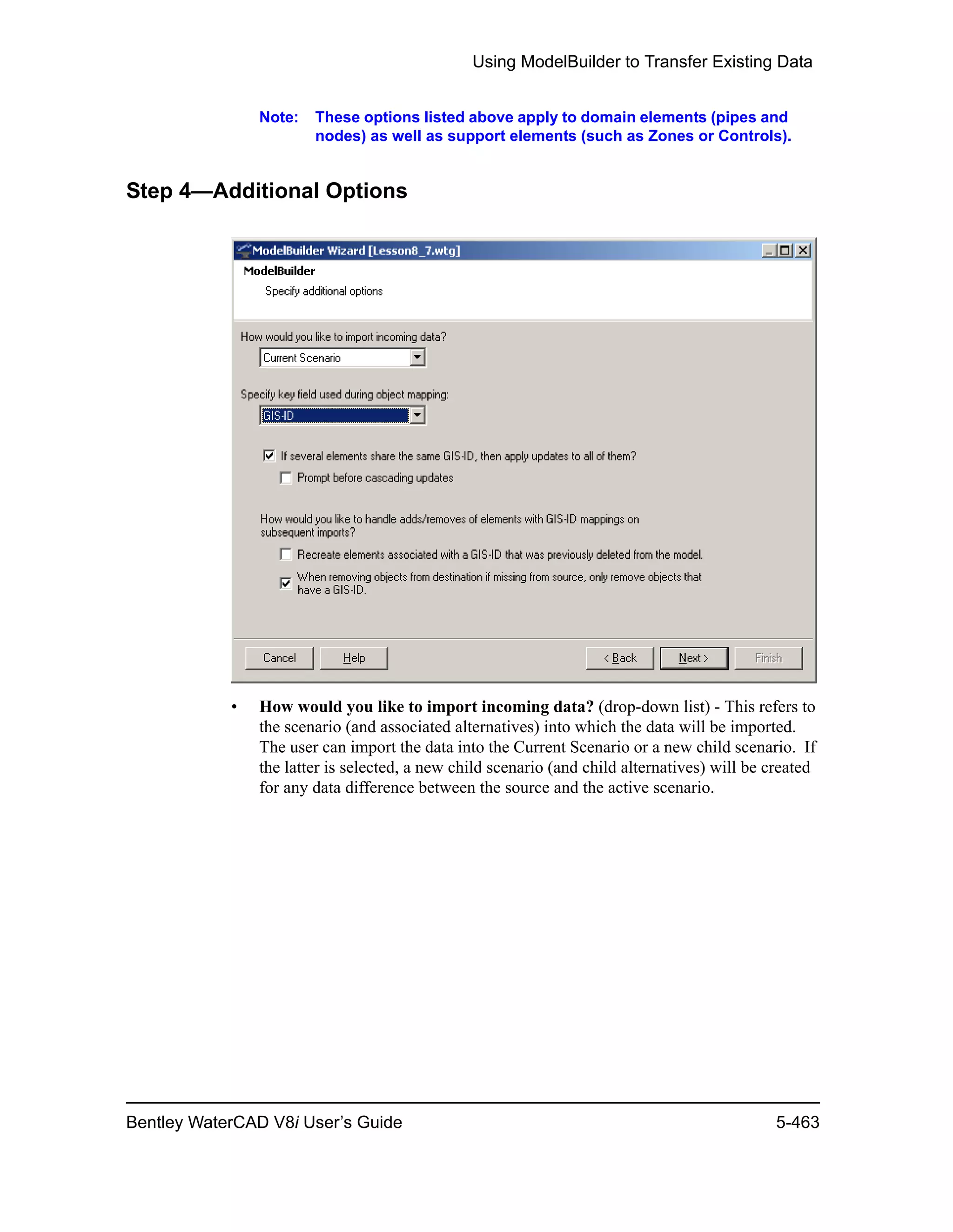 Using ModelBuilder to Transfer Existing Data
Bentley WaterCAD V8i User’s Guide 5-463
Note: These options listed above apply to domain elements (pipes and
nodes) as well as support elements (such as Zones or Controls).
Step 4—Additional Options
• How would you like to import incoming data? (drop-down list) - This refers to
the scenario (and associated alternatives) into which the data will be imported.
The user can import the data into the Current Scenario or a new child scenario. If
the latter is selected, a new child scenario (and child alternatives) will be created
for any data difference between the source and the active scenario.
 