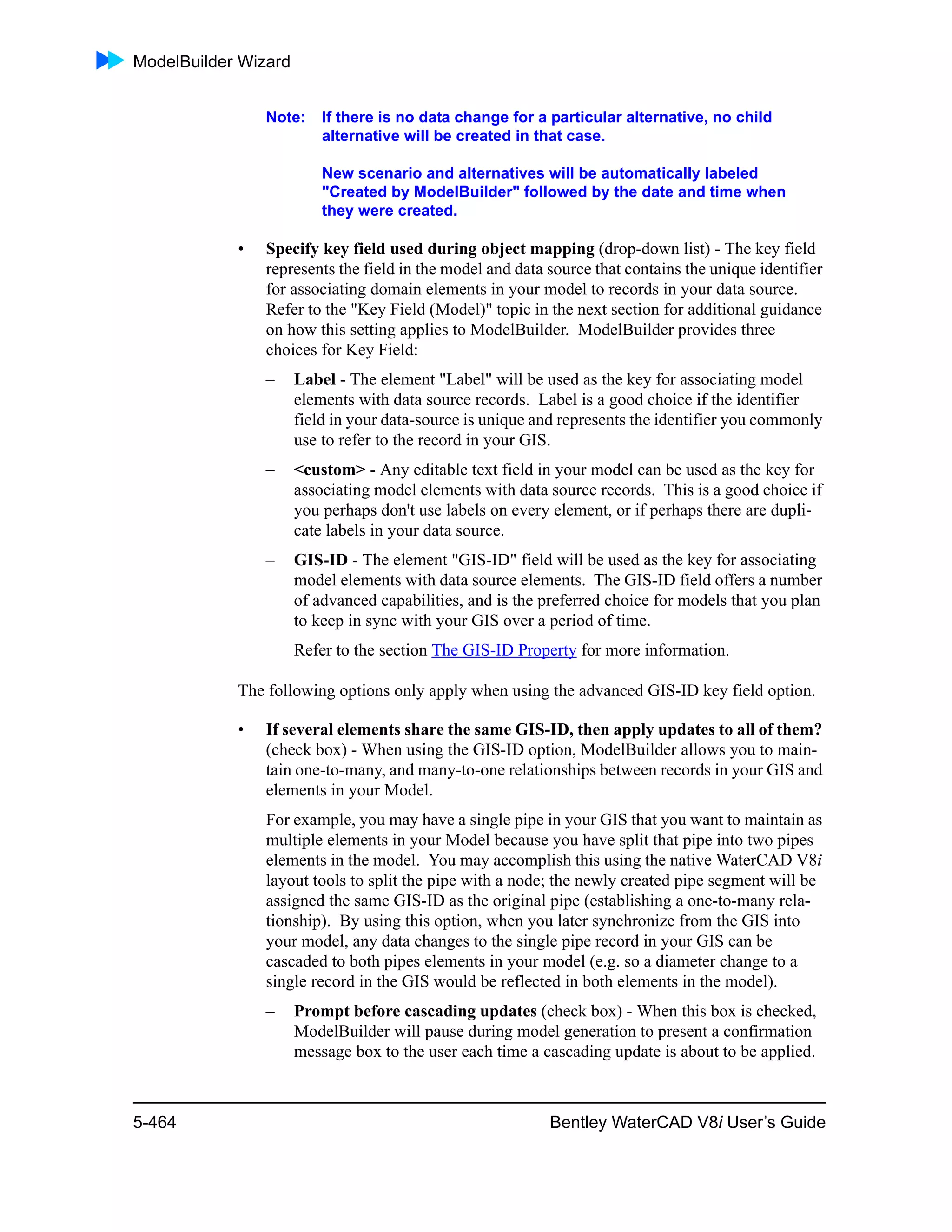 ModelBuilder Wizard
5-464 Bentley WaterCAD V8i User’s Guide
Note: If there is no data change for a particular alternative, no child
alternative will be created in that case.
New scenario and alternatives will be automatically labeled
"Created by ModelBuilder" followed by the date and time when
they were created.
• Specify key field used during object mapping (drop-down list) - The key field
represents the field in the model and data source that contains the unique identifier
for associating domain elements in your model to records in your data source.
Refer to the "Key Field (Model)" topic in the next section for additional guidance
on how this setting applies to ModelBuilder. ModelBuilder provides three
choices for Key Field:
– Label - The element "Label" will be used as the key for associating model
elements with data source records. Label is a good choice if the identifier
field in your data-source is unique and represents the identifier you commonly
use to refer to the record in your GIS.
– <custom> - Any editable text field in your model can be used as the key for
associating model elements with data source records. This is a good choice if
you perhaps don't use labels on every element, or if perhaps there are dupli-
cate labels in your data source.
– GIS-ID - The element "GIS-ID" field will be used as the key for associating
model elements with data source elements. The GIS-ID field offers a number
of advanced capabilities, and is the preferred choice for models that you plan
to keep in sync with your GIS over a period of time.
Refer to the section The GIS-ID Property for more information.
The following options only apply when using the advanced GIS-ID key field option.
• If several elements share the same GIS-ID, then apply updates to all of them?
(check box) - When using the GIS-ID option, ModelBuilder allows you to main-
tain one-to-many, and many-to-one relationships between records in your GIS and
elements in your Model.
For example, you may have a single pipe in your GIS that you want to maintain as
multiple elements in your Model because you have split that pipe into two pipes
elements in the model. You may accomplish this using the native WaterCAD V8i
layout tools to split the pipe with a node; the newly created pipe segment will be
assigned the same GIS-ID as the original pipe (establishing a one-to-many rela-
tionship). By using this option, when you later synchronize from the GIS into
your model, any data changes to the single pipe record in your GIS can be
cascaded to both pipes elements in your model (e.g. so a diameter change to a
single record in the GIS would be reflected in both elements in the model).
– Prompt before cascading updates (check box) - When this box is checked,
ModelBuilder will pause during model generation to present a confirmation
message box to the user each time a cascading update is about to be applied.
 