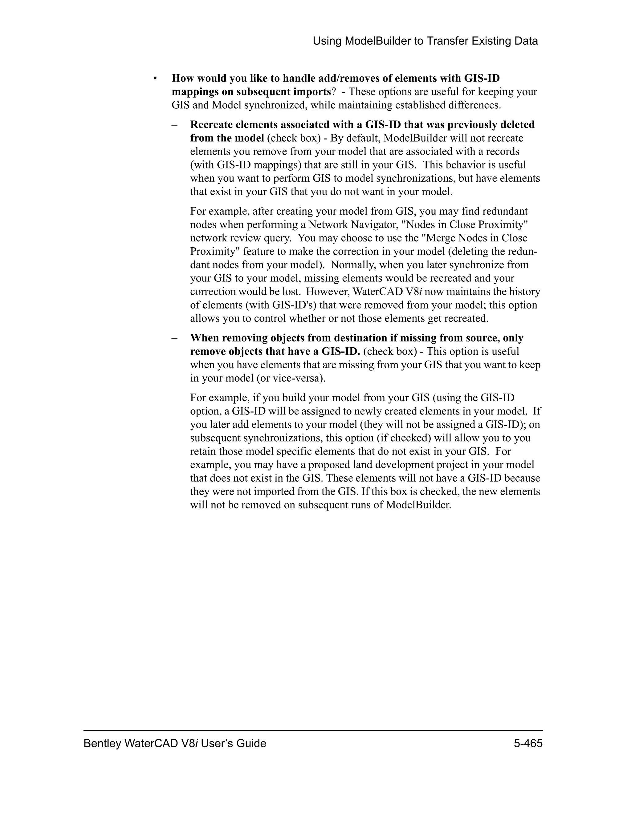 Using ModelBuilder to Transfer Existing Data
Bentley WaterCAD V8i User’s Guide 5-465
• How would you like to handle add/removes of elements with GIS-ID
mappings on subsequent imports? - These options are useful for keeping your
GIS and Model synchronized, while maintaining established differences.
– Recreate elements associated with a GIS-ID that was previously deleted
from the model (check box) - By default, ModelBuilder will not recreate
elements you remove from your model that are associated with a records
(with GIS-ID mappings) that are still in your GIS. This behavior is useful
when you want to perform GIS to model synchronizations, but have elements
that exist in your GIS that you do not want in your model.
For example, after creating your model from GIS, you may find redundant
nodes when performing a Network Navigator, "Nodes in Close Proximity"
network review query. You may choose to use the "Merge Nodes in Close
Proximity" feature to make the correction in your model (deleting the redun-
dant nodes from your model). Normally, when you later synchronize from
your GIS to your model, missing elements would be recreated and your
correction would be lost. However, WaterCAD V8i now maintains the history
of elements (with GIS-ID's) that were removed from your model; this option
allows you to control whether or not those elements get recreated.
– When removing objects from destination if missing from source, only
remove objects that have a GIS-ID. (check box) - This option is useful
when you have elements that are missing from your GIS that you want to keep
in your model (or vice-versa).
For example, if you build your model from your GIS (using the GIS-ID
option, a GIS-ID will be assigned to newly created elements in your model. If
you later add elements to your model (they will not be assigned a GIS-ID); on
subsequent synchronizations, this option (if checked) will allow you to you
retain those model specific elements that do not exist in your GIS. For
example, you may have a proposed land development project in your model
that does not exist in the GIS. These elements will not have a GIS-ID because
they were not imported from the GIS. If this box is checked, the new elements
will not be removed on subsequent runs of ModelBuilder.
 
