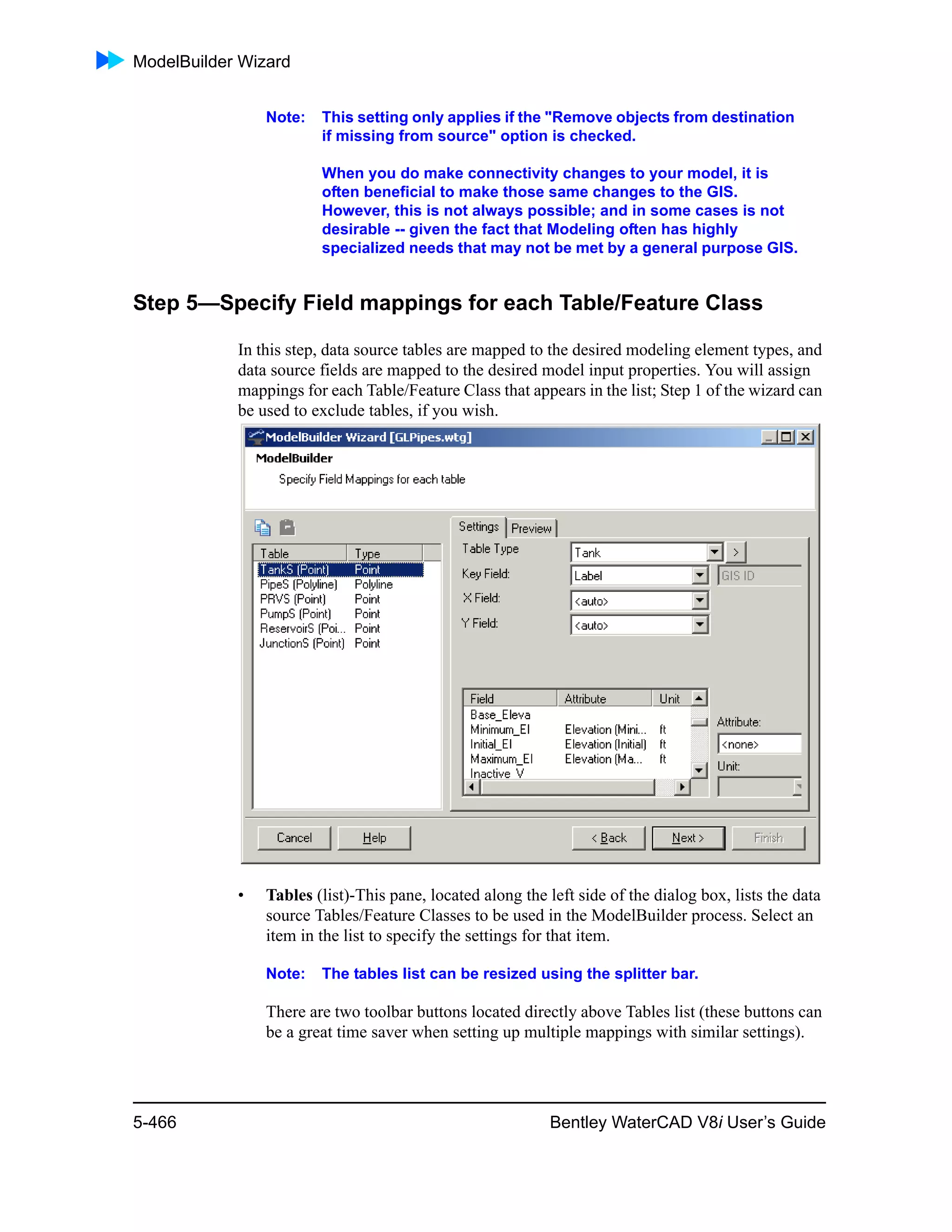 ModelBuilder Wizard
5-466 Bentley WaterCAD V8i User’s Guide
Note: This setting only applies if the "Remove objects from destination
if missing from source" option is checked.
When you do make connectivity changes to your model, it is
often beneficial to make those same changes to the GIS.
However, this is not always possible; and in some cases is not
desirable -- given the fact that Modeling often has highly
specialized needs that may not be met by a general purpose GIS.
Step 5—Specify Field mappings for each Table/Feature Class
In this step, data source tables are mapped to the desired modeling element types, and
data source fields are mapped to the desired model input properties. You will assign
mappings for each Table/Feature Class that appears in the list; Step 1 of the wizard can
be used to exclude tables, if you wish.
• Tables (list)-This pane, located along the left side of the dialog box, lists the data
source Tables/Feature Classes to be used in the ModelBuilder process. Select an
item in the list to specify the settings for that item.
Note: The tables list can be resized using the splitter bar.
There are two toolbar buttons located directly above Tables list (these buttons can
be a great time saver when setting up multiple mappings with similar settings).
 