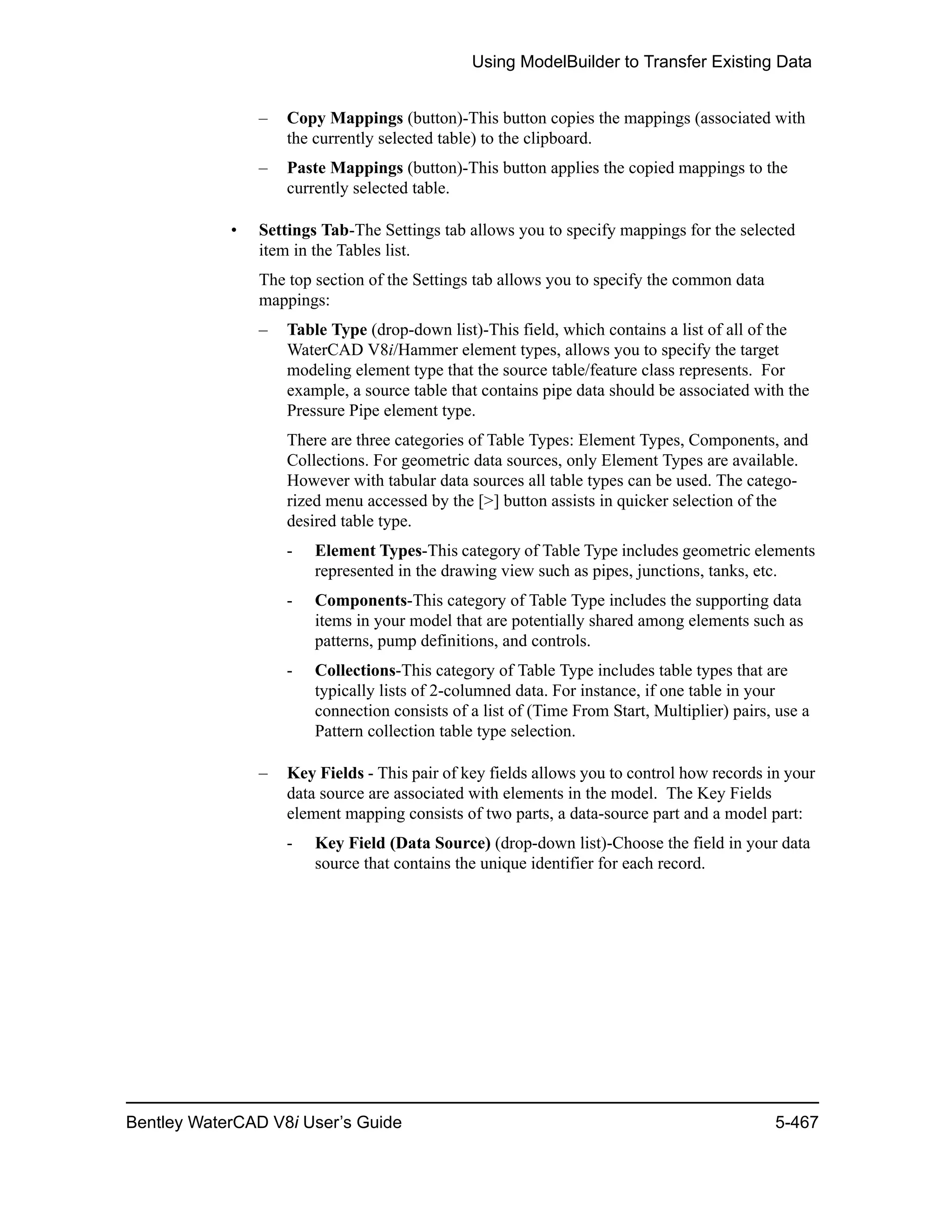 Using ModelBuilder to Transfer Existing Data
Bentley WaterCAD V8i User’s Guide 5-467
– Copy Mappings (button)-This button copies the mappings (associated with
the currently selected table) to the clipboard.
– Paste Mappings (button)-This button applies the copied mappings to the
currently selected table.
• Settings Tab-The Settings tab allows you to specify mappings for the selected
item in the Tables list.
The top section of the Settings tab allows you to specify the common data
mappings:
– Table Type (drop-down list)-This field, which contains a list of all of the
WaterCAD V8i/Hammer element types, allows you to specify the target
modeling element type that the source table/feature class represents. For
example, a source table that contains pipe data should be associated with the
Pressure Pipe element type.
There are three categories of Table Types: Element Types, Components, and
Collections. For geometric data sources, only Element Types are available.
However with tabular data sources all table types can be used. The catego-
rized menu accessed by the [>] button assists in quicker selection of the
desired table type.
- Element Types-This category of Table Type includes geometric elements
represented in the drawing view such as pipes, junctions, tanks, etc.
- Components-This category of Table Type includes the supporting data
items in your model that are potentially shared among elements such as
patterns, pump definitions, and controls.
- Collections-This category of Table Type includes table types that are
typically lists of 2-columned data. For instance, if one table in your
connection consists of a list of (Time From Start, Multiplier) pairs, use a
Pattern collection table type selection.
– Key Fields - This pair of key fields allows you to control how records in your
data source are associated with elements in the model. The Key Fields
element mapping consists of two parts, a data-source part and a model part:
- Key Field (Data Source) (drop-down list)-Choose the field in your data
source that contains the unique identifier for each record.
 