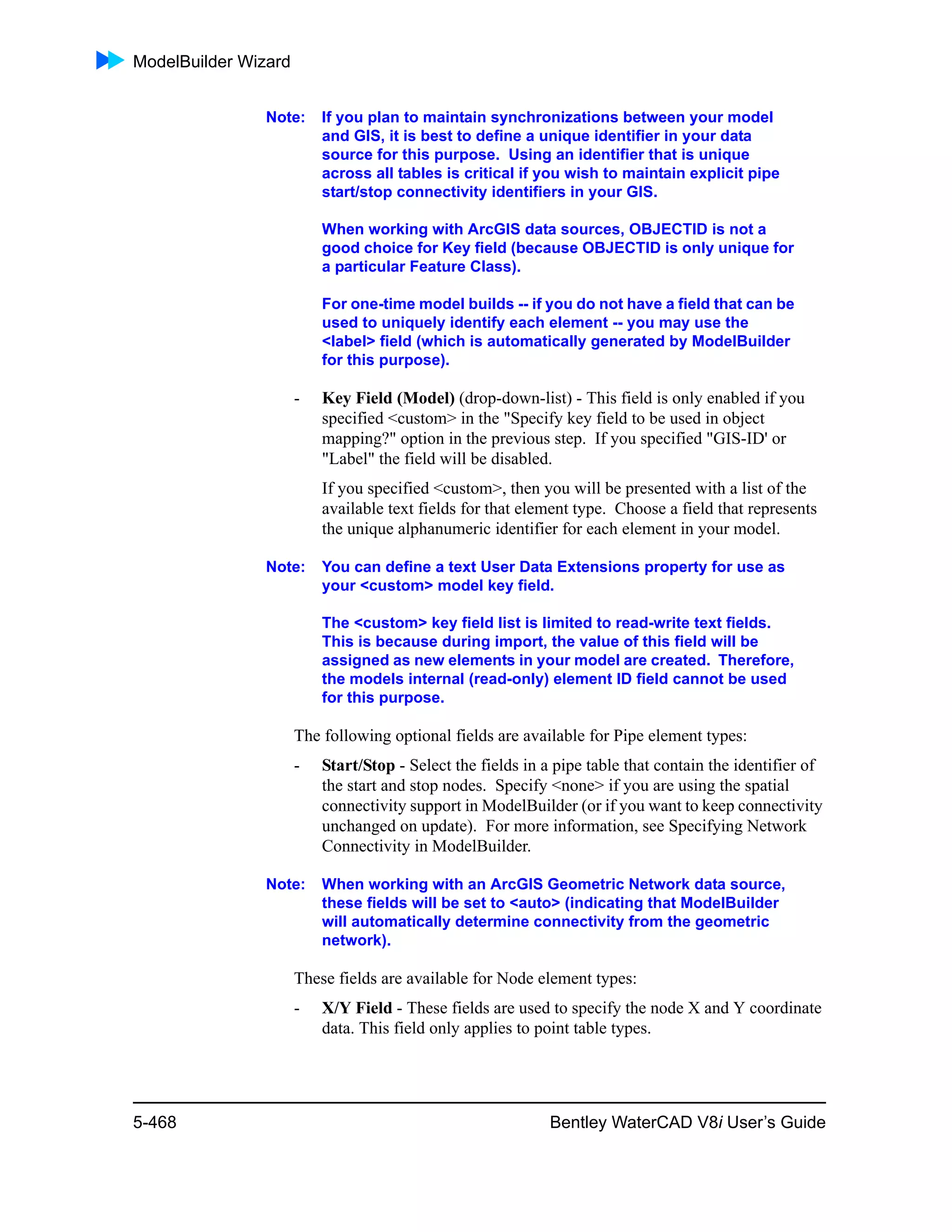 ModelBuilder Wizard
5-468 Bentley WaterCAD V8i User’s Guide
Note: If you plan to maintain synchronizations between your model
and GIS, it is best to define a unique identifier in your data
source for this purpose. Using an identifier that is unique
across all tables is critical if you wish to maintain explicit pipe
start/stop connectivity identifiers in your GIS.
When working with ArcGIS data sources, OBJECTID is not a
good choice for Key field (because OBJECTID is only unique for
a particular Feature Class).
For one-time model builds -- if you do not have a field that can be
used to uniquely identify each element -- you may use the
<label> field (which is automatically generated by ModelBuilder
for this purpose).
- Key Field (Model) (drop-down-list) - This field is only enabled if you
specified <custom> in the "Specify key field to be used in object
mapping?" option in the previous step. If you specified "GIS-ID' or
"Label" the field will be disabled.
If you specified <custom>, then you will be presented with a list of the
available text fields for that element type. Choose a field that represents
the unique alphanumeric identifier for each element in your model.
Note: You can define a text User Data Extensions property for use as
your <custom> model key field.
The <custom> key field list is limited to read-write text fields.
This is because during import, the value of this field will be
assigned as new elements in your model are created. Therefore,
the models internal (read-only) element ID field cannot be used
for this purpose.
The following optional fields are available for Pipe element types:
- Start/Stop - Select the fields in a pipe table that contain the identifier of
the start and stop nodes. Specify <none> if you are using the spatial
connectivity support in ModelBuilder (or if you want to keep connectivity
unchanged on update). For more information, see Specifying Network
Connectivity in ModelBuilder.
Note: When working with an ArcGIS Geometric Network data source,
these fields will be set to <auto> (indicating that ModelBuilder
will automatically determine connectivity from the geometric
network).
These fields are available for Node element types:
- X/Y Field - These fields are used to specify the node X and Y coordinate
data. This field only applies to point table types.
 