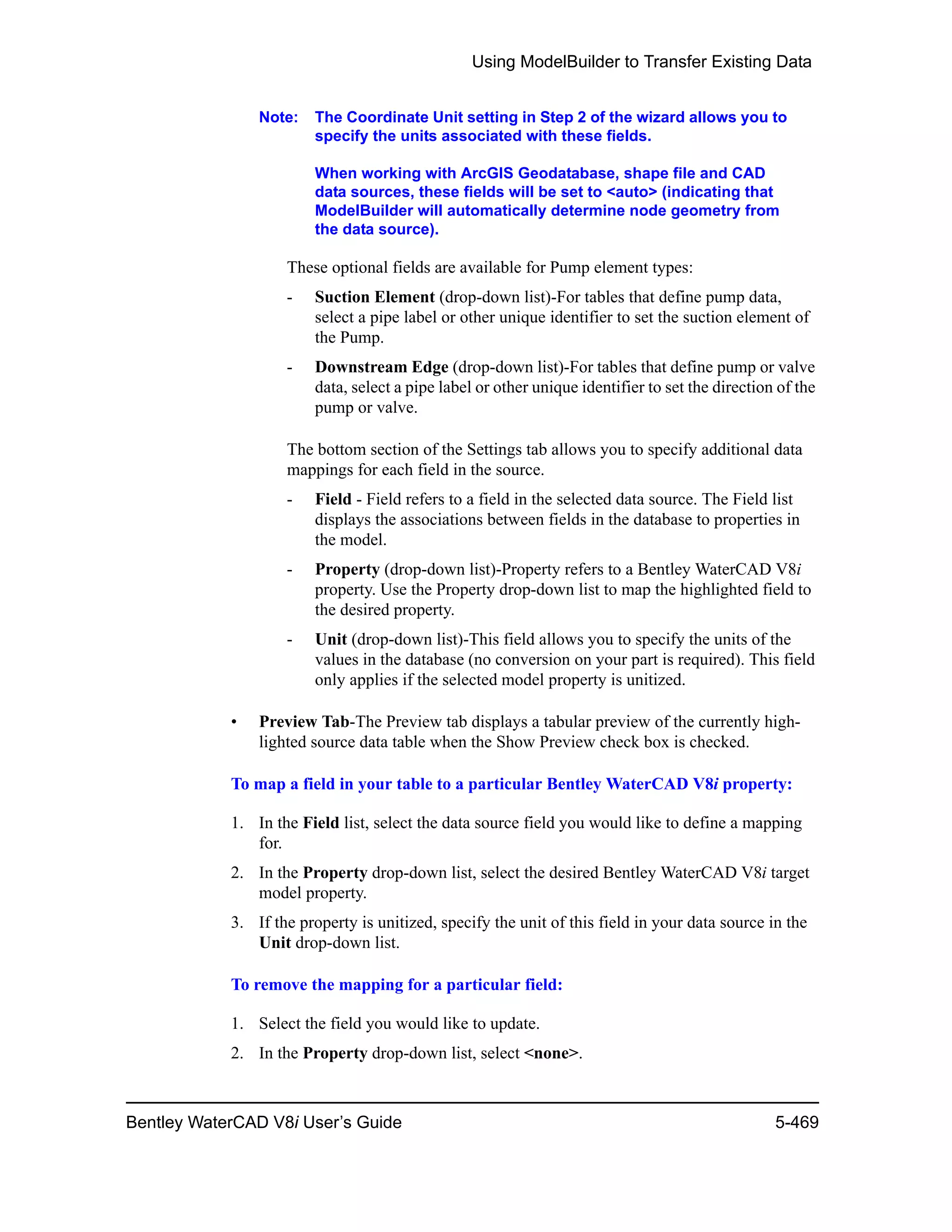 Using ModelBuilder to Transfer Existing Data
Bentley WaterCAD V8i User’s Guide 5-469
Note: The Coordinate Unit setting in Step 2 of the wizard allows you to
specify the units associated with these fields.
When working with ArcGIS Geodatabase, shape file and CAD
data sources, these fields will be set to <auto> (indicating that
ModelBuilder will automatically determine node geometry from
the data source).
These optional fields are available for Pump element types:
- Suction Element (drop-down list)-For tables that define pump data,
select a pipe label or other unique identifier to set the suction element of
the Pump.
- Downstream Edge (drop-down list)-For tables that define pump or valve
data, select a pipe label or other unique identifier to set the direction of the
pump or valve.
The bottom section of the Settings tab allows you to specify additional data
mappings for each field in the source.
- Field - Field refers to a field in the selected data source. The Field list
displays the associations between fields in the database to properties in
the model.
- Property (drop-down list)-Property refers to a Bentley WaterCAD V8i
property. Use the Property drop-down list to map the highlighted field to
the desired property.
- Unit (drop-down list)-This field allows you to specify the units of the
values in the database (no conversion on your part is required). This field
only applies if the selected model property is unitized.
• Preview Tab-The Preview tab displays a tabular preview of the currently high-
lighted source data table when the Show Preview check box is checked.
To map a field in your table to a particular Bentley WaterCAD V8i property:
1. In the Field list, select the data source field you would like to define a mapping
for.
2. In the Property drop-down list, select the desired Bentley WaterCAD V8i target
model property.
3. If the property is unitized, specify the unit of this field in your data source in the
Unit drop-down list.
To remove the mapping for a particular field:
1. Select the field you would like to update.
2. In the Property drop-down list, select <none>.
 