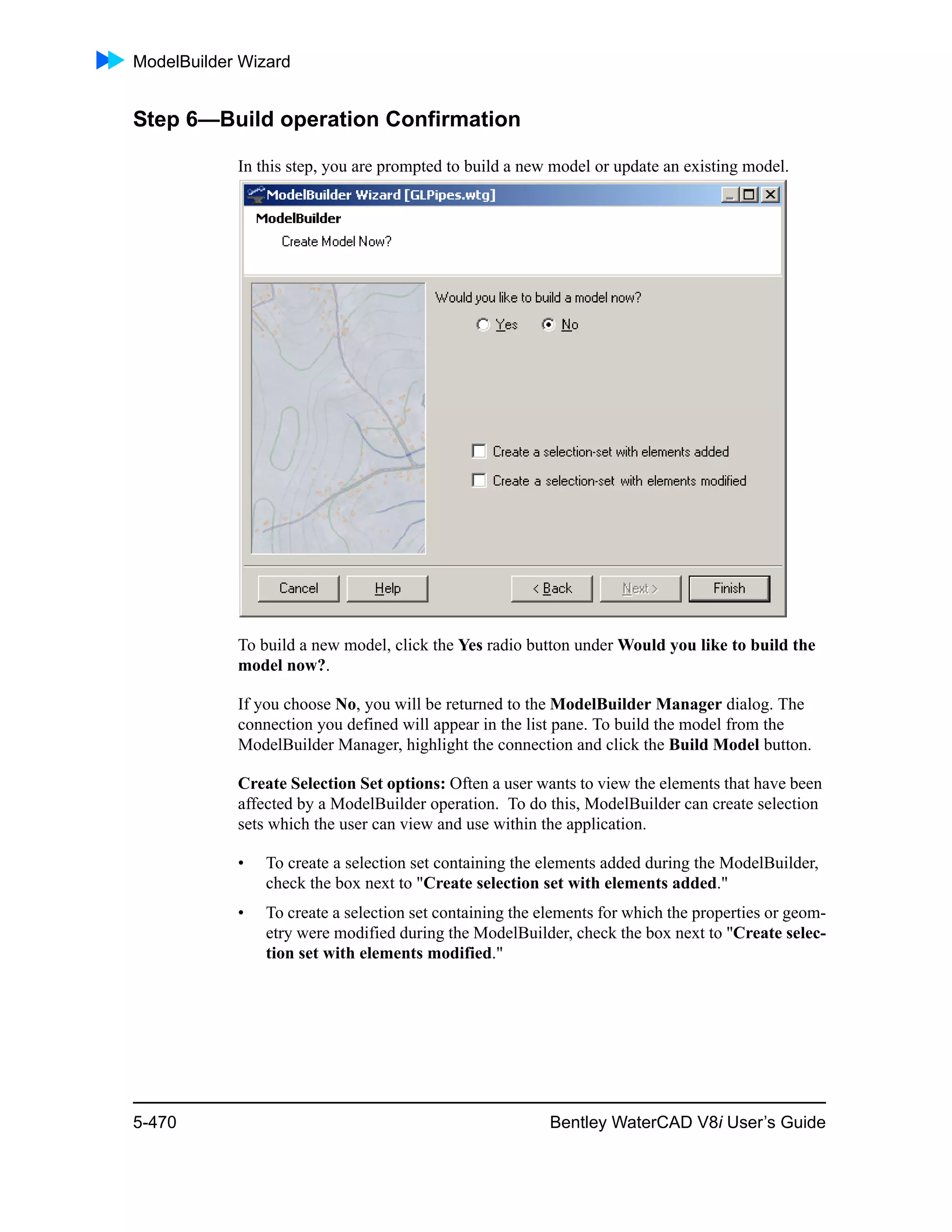 ModelBuilder Wizard
5-470 Bentley WaterCAD V8i User’s Guide
Step 6—Build operation Confirmation
In this step, you are prompted to build a new model or update an existing model.
To build a new model, click the Yes radio button under Would you like to build the
model now?.
If you choose No, you will be returned to the ModelBuilder Manager dialog. The
connection you defined will appear in the list pane. To build the model from the
ModelBuilder Manager, highlight the connection and click the Build Model button.
Create Selection Set options: Often a user wants to view the elements that have been
affected by a ModelBuilder operation. To do this, ModelBuilder can create selection
sets which the user can view and use within the application.
• To create a selection set containing the elements added during the ModelBuilder,
check the box next to "Create selection set with elements added."
• To create a selection set containing the elements for which the properties or geom-
etry were modified during the ModelBuilder, check the box next to "Create selec-
tion set with elements modified."
 