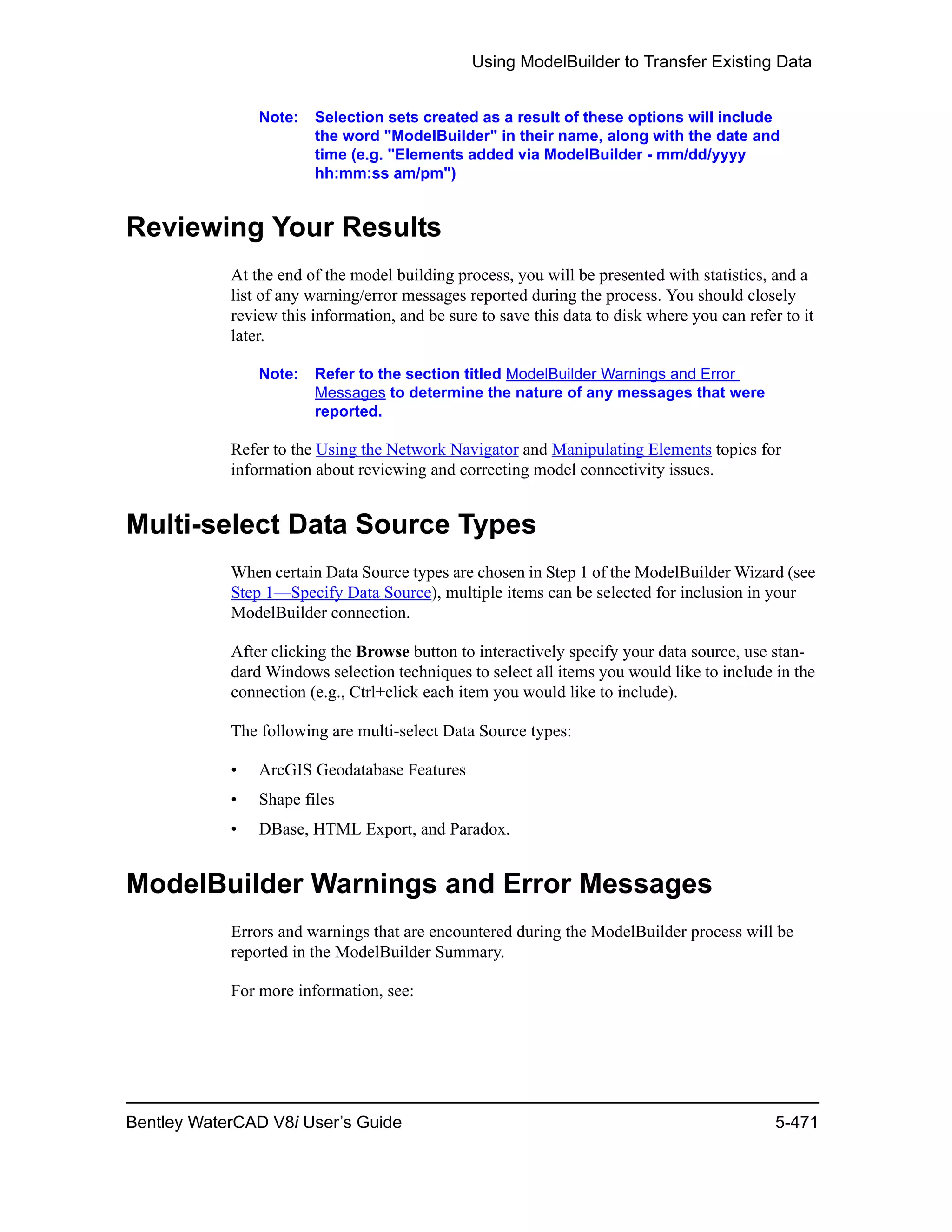 Using ModelBuilder to Transfer Existing Data
Bentley WaterCAD V8i User’s Guide 5-471
Note: Selection sets created as a result of these options will include
the word "ModelBuilder" in their name, along with the date and
time (e.g. "Elements added via ModelBuilder - mm/dd/yyyy
hh:mm:ss am/pm")
Reviewing Your Results
At the end of the model building process, you will be presented with statistics, and a
list of any warning/error messages reported during the process. You should closely
review this information, and be sure to save this data to disk where you can refer to it
later.
Note: Refer to the section titled ModelBuilder Warnings and Error
Messages to determine the nature of any messages that were
reported.
Refer to the Using the Network Navigator and Manipulating Elements topics for
information about reviewing and correcting model connectivity issues.
Multi-select Data Source Types
When certain Data Source types are chosen in Step 1 of the ModelBuilder Wizard (see
Step 1—Specify Data Source), multiple items can be selected for inclusion in your
ModelBuilder connection.
After clicking the Browse button to interactively specify your data source, use stan-
dard Windows selection techniques to select all items you would like to include in the
connection (e.g., Ctrl+click each item you would like to include).
The following are multi-select Data Source types:
• ArcGIS Geodatabase Features
• Shape files
• DBase, HTML Export, and Paradox.
ModelBuilder Warnings and Error Messages
Errors and warnings that are encountered during the ModelBuilder process will be
reported in the ModelBuilder Summary.
For more information, see:
 