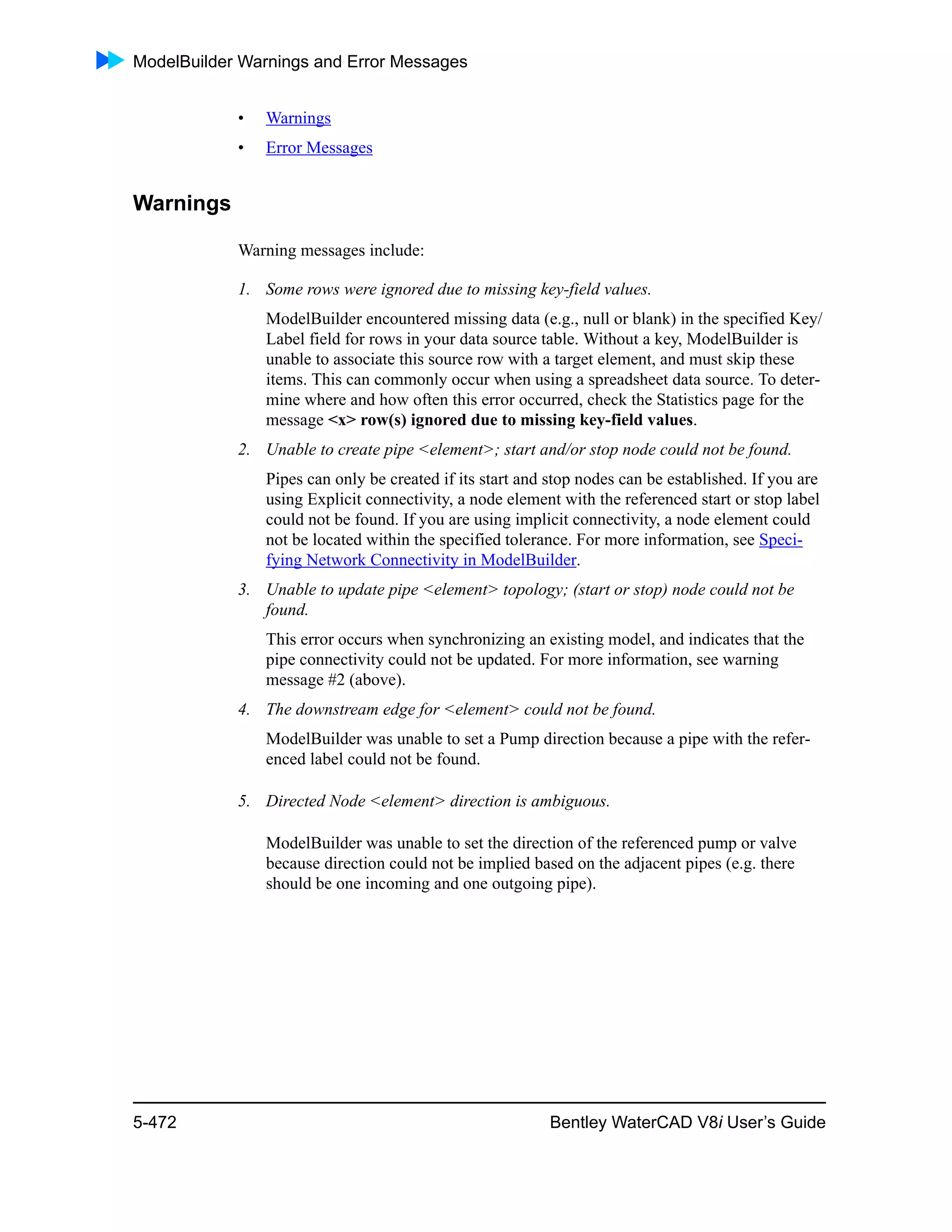 ModelBuilder Warnings and Error Messages
5-472 Bentley WaterCAD V8i User’s Guide
• Warnings
• Error Messages
Warnings
Warning messages include:
1. Some rows were ignored due to missing key-field values.
ModelBuilder encountered missing data (e.g., null or blank) in the specified Key/
Label field for rows in your data source table. Without a key, ModelBuilder is
unable to associate this source row with a target element, and must skip these
items. This can commonly occur when using a spreadsheet data source. To deter-
mine where and how often this error occurred, check the Statistics page for the
message <x> row(s) ignored due to missing key-field values.
2. Unable to create pipe <element>; start and/or stop node could not be found.
Pipes can only be created if its start and stop nodes can be established. If you are
using Explicit connectivity, a node element with the referenced start or stop label
could not be found. If you are using implicit connectivity, a node element could
not be located within the specified tolerance. For more information, see Speci-
fying Network Connectivity in ModelBuilder.
3. Unable to update pipe <element> topology; (start or stop) node could not be
found.
This error occurs when synchronizing an existing model, and indicates that the
pipe connectivity could not be updated. For more information, see warning
message #2 (above).
4. The downstream edge for <element> could not be found.
ModelBuilder was unable to set a Pump direction because a pipe with the refer-
enced label could not be found.
5. Directed Node <element> direction is ambiguous.
ModelBuilder was unable to set the direction of the referenced pump or valve
because direction could not be implied based on the adjacent pipes (e.g. there
should be one incoming and one outgoing pipe).
 