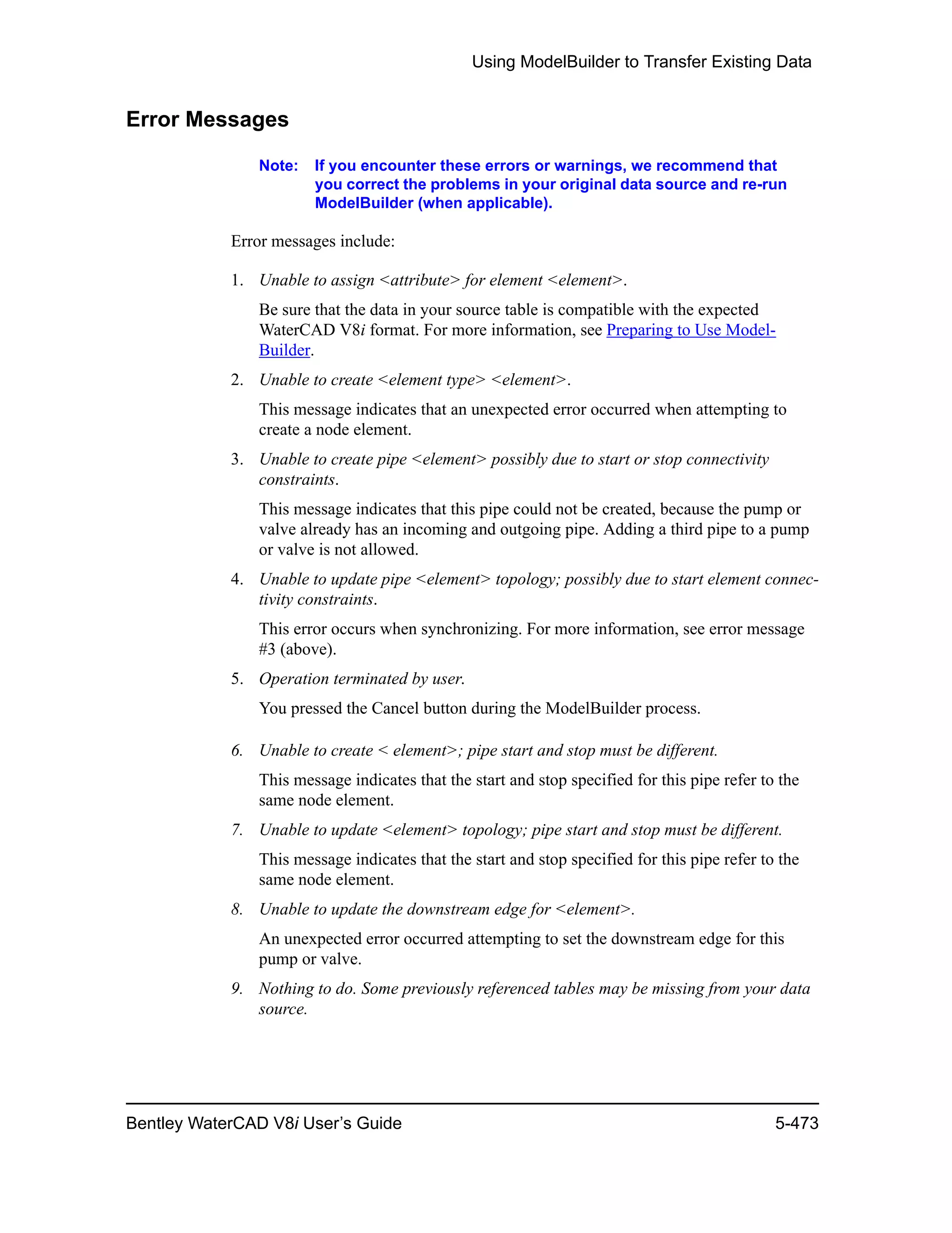 Using ModelBuilder to Transfer Existing Data
Bentley WaterCAD V8i User’s Guide 5-473
Error Messages
Note: If you encounter these errors or warnings, we recommend that
you correct the problems in your original data source and re-run
ModelBuilder (when applicable).
Error messages include:
1. Unable to assign <attribute> for element <element>.
Be sure that the data in your source table is compatible with the expected
WaterCAD V8i format. For more information, see Preparing to Use Model-
Builder.
2. Unable to create <element type> <element>.
This message indicates that an unexpected error occurred when attempting to
create a node element.
3. Unable to create pipe <element> possibly due to start or stop connectivity
constraints.
This message indicates that this pipe could not be created, because the pump or
valve already has an incoming and outgoing pipe. Adding a third pipe to a pump
or valve is not allowed.
4. Unable to update pipe <element> topology; possibly due to start element connec-
tivity constraints.
This error occurs when synchronizing. For more information, see error message
#3 (above).
5. Operation terminated by user.
You pressed the Cancel button during the ModelBuilder process.
6. Unable to create < element>; pipe start and stop must be different.
This message indicates that the start and stop specified for this pipe refer to the
same node element.
7. Unable to update <element> topology; pipe start and stop must be different.
This message indicates that the start and stop specified for this pipe refer to the
same node element.
8. Unable to update the downstream edge for <element>.
An unexpected error occurred attempting to set the downstream edge for this
pump or valve.
9. Nothing to do. Some previously referenced tables may be missing from your data
source.
 