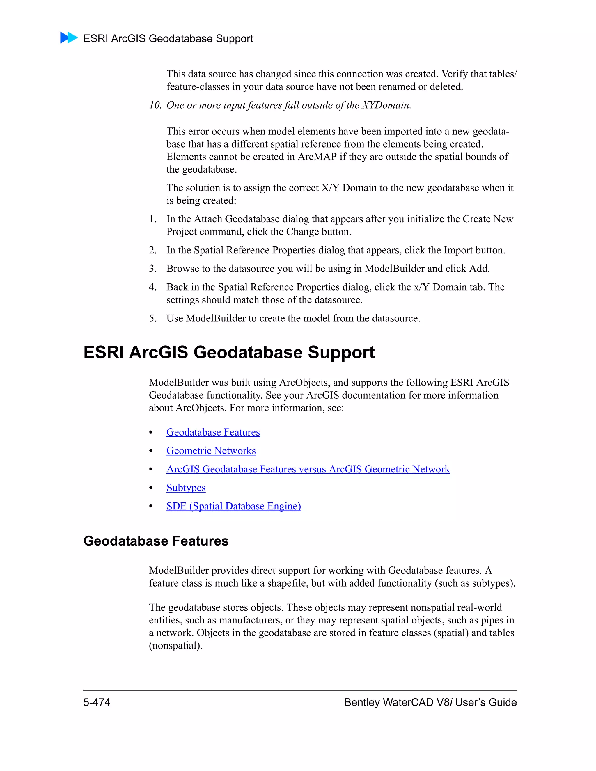 ESRI ArcGIS Geodatabase Support
5-474 Bentley WaterCAD V8i User’s Guide
This data source has changed since this connection was created. Verify that tables/
feature-classes in your data source have not been renamed or deleted.
10. One or more input features fall outside of the XYDomain.
This error occurs when model elements have been imported into a new geodata-
base that has a different spatial reference from the elements being created.
Elements cannot be created in ArcMAP if they are outside the spatial bounds of
the geodatabase.
The solution is to assign the correct X/Y Domain to the new geodatabase when it
is being created:
1. In the Attach Geodatabase dialog that appears after you initialize the Create New
Project command, click the Change button.
2. In the Spatial Reference Properties dialog that appears, click the Import button.
3. Browse to the datasource you will be using in ModelBuilder and click Add.
4. Back in the Spatial Reference Properties dialog, click the x/Y Domain tab. The
settings should match those of the datasource.
5. Use ModelBuilder to create the model from the datasource.
ESRI ArcGIS Geodatabase Support
ModelBuilder was built using ArcObjects, and supports the following ESRI ArcGIS
Geodatabase functionality. See your ArcGIS documentation for more information
about ArcObjects. For more information, see:
• Geodatabase Features
• Geometric Networks
• ArcGIS Geodatabase Features versus ArcGIS Geometric Network
• Subtypes
• SDE (Spatial Database Engine)
Geodatabase Features
ModelBuilder provides direct support for working with Geodatabase features. A
feature class is much like a shapefile, but with added functionality (such as subtypes).
The geodatabase stores objects. These objects may represent nonspatial real-world
entities, such as manufacturers, or they may represent spatial objects, such as pipes in
a network. Objects in the geodatabase are stored in feature classes (spatial) and tables
(nonspatial).
 