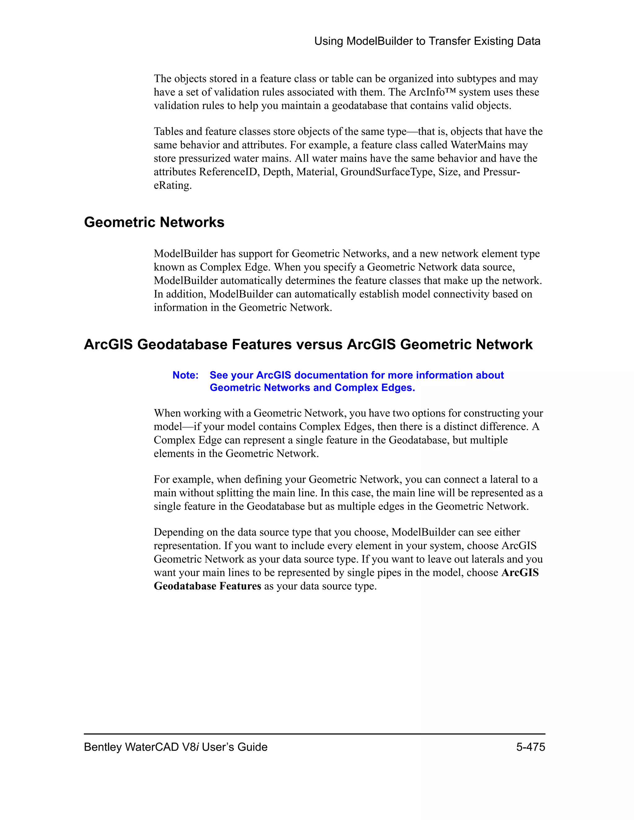 Using ModelBuilder to Transfer Existing Data
Bentley WaterCAD V8i User’s Guide 5-475
The objects stored in a feature class or table can be organized into subtypes and may
have a set of validation rules associated with them. The ArcInfo™ system uses these
validation rules to help you maintain a geodatabase that contains valid objects.
Tables and feature classes store objects of the same type—that is, objects that have the
same behavior and attributes. For example, a feature class called WaterMains may
store pressurized water mains. All water mains have the same behavior and have the
attributes ReferenceID, Depth, Material, GroundSurfaceType, Size, and Pressur-
eRating.
Geometric Networks
ModelBuilder has support for Geometric Networks, and a new network element type
known as Complex Edge. When you specify a Geometric Network data source,
ModelBuilder automatically determines the feature classes that make up the network.
In addition, ModelBuilder can automatically establish model connectivity based on
information in the Geometric Network.
ArcGIS Geodatabase Features versus ArcGIS Geometric Network
Note: See your ArcGIS documentation for more information about
Geometric Networks and Complex Edges.
When working with a Geometric Network, you have two options for constructing your
model—if your model contains Complex Edges, then there is a distinct difference. A
Complex Edge can represent a single feature in the Geodatabase, but multiple
elements in the Geometric Network.
For example, when defining your Geometric Network, you can connect a lateral to a
main without splitting the main line. In this case, the main line will be represented as a
single feature in the Geodatabase but as multiple edges in the Geometric Network.
Depending on the data source type that you choose, ModelBuilder can see either
representation. If you want to include every element in your system, choose ArcGIS
Geometric Network as your data source type. If you want to leave out laterals and you
want your main lines to be represented by single pipes in the model, choose ArcGIS
Geodatabase Features as your data source type.
 
