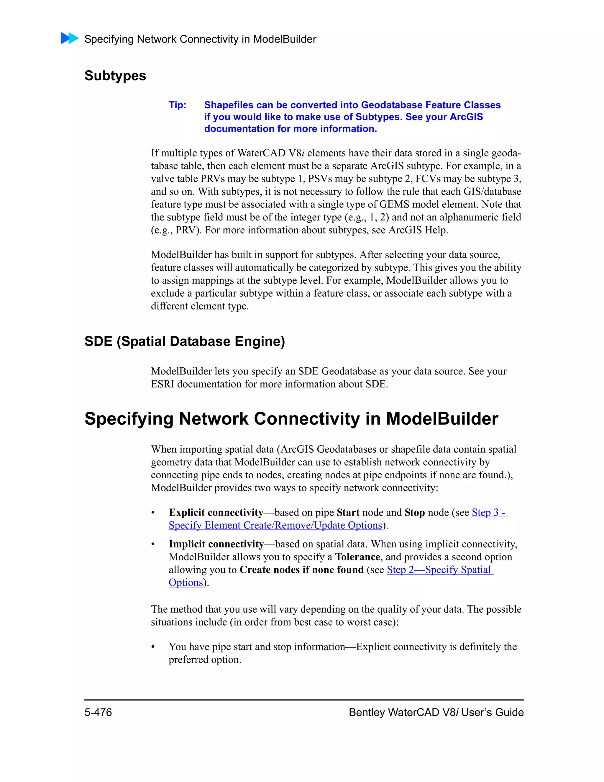 Specifying Network Connectivity in ModelBuilder
5-476 Bentley WaterCAD V8i User’s Guide
Subtypes
Tip: Shapefiles can be converted into Geodatabase Feature Classes
if you would like to make use of Subtypes. See your ArcGIS
documentation for more information.
If multiple types of WaterCAD V8i elements have their data stored in a single geoda-
tabase table, then each element must be a separate ArcGIS subtype. For example, in a
valve table PRVs may be subtype 1, PSVs may be subtype 2, FCVs may be subtype 3,
and so on. With subtypes, it is not necessary to follow the rule that each GIS/database
feature type must be associated with a single type of GEMS model element. Note that
the subtype field must be of the integer type (e.g., 1, 2) and not an alphanumeric field
(e.g., PRV). For more information about subtypes, see ArcGIS Help.
ModelBuilder has built in support for subtypes. After selecting your data source,
feature classes will automatically be categorized by subtype. This gives you the ability
to assign mappings at the subtype level. For example, ModelBuilder allows you to
exclude a particular subtype within a feature class, or associate each subtype with a
different element type.
SDE (Spatial Database Engine)
ModelBuilder lets you specify an SDE Geodatabase as your data source. See your
ESRI documentation for more information about SDE.
Specifying Network Connectivity in ModelBuilder
When importing spatial data (ArcGIS Geodatabases or shapefile data contain spatial
geometry data that ModelBuilder can use to establish network connectivity by
connecting pipe ends to nodes, creating nodes at pipe endpoints if none are found.),
ModelBuilder provides two ways to specify network connectivity:
• Explicit connectivity—based on pipe Start node and Stop node (see Step 3 -
Specify Element Create/Remove/Update Options).
• Implicit connectivity—based on spatial data. When using implicit connectivity,
ModelBuilder allows you to specify a Tolerance, and provides a second option
allowing you to Create nodes if none found (see Step 2—Specify Spatial
Options).
The method that you use will vary depending on the quality of your data. The possible
situations include (in order from best case to worst case):
• You have pipe start and stop information—Explicit connectivity is definitely the
preferred option.
 