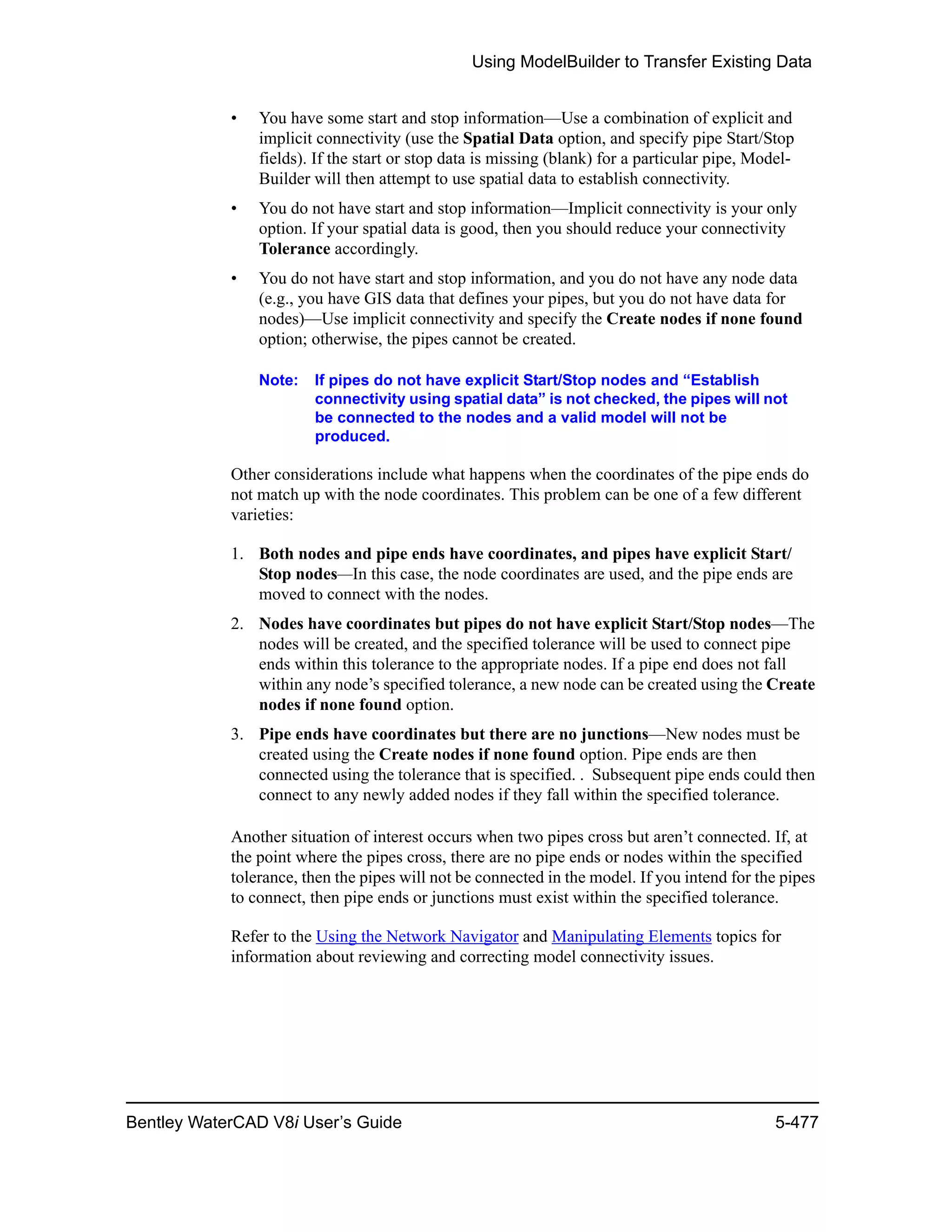 Using ModelBuilder to Transfer Existing Data
Bentley WaterCAD V8i User’s Guide 5-477
• You have some start and stop information—Use a combination of explicit and
implicit connectivity (use the Spatial Data option, and specify pipe Start/Stop
fields). If the start or stop data is missing (blank) for a particular pipe, Model-
Builder will then attempt to use spatial data to establish connectivity.
• You do not have start and stop information—Implicit connectivity is your only
option. If your spatial data is good, then you should reduce your connectivity
Tolerance accordingly.
• You do not have start and stop information, and you do not have any node data
(e.g., you have GIS data that defines your pipes, but you do not have data for
nodes)—Use implicit connectivity and specify the Create nodes if none found
option; otherwise, the pipes cannot be created.
Note: If pipes do not have explicit Start/Stop nodes and “Establish
connectivity using spatial data” is not checked, the pipes will not
be connected to the nodes and a valid model will not be
produced.
Other considerations include what happens when the coordinates of the pipe ends do
not match up with the node coordinates. This problem can be one of a few different
varieties:
1. Both nodes and pipe ends have coordinates, and pipes have explicit Start/
Stop nodes—In this case, the node coordinates are used, and the pipe ends are
moved to connect with the nodes.
2. Nodes have coordinates but pipes do not have explicit Start/Stop nodes—The
nodes will be created, and the specified tolerance will be used to connect pipe
ends within this tolerance to the appropriate nodes. If a pipe end does not fall
within any node’s specified tolerance, a new node can be created using the Create
nodes if none found option.
3. Pipe ends have coordinates but there are no junctions—New nodes must be
created using the Create nodes if none found option. Pipe ends are then
connected using the tolerance that is specified. . Subsequent pipe ends could then
connect to any newly added nodes if they fall within the specified tolerance.
Another situation of interest occurs when two pipes cross but aren’t connected. If, at
the point where the pipes cross, there are no pipe ends or nodes within the specified
tolerance, then the pipes will not be connected in the model. If you intend for the pipes
to connect, then pipe ends or junctions must exist within the specified tolerance.
Refer to the Using the Network Navigator and Manipulating Elements topics for
information about reviewing and correcting model connectivity issues.
 