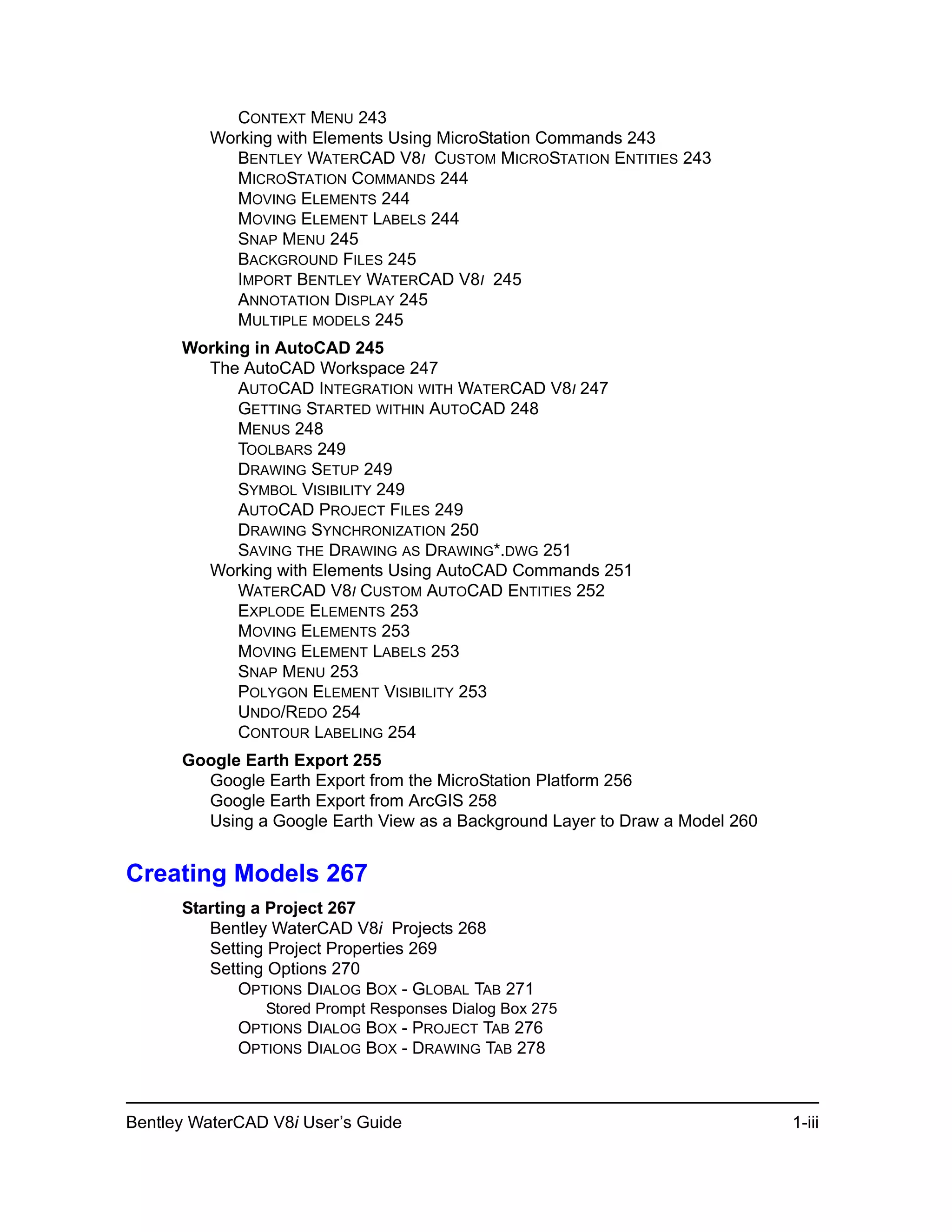 Bentley WaterCAD V8i User’s Guide 1-iii
CONTEXT MENU 243
Working with Elements Using MicroStation Commands 243
BENTLEY WATERCAD V8I CUSTOM MICROSTATION ENTITIES 243
MICROSTATION COMMANDS 244
MOVING ELEMENTS 244
MOVING ELEMENT LABELS 244
SNAP MENU 245
BACKGROUND FILES 245
IMPORT BENTLEY WATERCAD V8I 245
ANNOTATION DISPLAY 245
MULTIPLE MODELS 245
Working in AutoCAD 245
The AutoCAD Workspace 247
AUTOCAD INTEGRATION WITH WATERCAD V8I 247
GETTING STARTED WITHIN AUTOCAD 248
MENUS 248
TOOLBARS 249
DRAWING SETUP 249
SYMBOL VISIBILITY 249
AUTOCAD PROJECT FILES 249
DRAWING SYNCHRONIZATION 250
SAVING THE DRAWING AS DRAWING*.DWG 251
Working with Elements Using AutoCAD Commands 251
WATERCAD V8I CUSTOM AUTOCAD ENTITIES 252
EXPLODE ELEMENTS 253
MOVING ELEMENTS 253
MOVING ELEMENT LABELS 253
SNAP MENU 253
POLYGON ELEMENT VISIBILITY 253
UNDO/REDO 254
CONTOUR LABELING 254
Google Earth Export 255
Google Earth Export from the MicroStation Platform 256
Google Earth Export from ArcGIS 258
Using a Google Earth View as a Background Layer to Draw a Model 260
Creating Models 267
Starting a Project 267
Bentley WaterCAD V8i Projects 268
Setting Project Properties 269
Setting Options 270
OPTIONS DIALOG BOX - GLOBAL TAB 271
Stored Prompt Responses Dialog Box 275
OPTIONS DIALOG BOX - PROJECT TAB 276
OPTIONS DIALOG BOX - DRAWING TAB 278
 
