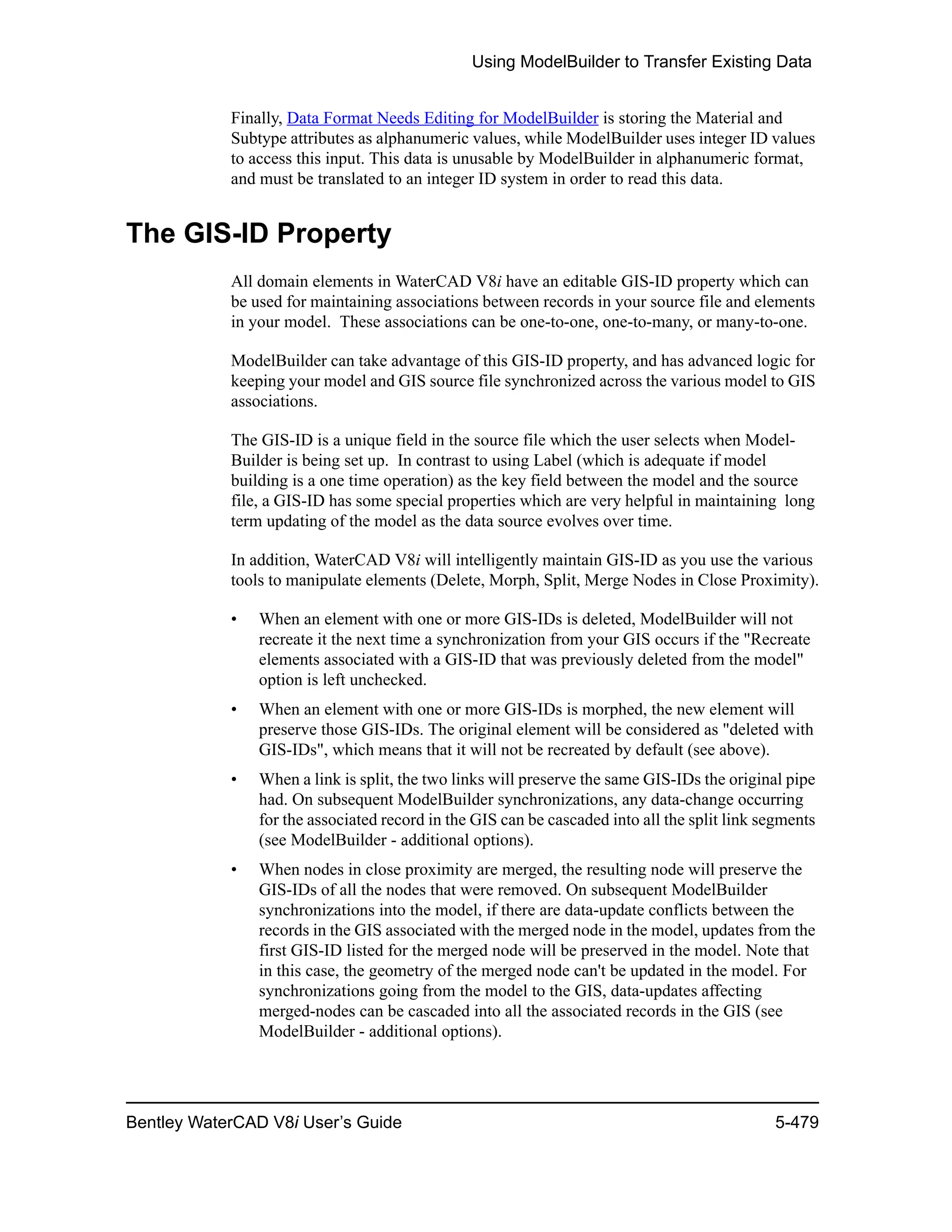 Using ModelBuilder to Transfer Existing Data
Bentley WaterCAD V8i User’s Guide 5-479
Finally, Data Format Needs Editing for ModelBuilder is storing the Material and
Subtype attributes as alphanumeric values, while ModelBuilder uses integer ID values
to access this input. This data is unusable by ModelBuilder in alphanumeric format,
and must be translated to an integer ID system in order to read this data.
The GIS-ID Property
All domain elements in WaterCAD V8i have an editable GIS-ID property which can
be used for maintaining associations between records in your source file and elements
in your model. These associations can be one-to-one, one-to-many, or many-to-one.
ModelBuilder can take advantage of this GIS-ID property, and has advanced logic for
keeping your model and GIS source file synchronized across the various model to GIS
associations.
The GIS-ID is a unique field in the source file which the user selects when Model-
Builder is being set up. In contrast to using Label (which is adequate if model
building is a one time operation) as the key field between the model and the source
file, a GIS-ID has some special properties which are very helpful in maintaining long
term updating of the model as the data source evolves over time.
In addition, WaterCAD V8i will intelligently maintain GIS-ID as you use the various
tools to manipulate elements (Delete, Morph, Split, Merge Nodes in Close Proximity).
• When an element with one or more GIS-IDs is deleted, ModelBuilder will not
recreate it the next time a synchronization from your GIS occurs if the "Recreate
elements associated with a GIS-ID that was previously deleted from the model"
option is left unchecked.
• When an element with one or more GIS-IDs is morphed, the new element will
preserve those GIS-IDs. The original element will be considered as "deleted with
GIS-IDs", which means that it will not be recreated by default (see above).
• When a link is split, the two links will preserve the same GIS-IDs the original pipe
had. On subsequent ModelBuilder synchronizations, any data-change occurring
for the associated record in the GIS can be cascaded into all the split link segments
(see ModelBuilder - additional options).
• When nodes in close proximity are merged, the resulting node will preserve the
GIS-IDs of all the nodes that were removed. On subsequent ModelBuilder
synchronizations into the model, if there are data-update conflicts between the
records in the GIS associated with the merged node in the model, updates from the
first GIS-ID listed for the merged node will be preserved in the model. Note that
in this case, the geometry of the merged node can't be updated in the model. For
synchronizations going from the model to the GIS, data-updates affecting
merged-nodes can be cascaded into all the associated records in the GIS (see
ModelBuilder - additional options).
 