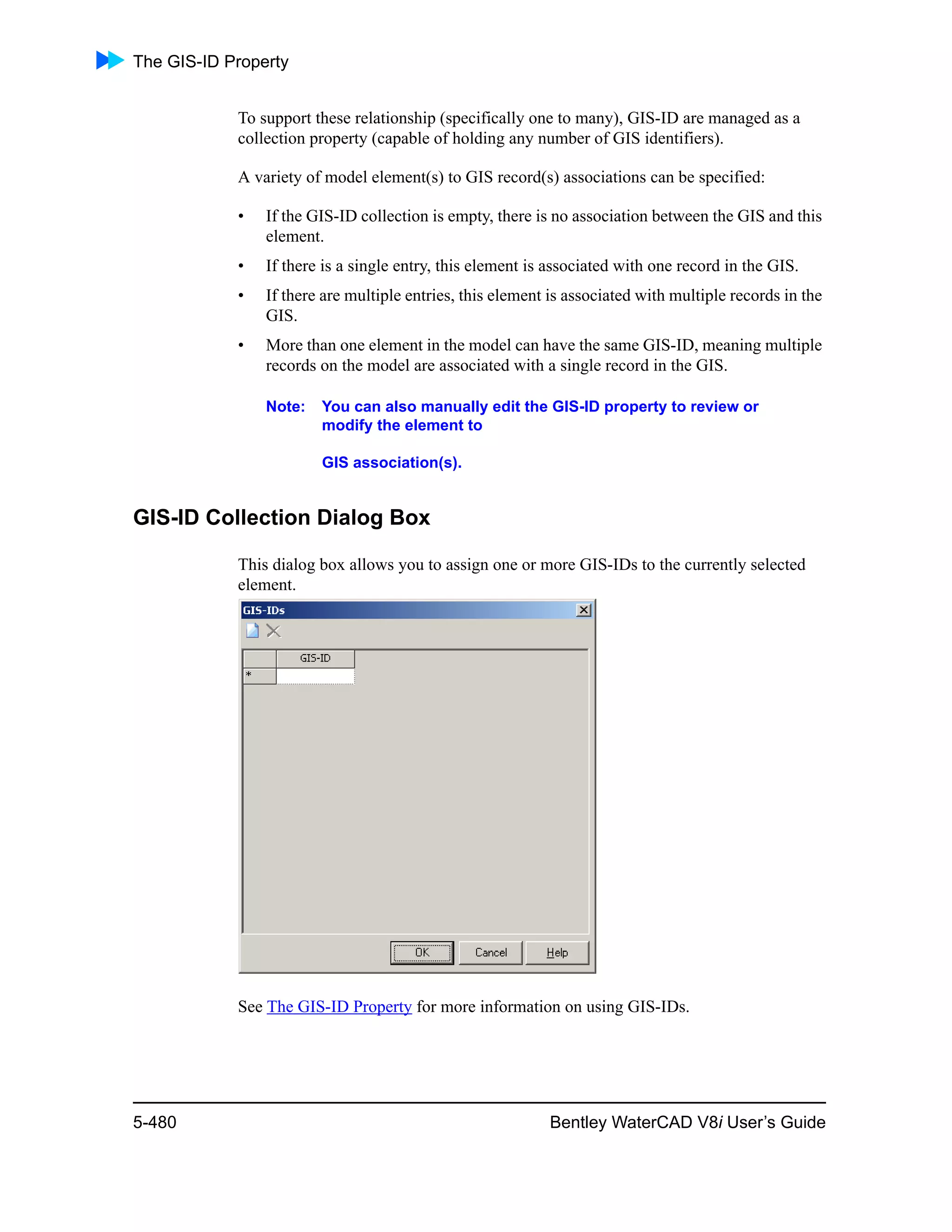 The GIS-ID Property
5-480 Bentley WaterCAD V8i User’s Guide
To support these relationship (specifically one to many), GIS-ID are managed as a
collection property (capable of holding any number of GIS identifiers).
A variety of model element(s) to GIS record(s) associations can be specified:
• If the GIS-ID collection is empty, there is no association between the GIS and this
element.
• If there is a single entry, this element is associated with one record in the GIS.
• If there are multiple entries, this element is associated with multiple records in the
GIS.
• More than one element in the model can have the same GIS-ID, meaning multiple
records on the model are associated with a single record in the GIS.
Note: You can also manually edit the GIS-ID property to review or
modify the element to
GIS association(s).
GIS-ID Collection Dialog Box
This dialog box allows you to assign one or more GIS-IDs to the currently selected
element.
See The GIS-ID Property for more information on using GIS-IDs.
 