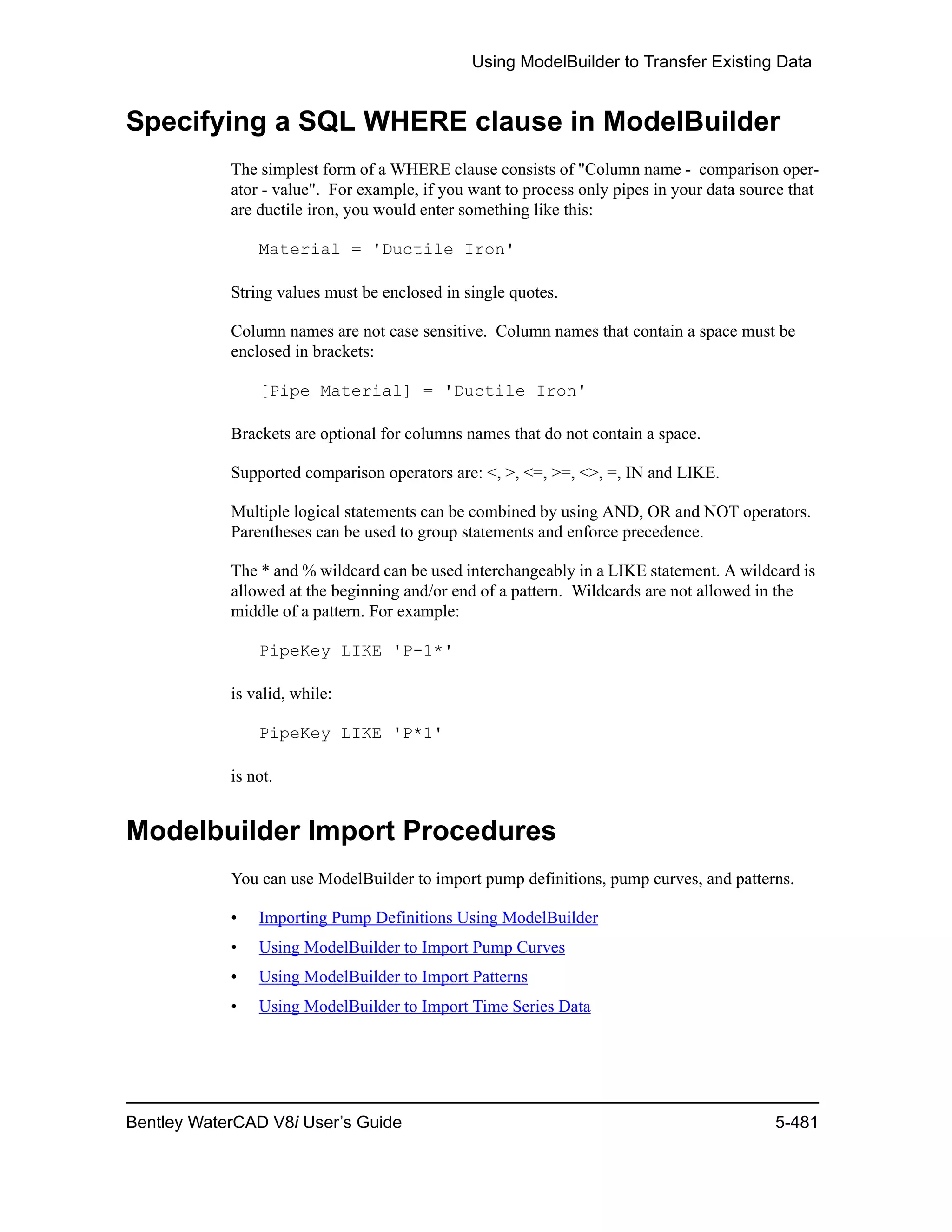 Using ModelBuilder to Transfer Existing Data
Bentley WaterCAD V8i User’s Guide 5-481
Specifying a SQL WHERE clause in ModelBuilder
The simplest form of a WHERE clause consists of "Column name - comparison oper-
ator - value". For example, if you want to process only pipes in your data source that
are ductile iron, you would enter something like this:
Material = 'Ductile Iron'
String values must be enclosed in single quotes.
Column names are not case sensitive. Column names that contain a space must be
enclosed in brackets:
[Pipe Material] = 'Ductile Iron'
Brackets are optional for columns names that do not contain a space.
Supported comparison operators are: <, >, <=, >=, <>, =, IN and LIKE.
Multiple logical statements can be combined by using AND, OR and NOT operators.
Parentheses can be used to group statements and enforce precedence.
The * and % wildcard can be used interchangeably in a LIKE statement. A wildcard is
allowed at the beginning and/or end of a pattern. Wildcards are not allowed in the
middle of a pattern. For example:
PipeKey LIKE 'P-1*'
is valid, while:
PipeKey LIKE 'P*1'
is not.
Modelbuilder Import Procedures
You can use ModelBuilder to import pump definitions, pump curves, and patterns.
• Importing Pump Definitions Using ModelBuilder
• Using ModelBuilder to Import Pump Curves
• Using ModelBuilder to Import Patterns
• Using ModelBuilder to Import Time Series Data
 