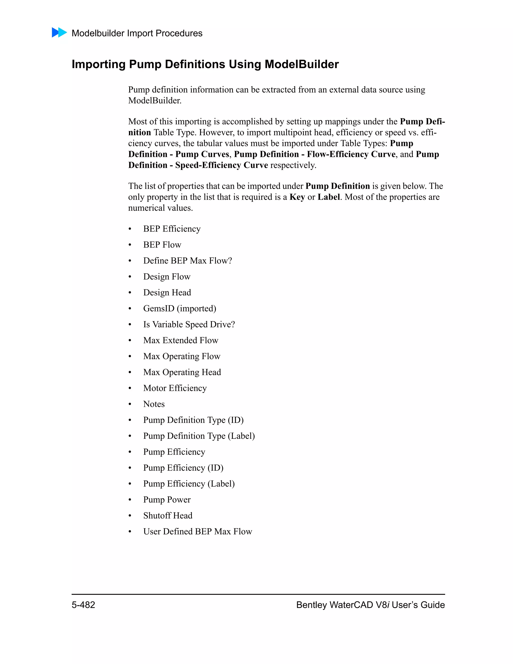 Modelbuilder Import Procedures
5-482 Bentley WaterCAD V8i User’s Guide
Importing Pump Definitions Using ModelBuilder
Pump definition information can be extracted from an external data source using
ModelBuilder.
Most of this importing is accomplished by setting up mappings under the Pump Defi-
nition Table Type. However, to import multipoint head, efficiency or speed vs. effi-
ciency curves, the tabular values must be imported under Table Types: Pump
Definition - Pump Curves, Pump Definition - Flow-Efficiency Curve, and Pump
Definition - Speed-Efficiency Curve respectively.
The list of properties that can be imported under Pump Definition is given below. The
only property in the list that is required is a Key or Label. Most of the properties are
numerical values.
• BEP Efficiency
• BEP Flow
• Define BEP Max Flow?
• Design Flow
• Design Head
• GemsID (imported)
• Is Variable Speed Drive?
• Max Extended Flow
• Max Operating Flow
• Max Operating Head
• Motor Efficiency
• Notes
• Pump Definition Type (ID)
• Pump Definition Type (Label)
• Pump Efficiency
• Pump Efficiency (ID)
• Pump Efficiency (Label)
• Pump Power
• Shutoff Head
• User Defined BEP Max Flow
 