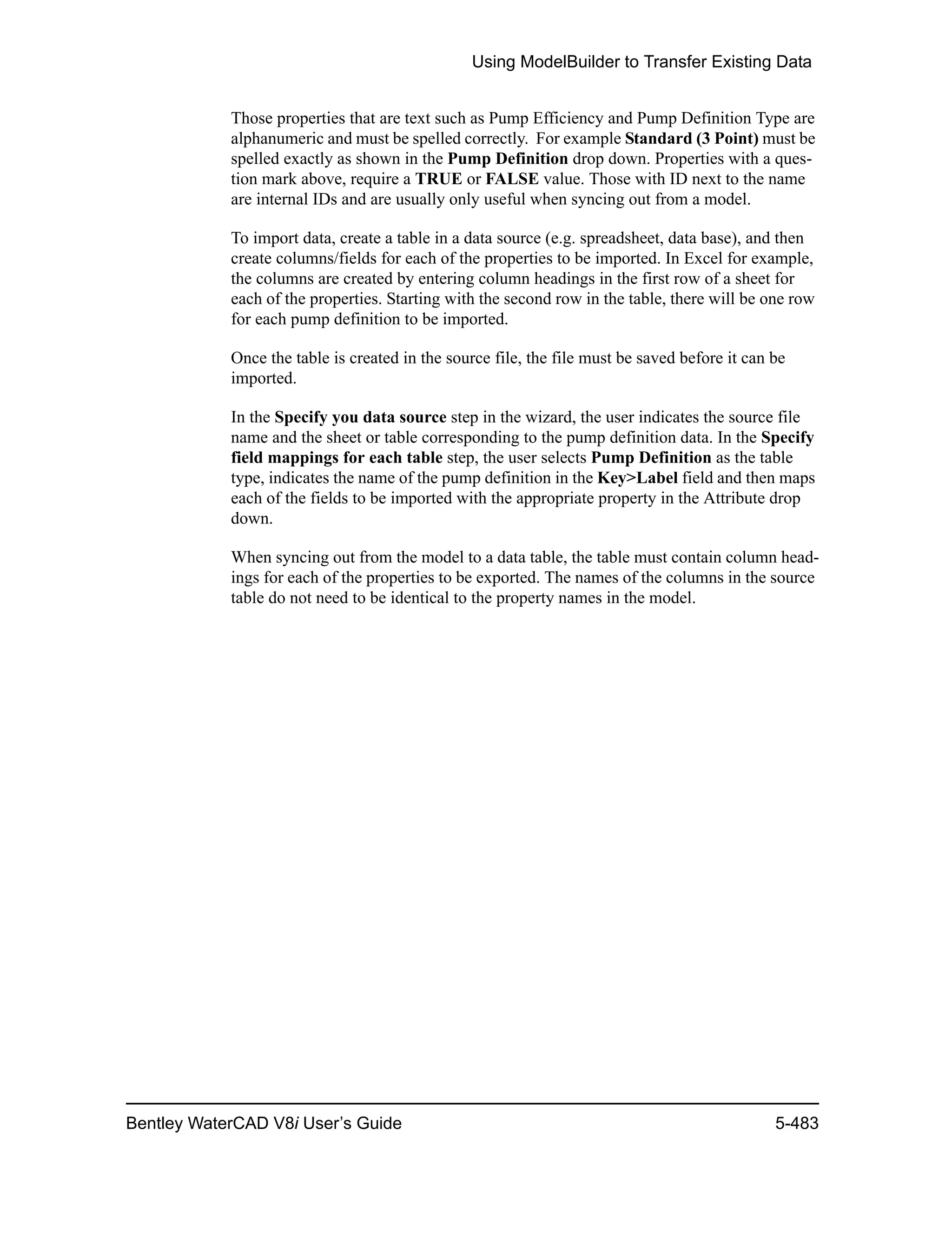 Using ModelBuilder to Transfer Existing Data
Bentley WaterCAD V8i User’s Guide 5-483
Those properties that are text such as Pump Efficiency and Pump Definition Type are
alphanumeric and must be spelled correctly. For example Standard (3 Point) must be
spelled exactly as shown in the Pump Definition drop down. Properties with a ques-
tion mark above, require a TRUE or FALSE value. Those with ID next to the name
are internal IDs and are usually only useful when syncing out from a model.
To import data, create a table in a data source (e.g. spreadsheet, data base), and then
create columns/fields for each of the properties to be imported. In Excel for example,
the columns are created by entering column headings in the first row of a sheet for
each of the properties. Starting with the second row in the table, there will be one row
for each pump definition to be imported.
Once the table is created in the source file, the file must be saved before it can be
imported.
In the Specify you data source step in the wizard, the user indicates the source file
name and the sheet or table corresponding to the pump definition data. In the Specify
field mappings for each table step, the user selects Pump Definition as the table
type, indicates the name of the pump definition in the Key>Label field and then maps
each of the fields to be imported with the appropriate property in the Attribute drop
down.
When syncing out from the model to a data table, the table must contain column head-
ings for each of the properties to be exported. The names of the columns in the source
table do not need to be identical to the property names in the model.
 