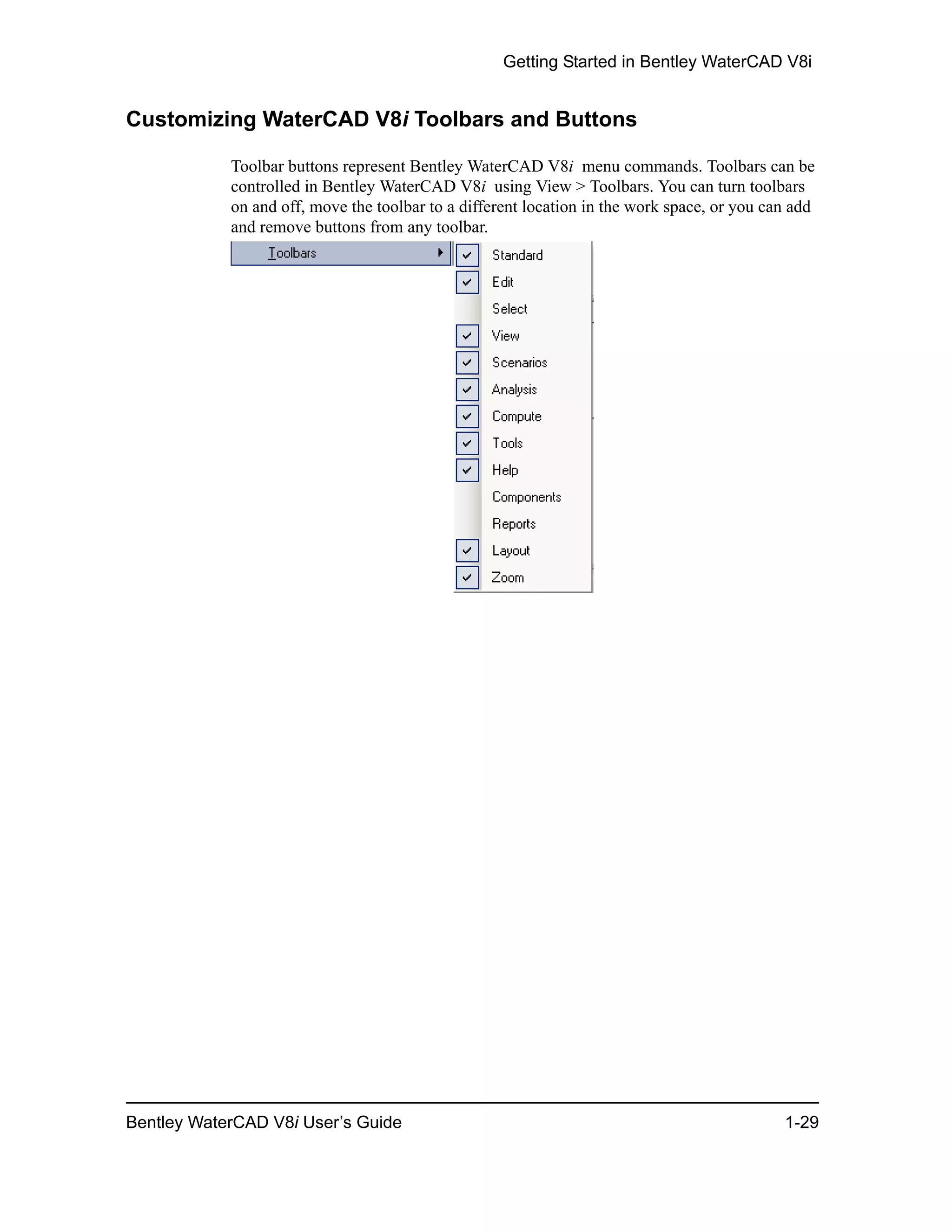 Getting Started in Bentley WaterCAD V8i
Bentley WaterCAD V8i User’s Guide 1-29
Customizing WaterCAD V8i Toolbars and Buttons
Toolbar buttons represent Bentley WaterCAD V8i menu commands. Toolbars can be
controlled in Bentley WaterCAD V8i using View > Toolbars. You can turn toolbars
on and off, move the toolbar to a different location in the work space, or you can add
and remove buttons from any toolbar.
 