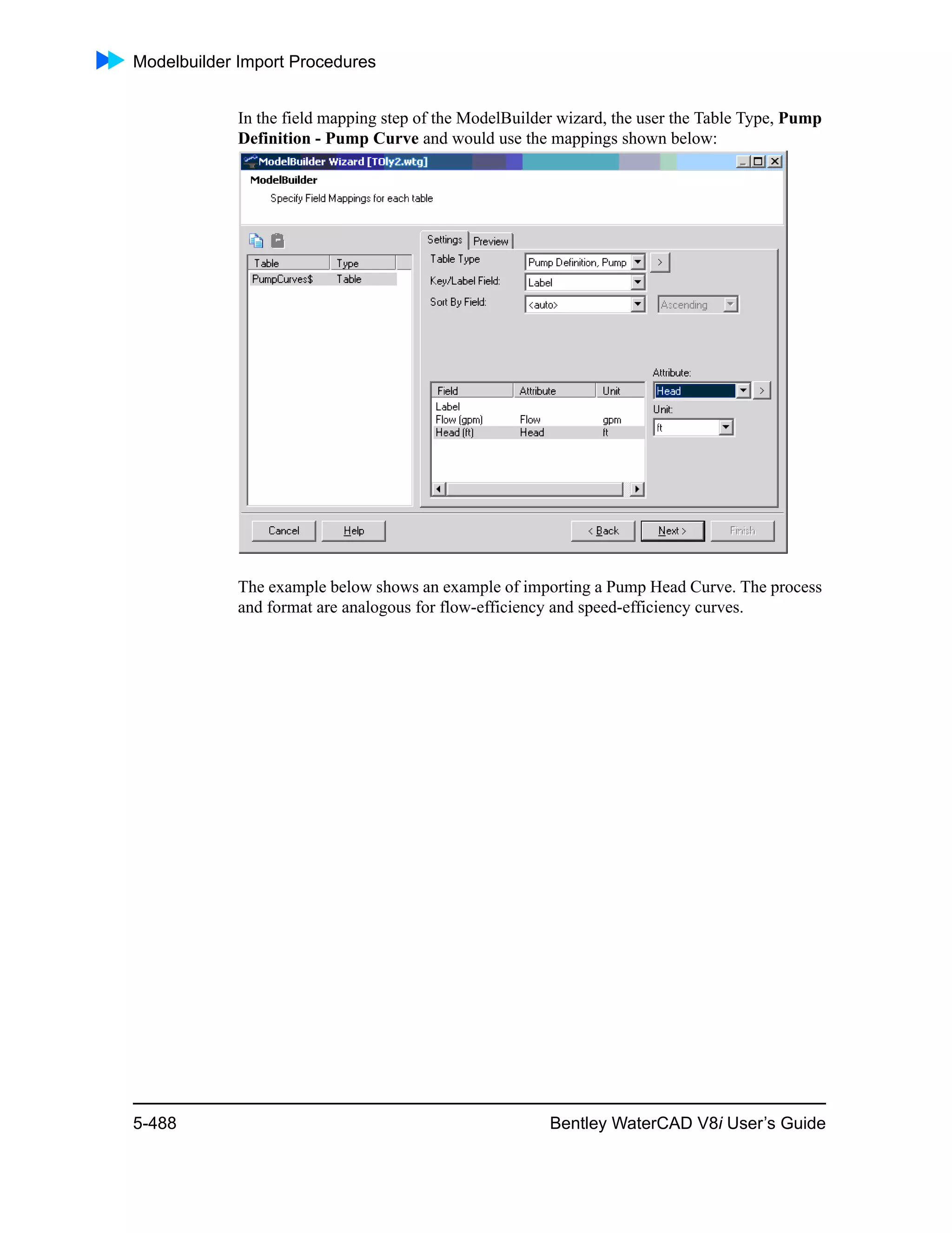Modelbuilder Import Procedures
5-488 Bentley WaterCAD V8i User’s Guide
In the field mapping step of the ModelBuilder wizard, the user the Table Type, Pump
Definition - Pump Curve and would use the mappings shown below:
The example below shows an example of importing a Pump Head Curve. The process
and format are analogous for flow-efficiency and speed-efficiency curves.
 
