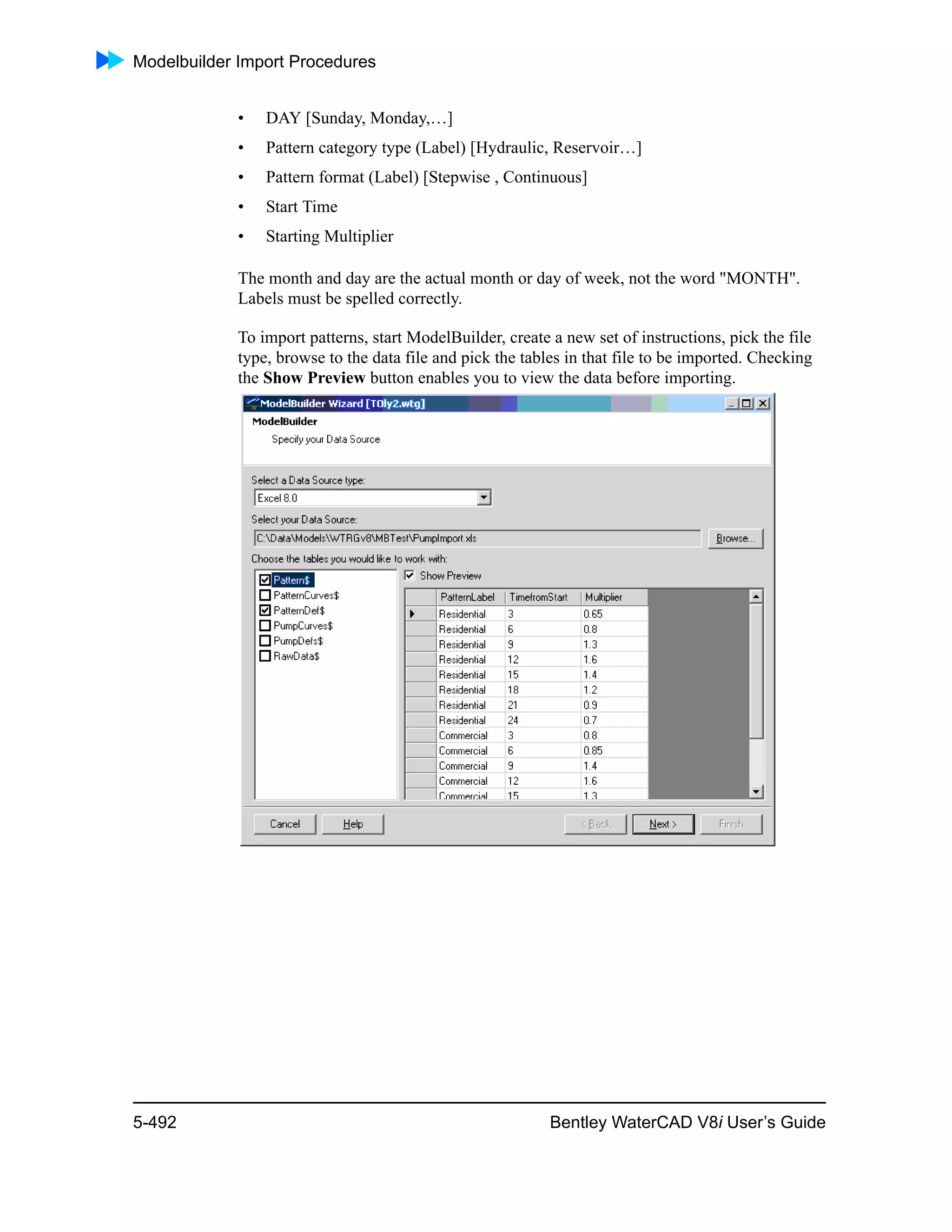 Modelbuilder Import Procedures
5-492 Bentley WaterCAD V8i User’s Guide
• DAY [Sunday, Monday,…]
• Pattern category type (Label) [Hydraulic, Reservoir…]
• Pattern format (Label) [Stepwise , Continuous]
• Start Time
• Starting Multiplier
The month and day are the actual month or day of week, not the word "MONTH".
Labels must be spelled correctly.
To import patterns, start ModelBuilder, create a new set of instructions, pick the file
type, browse to the data file and pick the tables in that file to be imported. Checking
the Show Preview button enables you to view the data before importing.
 