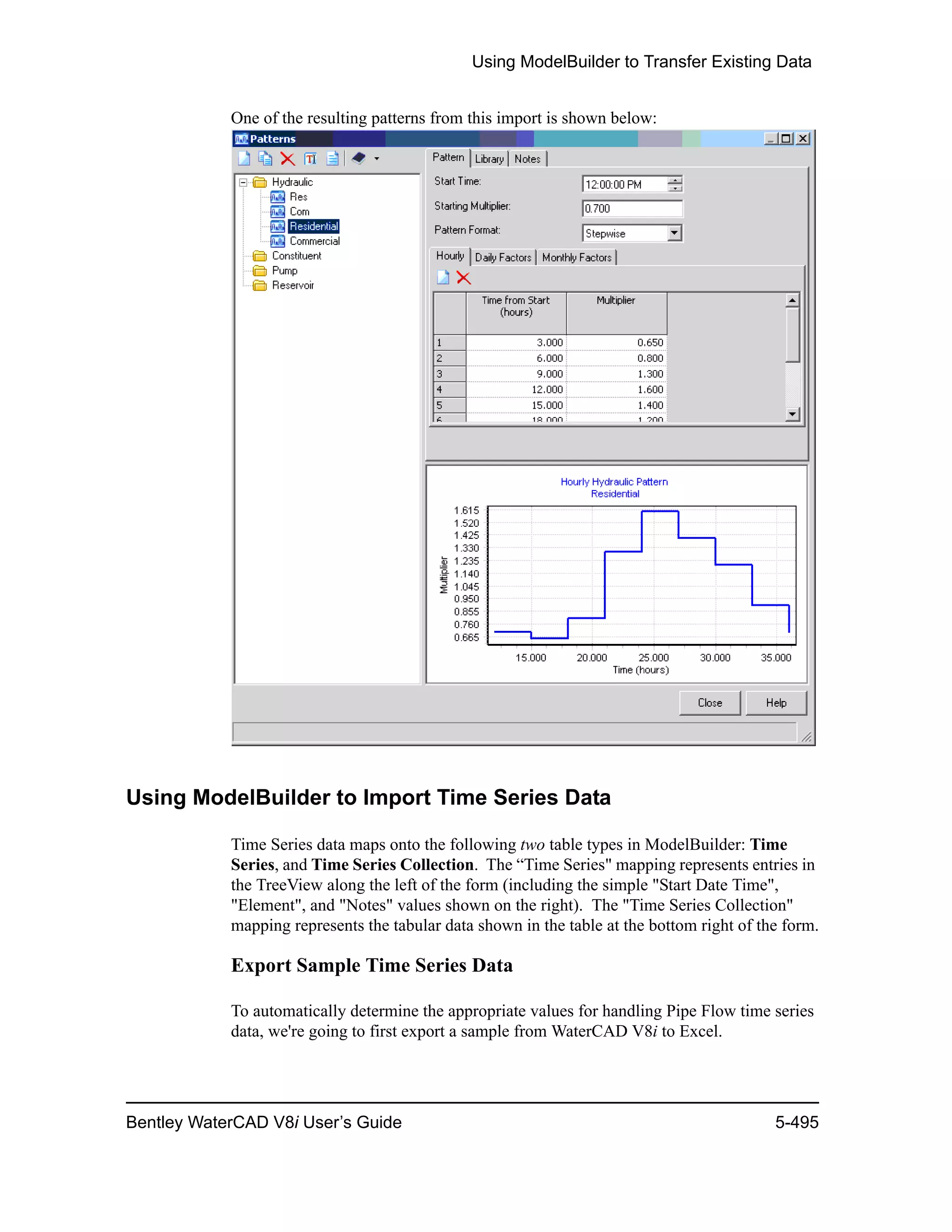 Using ModelBuilder to Transfer Existing Data
Bentley WaterCAD V8i User’s Guide 5-495
One of the resulting patterns from this import is shown below:
Using ModelBuilder to Import Time Series Data
Time Series data maps onto the following two table types in ModelBuilder: Time
Series, and Time Series Collection. The “Time Series" mapping represents entries in
the TreeView along the left of the form (including the simple "Start Date Time",
"Element", and "Notes" values shown on the right). The "Time Series Collection"
mapping represents the tabular data shown in the table at the bottom right of the form.
Export Sample Time Series Data
To automatically determine the appropriate values for handling Pipe Flow time series
data, we're going to first export a sample from WaterCAD V8i to Excel.
 