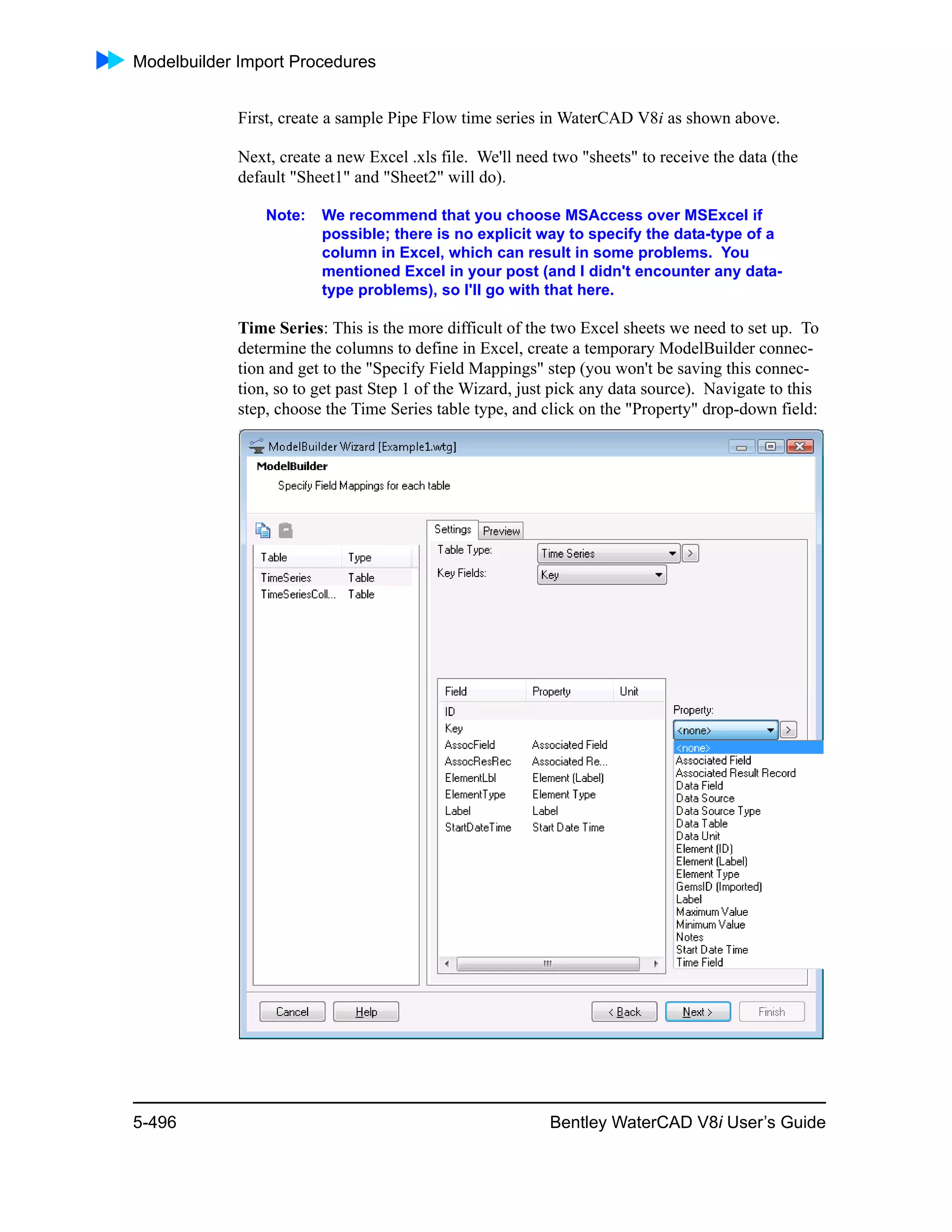 Modelbuilder Import Procedures
5-496 Bentley WaterCAD V8i User’s Guide
First, create a sample Pipe Flow time series in WaterCAD V8i as shown above.
Next, create a new Excel .xls file. We'll need two "sheets" to receive the data (the
default "Sheet1" and "Sheet2" will do).
Note: We recommend that you choose MSAccess over MSExcel if
possible; there is no explicit way to specify the data-type of a
column in Excel, which can result in some problems. You
mentioned Excel in your post (and I didn't encounter any data-
type problems), so I'll go with that here.
Time Series: This is the more difficult of the two Excel sheets we need to set up. To
determine the columns to define in Excel, create a temporary ModelBuilder connec-
tion and get to the "Specify Field Mappings" step (you won't be saving this connec-
tion, so to get past Step 1 of the Wizard, just pick any data source). Navigate to this
step, choose the Time Series table type, and click on the "Property" drop-down field:
 