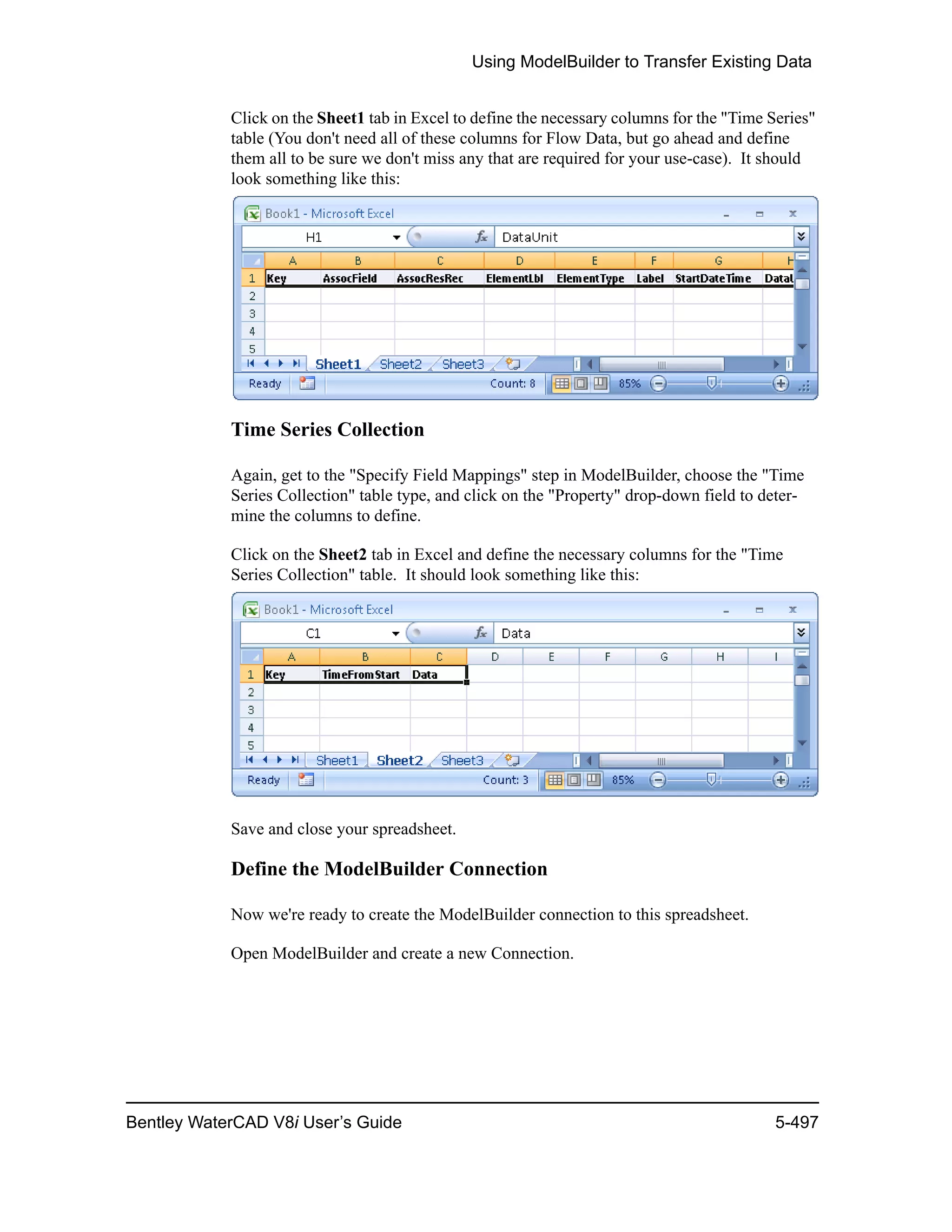 Using ModelBuilder to Transfer Existing Data
Bentley WaterCAD V8i User’s Guide 5-497
Click on the Sheet1 tab in Excel to define the necessary columns for the "Time Series"
table (You don't need all of these columns for Flow Data, but go ahead and define
them all to be sure we don't miss any that are required for your use-case). It should
look something like this:
Time Series Collection
Again, get to the "Specify Field Mappings" step in ModelBuilder, choose the "Time
Series Collection" table type, and click on the "Property" drop-down field to deter-
mine the columns to define.
Click on the Sheet2 tab in Excel and define the necessary columns for the "Time
Series Collection" table. It should look something like this:
Save and close your spreadsheet.
Define the ModelBuilder Connection
Now we're ready to create the ModelBuilder connection to this spreadsheet.
Open ModelBuilder and create a new Connection.
 
