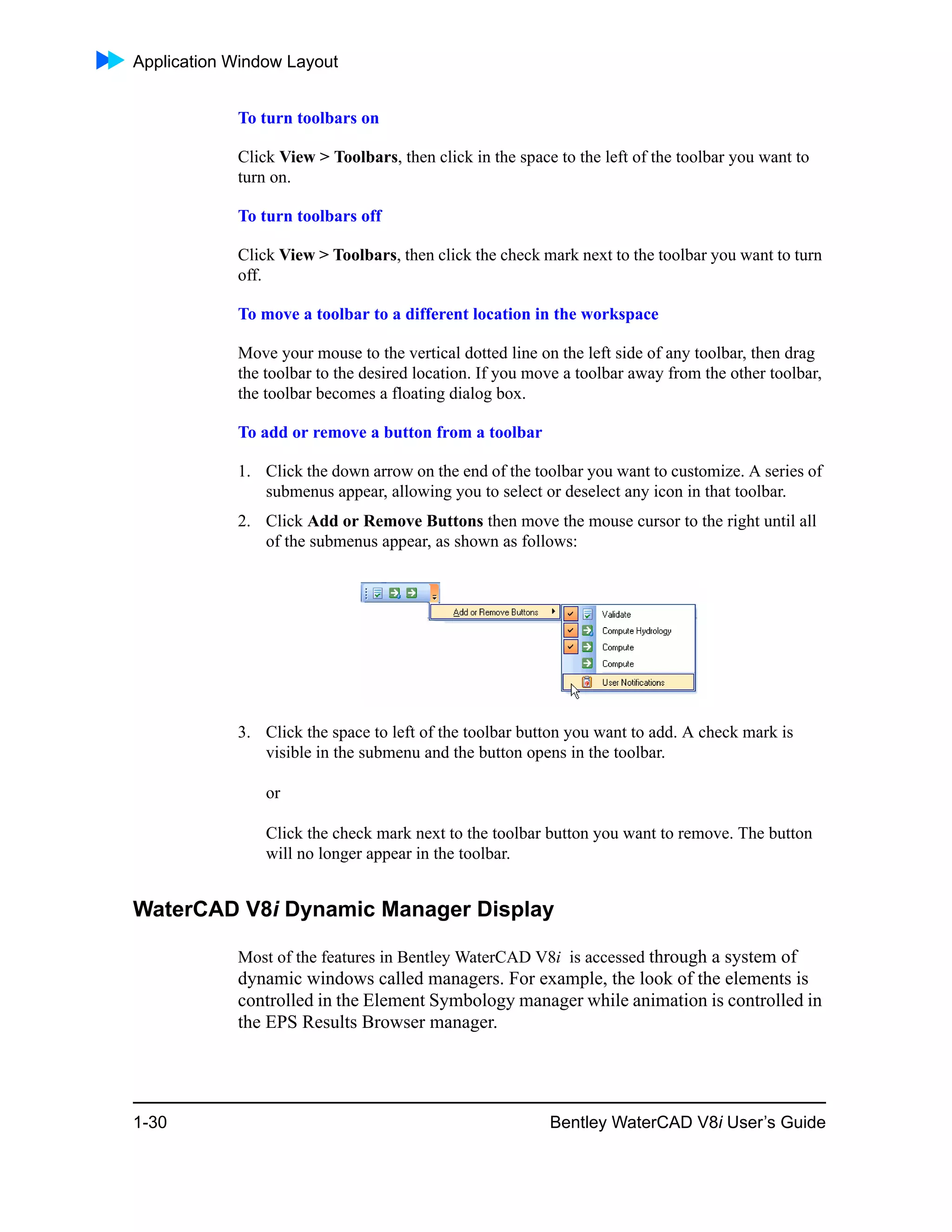 Application Window Layout
1-30 Bentley WaterCAD V8i User’s Guide
To turn toolbars on
Click View > Toolbars, then click in the space to the left of the toolbar you want to
turn on.
To turn toolbars off
Click View > Toolbars, then click the check mark next to the toolbar you want to turn
off.
To move a toolbar to a different location in the workspace
Move your mouse to the vertical dotted line on the left side of any toolbar, then drag
the toolbar to the desired location. If you move a toolbar away from the other toolbar,
the toolbar becomes a floating dialog box.
To add or remove a button from a toolbar
1. Click the down arrow on the end of the toolbar you want to customize. A series of
submenus appear, allowing you to select or deselect any icon in that toolbar.
2. Click Add or Remove Buttons then move the mouse cursor to the right until all
of the submenus appear, as shown as follows:
3. Click the space to left of the toolbar button you want to add. A check mark is
visible in the submenu and the button opens in the toolbar.
or
Click the check mark next to the toolbar button you want to remove. The button
will no longer appear in the toolbar.
WaterCAD V8i Dynamic Manager Display
Most of the features in Bentley WaterCAD V8i is accessed through a system of
dynamic windows called managers. For example, the look of the elements is
controlled in the Element Symbology manager while animation is controlled in
the EPS Results Browser manager.
 