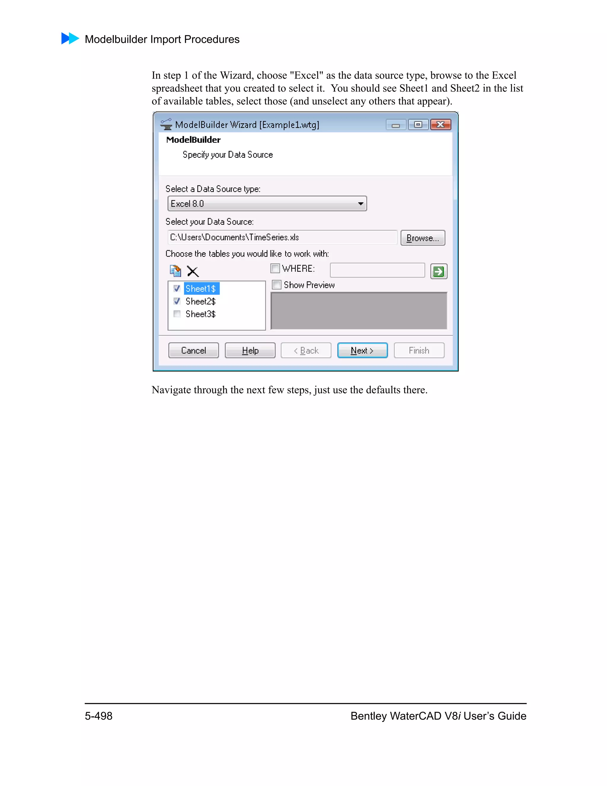 Modelbuilder Import Procedures
5-498 Bentley WaterCAD V8i User’s Guide
In step 1 of the Wizard, choose "Excel" as the data source type, browse to the Excel
spreadsheet that you created to select it. You should see Sheet1 and Sheet2 in the list
of available tables, select those (and unselect any others that appear).
Navigate through the next few steps, just use the defaults there.
 