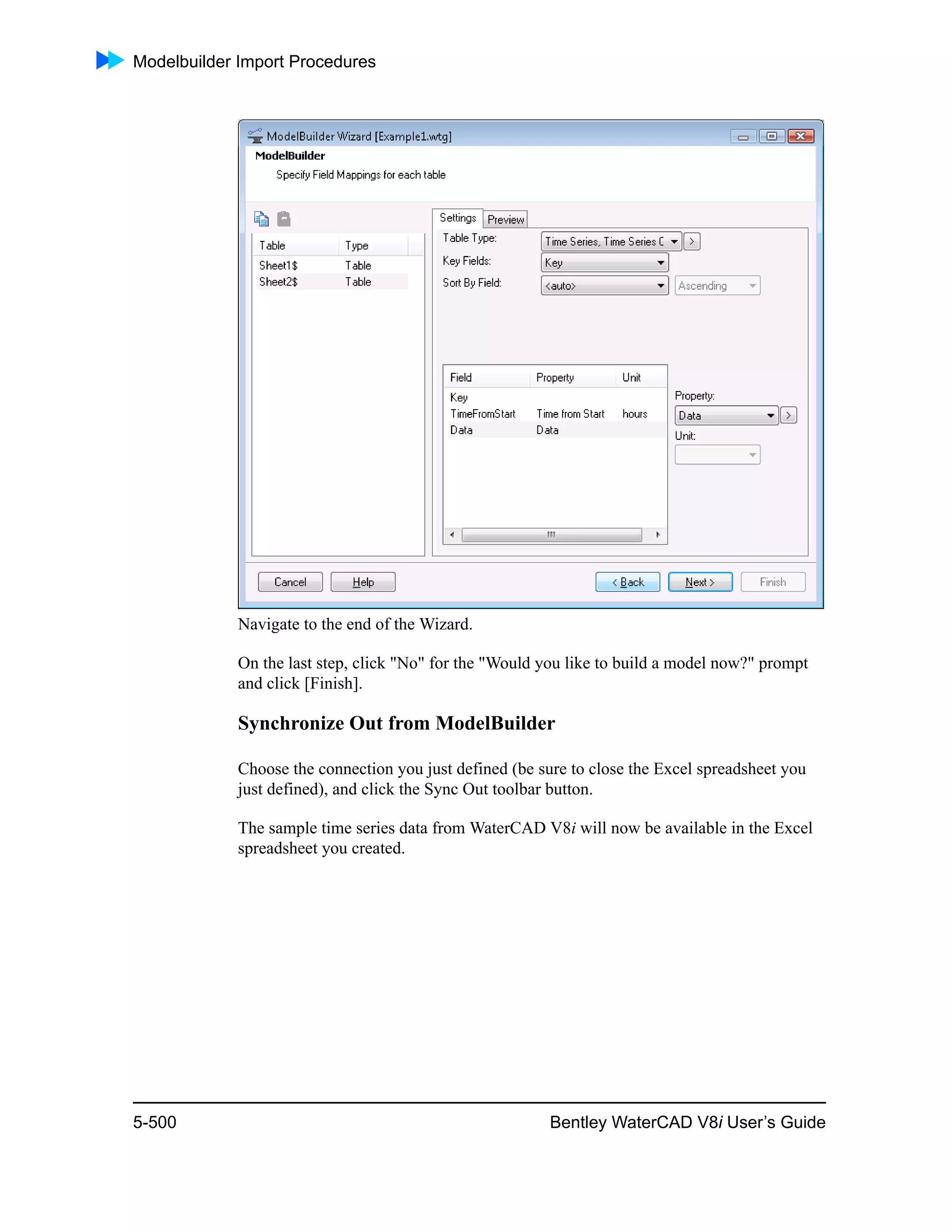 Modelbuilder Import Procedures
5-500 Bentley WaterCAD V8i User’s Guide
Navigate to the end of the Wizard.
On the last step, click "No" for the "Would you like to build a model now?" prompt
and click [Finish].
Synchronize Out from ModelBuilder
Choose the connection you just defined (be sure to close the Excel spreadsheet you
just defined), and click the Sync Out toolbar button.
The sample time series data from WaterCAD V8i will now be available in the Excel
spreadsheet you created.
 