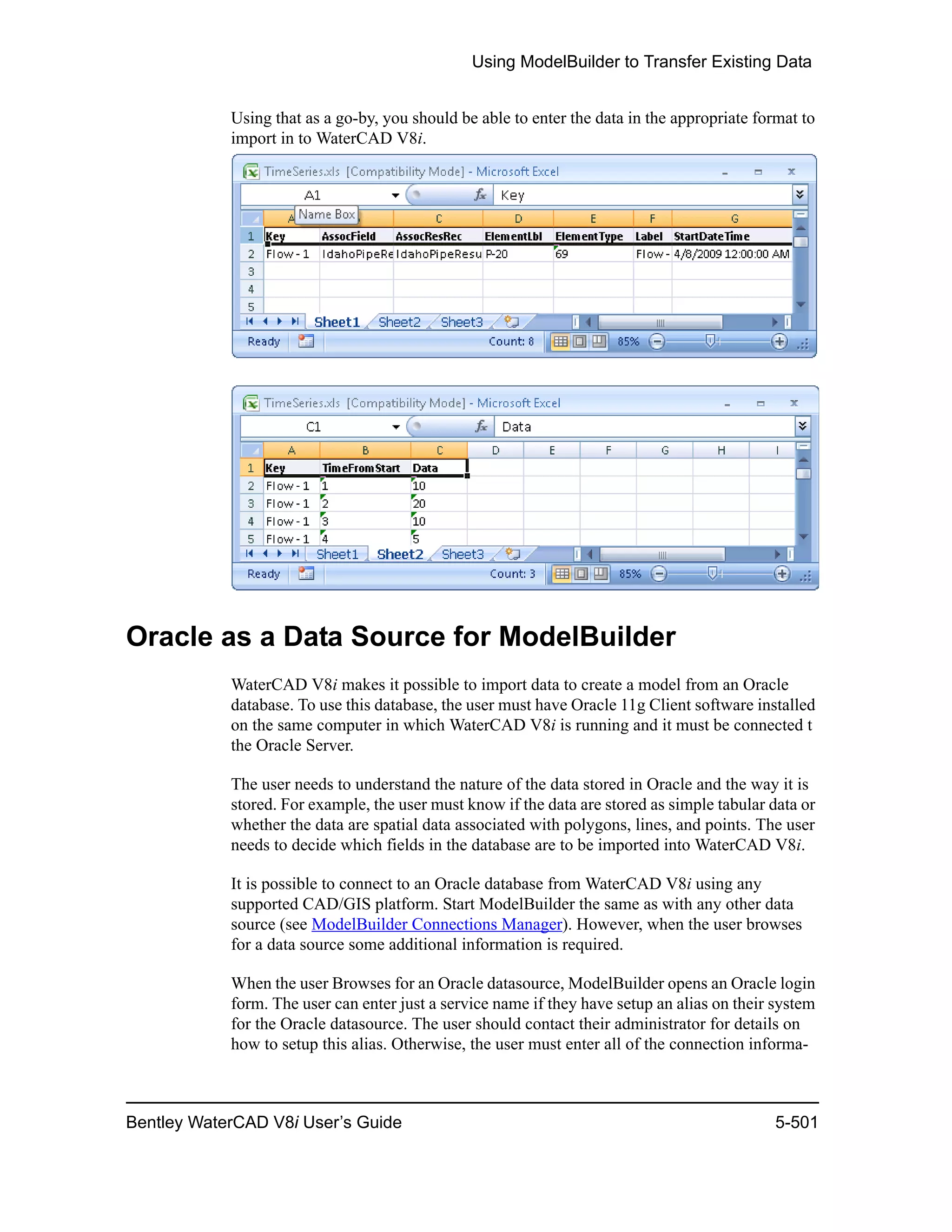 Using ModelBuilder to Transfer Existing Data
Bentley WaterCAD V8i User’s Guide 5-501
Using that as a go-by, you should be able to enter the data in the appropriate format to
import in to WaterCAD V8i.
Oracle as a Data Source for ModelBuilder
WaterCAD V8i makes it possible to import data to create a model from an Oracle
database. To use this database, the user must have Oracle 11g Client software installed
on the same computer in which WaterCAD V8i is running and it must be connected t
the Oracle Server.
The user needs to understand the nature of the data stored in Oracle and the way it is
stored. For example, the user must know if the data are stored as simple tabular data or
whether the data are spatial data associated with polygons, lines, and points. The user
needs to decide which fields in the database are to be imported into WaterCAD V8i.
It is possible to connect to an Oracle database from WaterCAD V8i using any
supported CAD/GIS platform. Start ModelBuilder the same as with any other data
source (see ModelBuilder Connections Manager). However, when the user browses
for a data source some additional information is required.
When the user Browses for an Oracle datasource, ModelBuilder opens an Oracle login
form. The user can enter just a service name if they have setup an alias on their system
for the Oracle datasource. The user should contact their administrator for details on
how to setup this alias. Otherwise, the user must enter all of the connection informa-
 