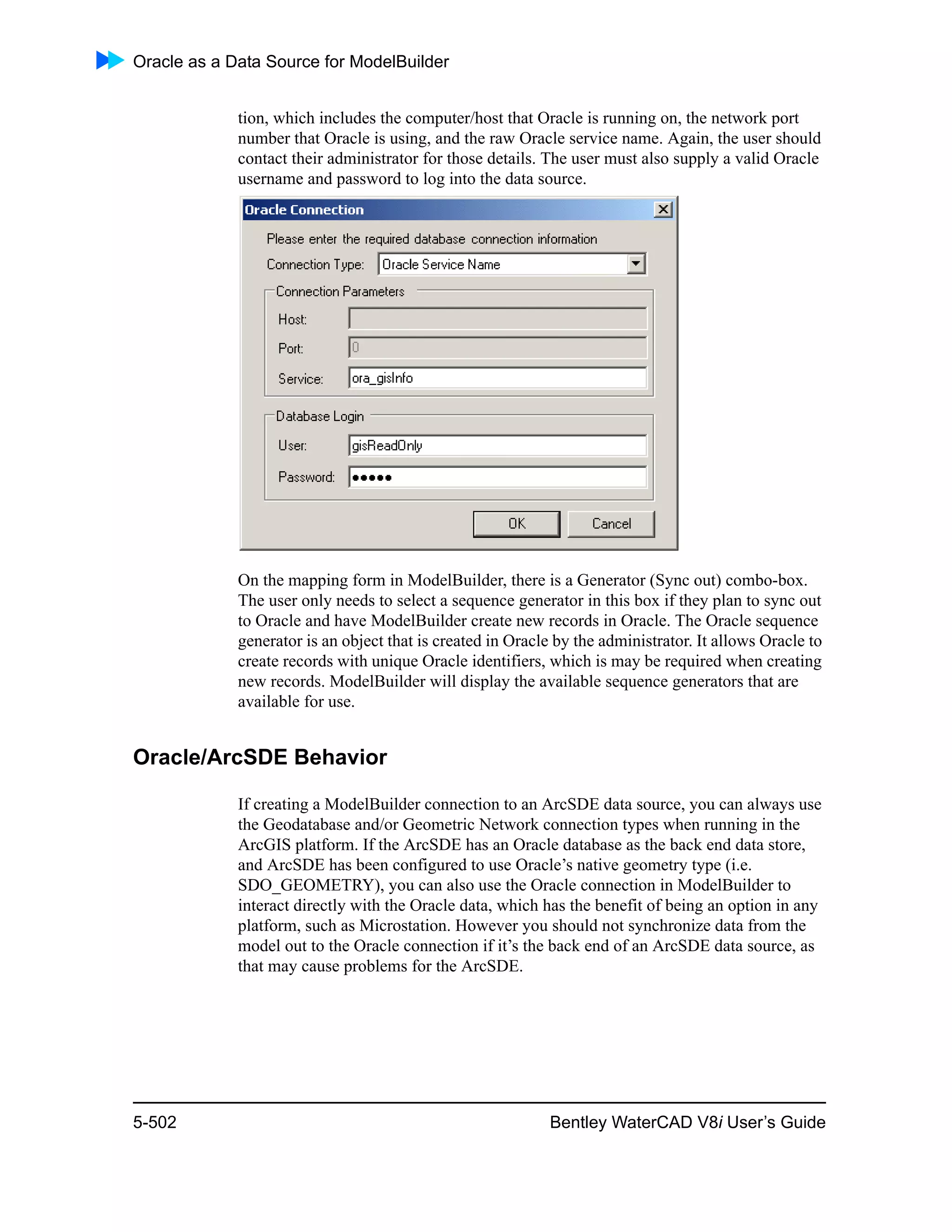 Oracle as a Data Source for ModelBuilder
5-502 Bentley WaterCAD V8i User’s Guide
tion, which includes the computer/host that Oracle is running on, the network port
number that Oracle is using, and the raw Oracle service name. Again, the user should
contact their administrator for those details. The user must also supply a valid Oracle
username and password to log into the data source.
On the mapping form in ModelBuilder, there is a Generator (Sync out) combo-box.
The user only needs to select a sequence generator in this box if they plan to sync out
to Oracle and have ModelBuilder create new records in Oracle. The Oracle sequence
generator is an object that is created in Oracle by the administrator. It allows Oracle to
create records with unique Oracle identifiers, which is may be required when creating
new records. ModelBuilder will display the available sequence generators that are
available for use.
Oracle/ArcSDE Behavior
If creating a ModelBuilder connection to an ArcSDE data source, you can always use
the Geodatabase and/or Geometric Network connection types when running in the
ArcGIS platform. If the ArcSDE has an Oracle database as the back end data store,
and ArcSDE has been configured to use Oracle’s native geometry type (i.e.
SDO_GEOMETRY), you can also use the Oracle connection in ModelBuilder to
interact directly with the Oracle data, which has the benefit of being an option in any
platform, such as Microstation. However you should not synchronize data from the
model out to the Oracle connection if it’s the back end of an ArcSDE data source, as
that may cause problems for the ArcSDE.
 
