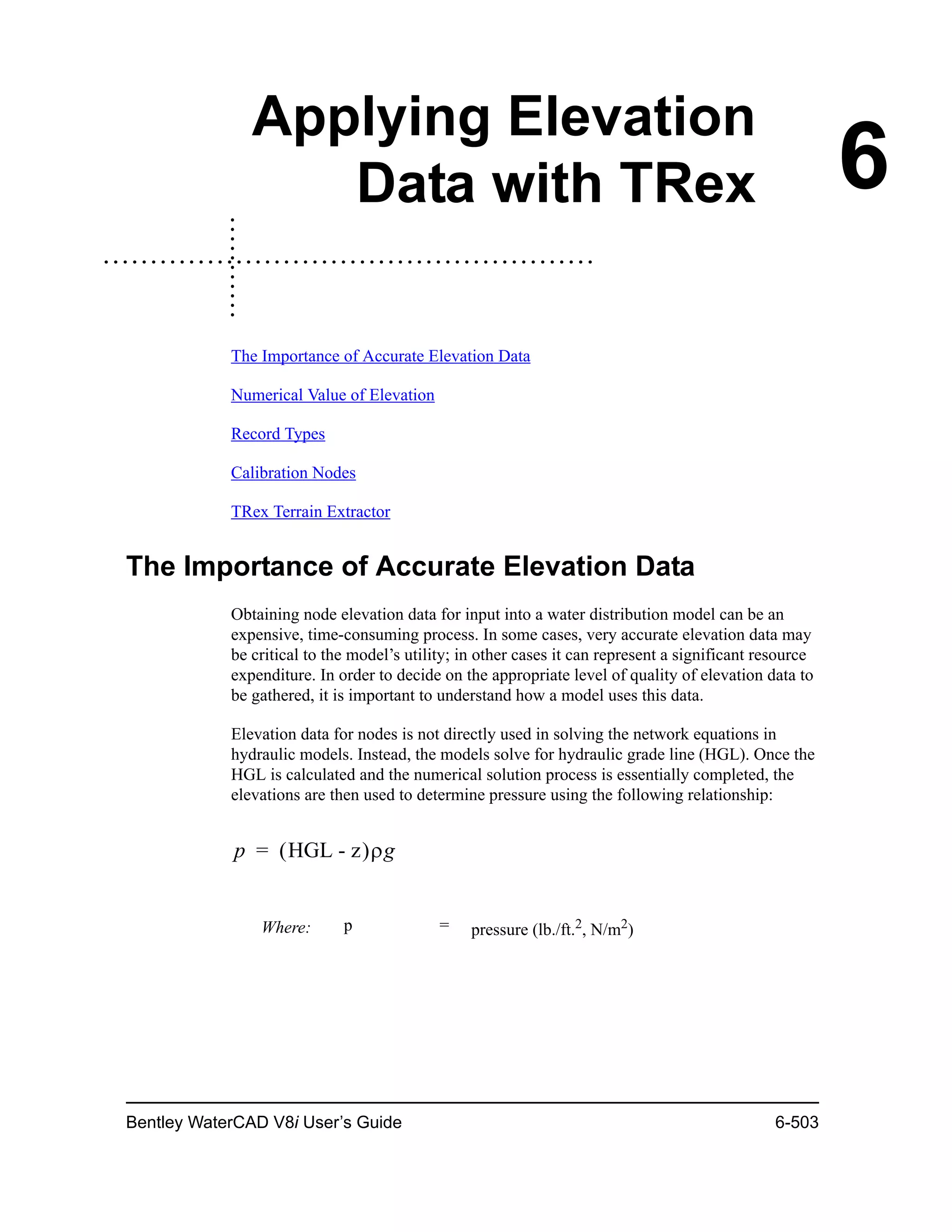 Bentley WaterCAD V8i User’s Guide 6-503
6
Applying Elevation
Data with TRex
The Importance of Accurate Elevation Data
Numerical Value of Elevation
Record Types
Calibration Nodes
TRex Terrain Extractor
The Importance of Accurate Elevation Data
Obtaining node elevation data for input into a water distribution model can be an
expensive, time-consuming process. In some cases, very accurate elevation data may
be critical to the model’s utility; in other cases it can represent a significant resource
expenditure. In order to decide on the appropriate level of quality of elevation data to
be gathered, it is important to understand how a model uses this data.
Elevation data for nodes is not directly used in solving the network equations in
hydraulic models. Instead, the models solve for hydraulic grade line (HGL). Once the
HGL is calculated and the numerical solution process is essentially completed, the
elevations are then used to determine pressure using the following relationship:
Where: p = pressure (lb./ft.2, N/m2)
p HGL - z g=
 