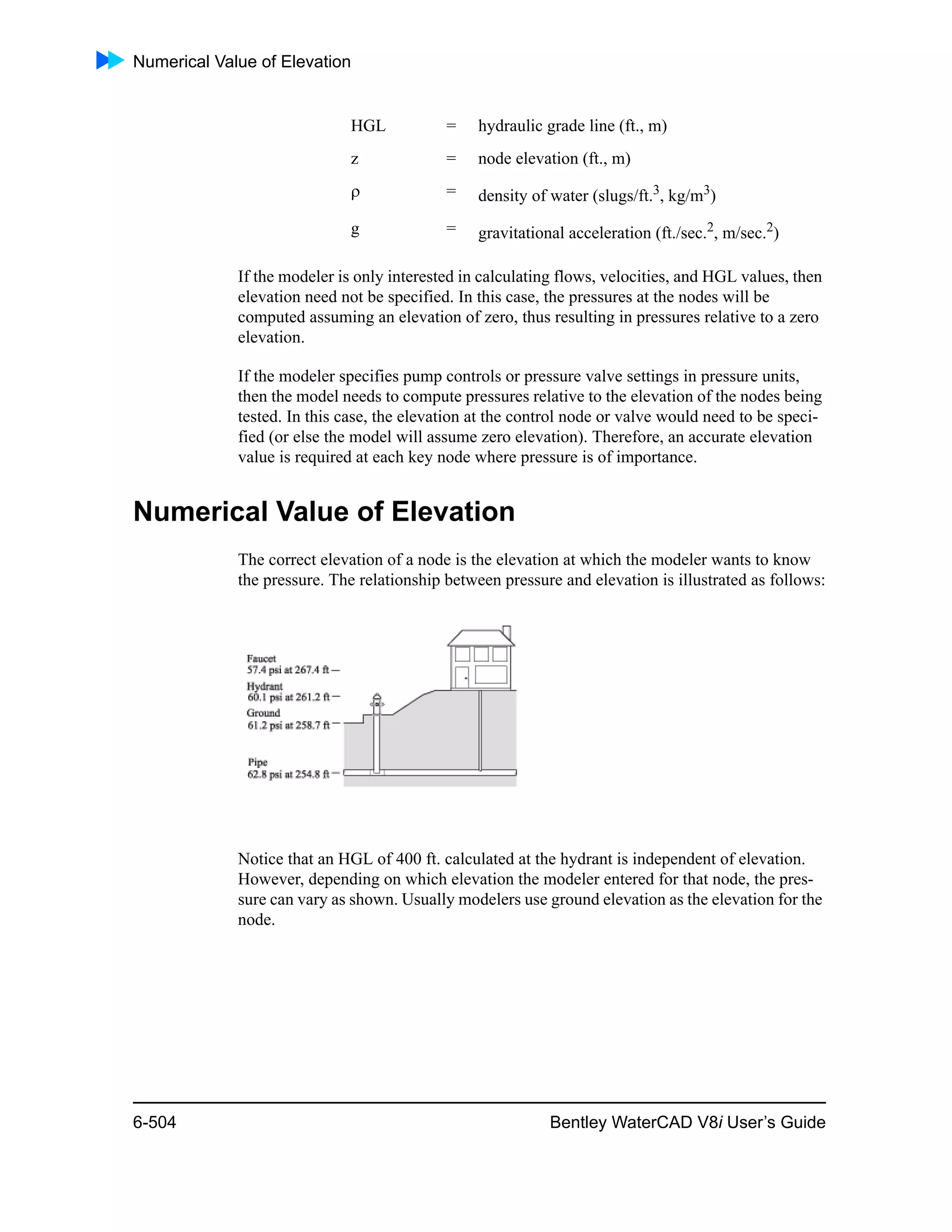 Numerical Value of Elevation
6-504 Bentley WaterCAD V8i User’s Guide
If the modeler is only interested in calculating flows, velocities, and HGL values, then
elevation need not be specified. In this case, the pressures at the nodes will be
computed assuming an elevation of zero, thus resulting in pressures relative to a zero
elevation.
If the modeler specifies pump controls or pressure valve settings in pressure units,
then the model needs to compute pressures relative to the elevation of the nodes being
tested. In this case, the elevation at the control node or valve would need to be speci-
fied (or else the model will assume zero elevation). Therefore, an accurate elevation
value is required at each key node where pressure is of importance.
Numerical Value of Elevation
The correct elevation of a node is the elevation at which the modeler wants to know
the pressure. The relationship between pressure and elevation is illustrated as follows:
Notice that an HGL of 400 ft. calculated at the hydrant is independent of elevation.
However, depending on which elevation the modeler entered for that node, the pres-
sure can vary as shown. Usually modelers use ground elevation as the elevation for the
node.
HGL = hydraulic grade line (ft., m)
z = node elevation (ft., m)
 = density of water (slugs/ft.3, kg/m3)
g = gravitational acceleration (ft./sec.2
, m/sec.2
)
 