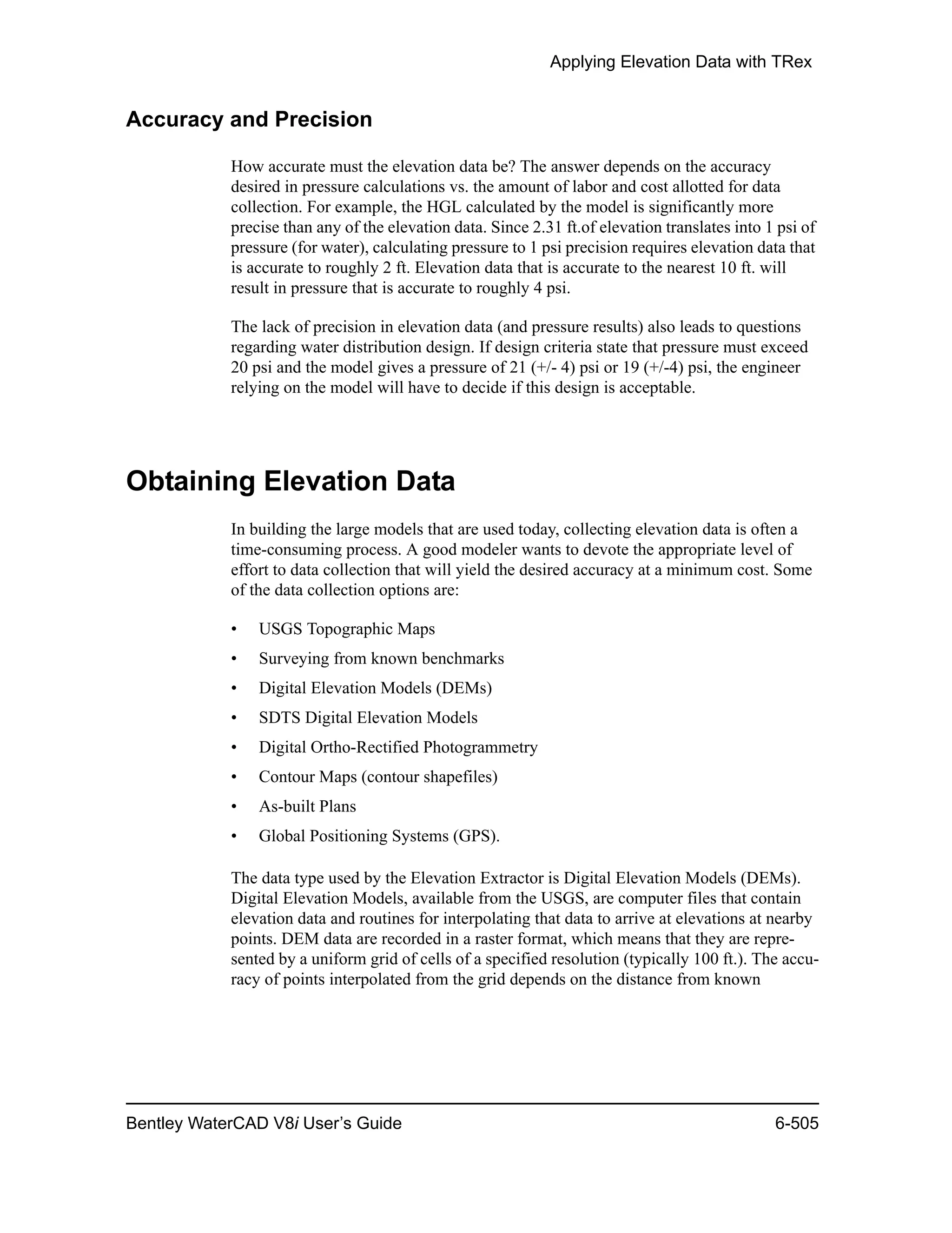 Applying Elevation Data with TRex
Bentley WaterCAD V8i User’s Guide 6-505
Accuracy and Precision
How accurate must the elevation data be? The answer depends on the accuracy
desired in pressure calculations vs. the amount of labor and cost allotted for data
collection. For example, the HGL calculated by the model is significantly more
precise than any of the elevation data. Since 2.31 ft.of elevation translates into 1 psi of
pressure (for water), calculating pressure to 1 psi precision requires elevation data that
is accurate to roughly 2 ft. Elevation data that is accurate to the nearest 10 ft. will
result in pressure that is accurate to roughly 4 psi.
The lack of precision in elevation data (and pressure results) also leads to questions
regarding water distribution design. If design criteria state that pressure must exceed
20 psi and the model gives a pressure of 21 (+/- 4) psi or 19 (+/-4) psi, the engineer
relying on the model will have to decide if this design is acceptable.
Obtaining Elevation Data
In building the large models that are used today, collecting elevation data is often a
time-consuming process. A good modeler wants to devote the appropriate level of
effort to data collection that will yield the desired accuracy at a minimum cost. Some
of the data collection options are:
• USGS Topographic Maps
• Surveying from known benchmarks
• Digital Elevation Models (DEMs)
• SDTS Digital Elevation Models
• Digital Ortho-Rectified Photogrammetry
• Contour Maps (contour shapefiles)
• As-built Plans
• Global Positioning Systems (GPS).
The data type used by the Elevation Extractor is Digital Elevation Models (DEMs).
Digital Elevation Models, available from the USGS, are computer files that contain
elevation data and routines for interpolating that data to arrive at elevations at nearby
points. DEM data are recorded in a raster format, which means that they are repre-
sented by a uniform grid of cells of a specified resolution (typically 100 ft.). The accu-
racy of points interpolated from the grid depends on the distance from known
 