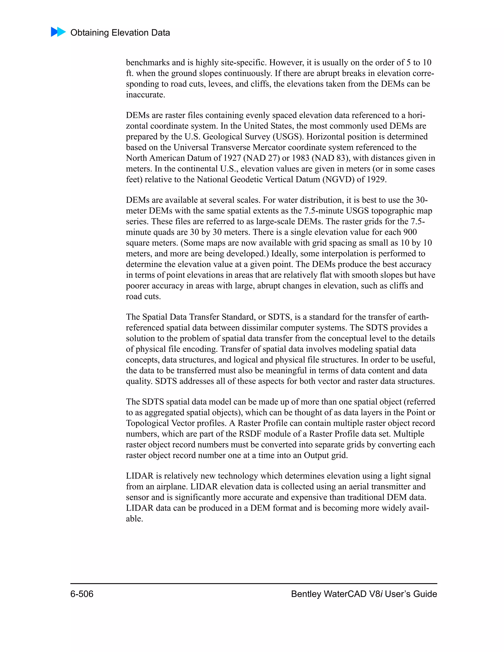 Obtaining Elevation Data
6-506 Bentley WaterCAD V8i User’s Guide
benchmarks and is highly site-specific. However, it is usually on the order of 5 to 10
ft. when the ground slopes continuously. If there are abrupt breaks in elevation corre-
sponding to road cuts, levees, and cliffs, the elevations taken from the DEMs can be
inaccurate.
DEMs are raster files containing evenly spaced elevation data referenced to a hori-
zontal coordinate system. In the United States, the most commonly used DEMs are
prepared by the U.S. Geological Survey (USGS). Horizontal position is determined
based on the Universal Transverse Mercator coordinate system referenced to the
North American Datum of 1927 (NAD 27) or 1983 (NAD 83), with distances given in
meters. In the continental U.S., elevation values are given in meters (or in some cases
feet) relative to the National Geodetic Vertical Datum (NGVD) of 1929.
DEMs are available at several scales. For water distribution, it is best to use the 30-
meter DEMs with the same spatial extents as the 7.5-minute USGS topographic map
series. These files are referred to as large-scale DEMs. The raster grids for the 7.5-
minute quads are 30 by 30 meters. There is a single elevation value for each 900
square meters. (Some maps are now available with grid spacing as small as 10 by 10
meters, and more are being developed.) Ideally, some interpolation is performed to
determine the elevation value at a given point. The DEMs produce the best accuracy
in terms of point elevations in areas that are relatively flat with smooth slopes but have
poorer accuracy in areas with large, abrupt changes in elevation, such as cliffs and
road cuts.
The Spatial Data Transfer Standard, or SDTS, is a standard for the transfer of earth-
referenced spatial data between dissimilar computer systems. The SDTS provides a
solution to the problem of spatial data transfer from the conceptual level to the details
of physical file encoding. Transfer of spatial data involves modeling spatial data
concepts, data structures, and logical and physical file structures. In order to be useful,
the data to be transferred must also be meaningful in terms of data content and data
quality. SDTS addresses all of these aspects for both vector and raster data structures.
The SDTS spatial data model can be made up of more than one spatial object (referred
to as aggregated spatial objects), which can be thought of as data layers in the Point or
Topological Vector profiles. A Raster Profile can contain multiple raster object record
numbers, which are part of the RSDF module of a Raster Profile data set. Multiple
raster object record numbers must be converted into separate grids by converting each
raster object record number one at a time into an Output grid.
LIDAR is relatively new technology which determines elevation using a light signal
from an airplane. LIDAR elevation data is collected using an aerial transmitter and
sensor and is significantly more accurate and expensive than traditional DEM data.
LIDAR data can be produced in a DEM format and is becoming more widely avail-
able.
 