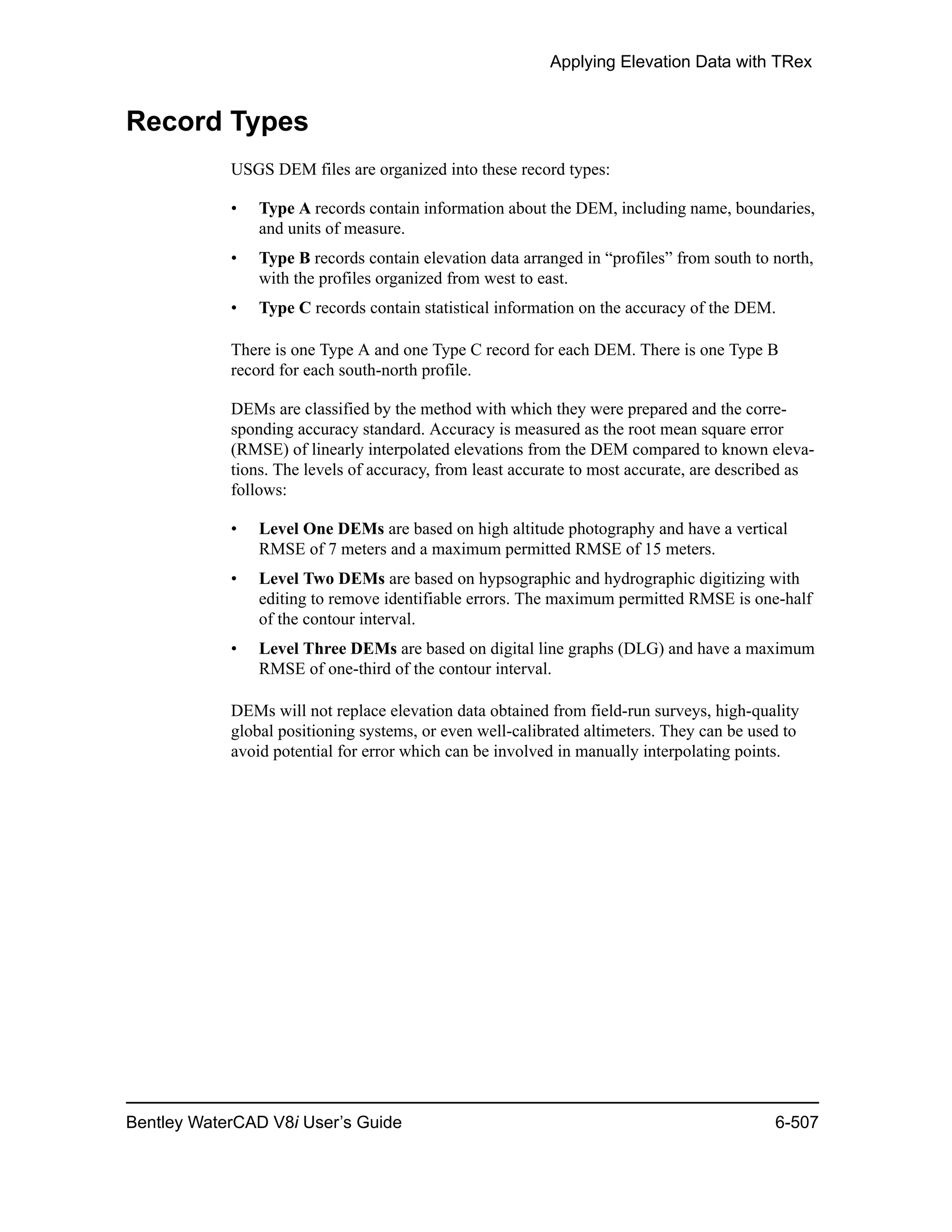 Applying Elevation Data with TRex
Bentley WaterCAD V8i User’s Guide 6-507
Record Types
USGS DEM files are organized into these record types:
• Type A records contain information about the DEM, including name, boundaries,
and units of measure.
• Type B records contain elevation data arranged in “profiles” from south to north,
with the profiles organized from west to east.
• Type C records contain statistical information on the accuracy of the DEM.
There is one Type A and one Type C record for each DEM. There is one Type B
record for each south-north profile.
DEMs are classified by the method with which they were prepared and the corre-
sponding accuracy standard. Accuracy is measured as the root mean square error
(RMSE) of linearly interpolated elevations from the DEM compared to known eleva-
tions. The levels of accuracy, from least accurate to most accurate, are described as
follows:
• Level One DEMs are based on high altitude photography and have a vertical
RMSE of 7 meters and a maximum permitted RMSE of 15 meters.
• Level Two DEMs are based on hypsographic and hydrographic digitizing with
editing to remove identifiable errors. The maximum permitted RMSE is one-half
of the contour interval.
• Level Three DEMs are based on digital line graphs (DLG) and have a maximum
RMSE of one-third of the contour interval.
DEMs will not replace elevation data obtained from field-run surveys, high-quality
global positioning systems, or even well-calibrated altimeters. They can be used to
avoid potential for error which can be involved in manually interpolating points.
 