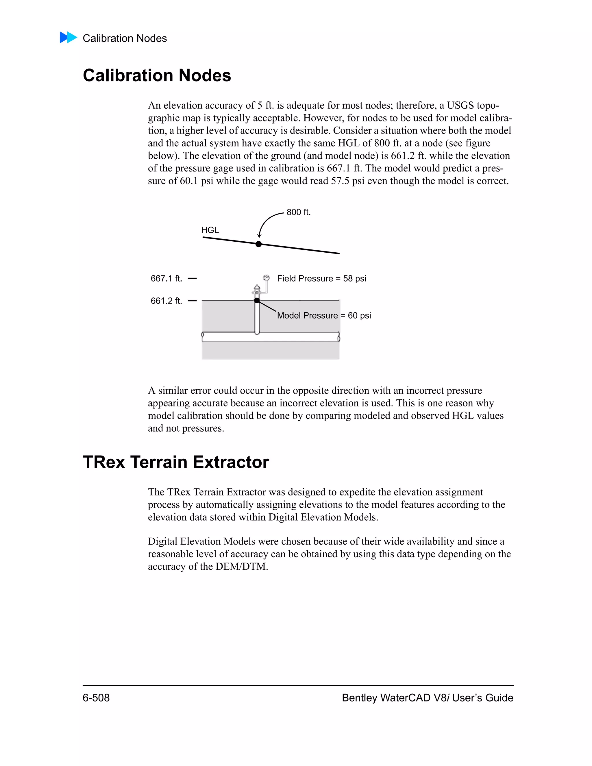 Calibration Nodes
6-508 Bentley WaterCAD V8i User’s Guide
Calibration Nodes
An elevation accuracy of 5 ft. is adequate for most nodes; therefore, a USGS topo-
graphic map is typically acceptable. However, for nodes to be used for model calibra-
tion, a higher level of accuracy is desirable. Consider a situation where both the model
and the actual system have exactly the same HGL of 800 ft. at a node (see figure
below). The elevation of the ground (and model node) is 661.2 ft. while the elevation
of the pressure gage used in calibration is 667.1 ft. The model would predict a pres-
sure of 60.1 psi while the gage would read 57.5 psi even though the model is correct.
A similar error could occur in the opposite direction with an incorrect pressure
appearing accurate because an incorrect elevation is used. This is one reason why
model calibration should be done by comparing modeled and observed HGL values
and not pressures.
TRex Terrain Extractor
The TRex Terrain Extractor was designed to expedite the elevation assignment
process by automatically assigning elevations to the model features according to the
elevation data stored within Digital Elevation Models.
Digital Elevation Models were chosen because of their wide availability and since a
reasonable level of accuracy can be obtained by using this data type depending on the
accuracy of the DEM/DTM.
HGL
800 ft.
667.1 ft.
661.2 ft.
Field Pressure = 58 psi
Model Pressure = 60 psi
 