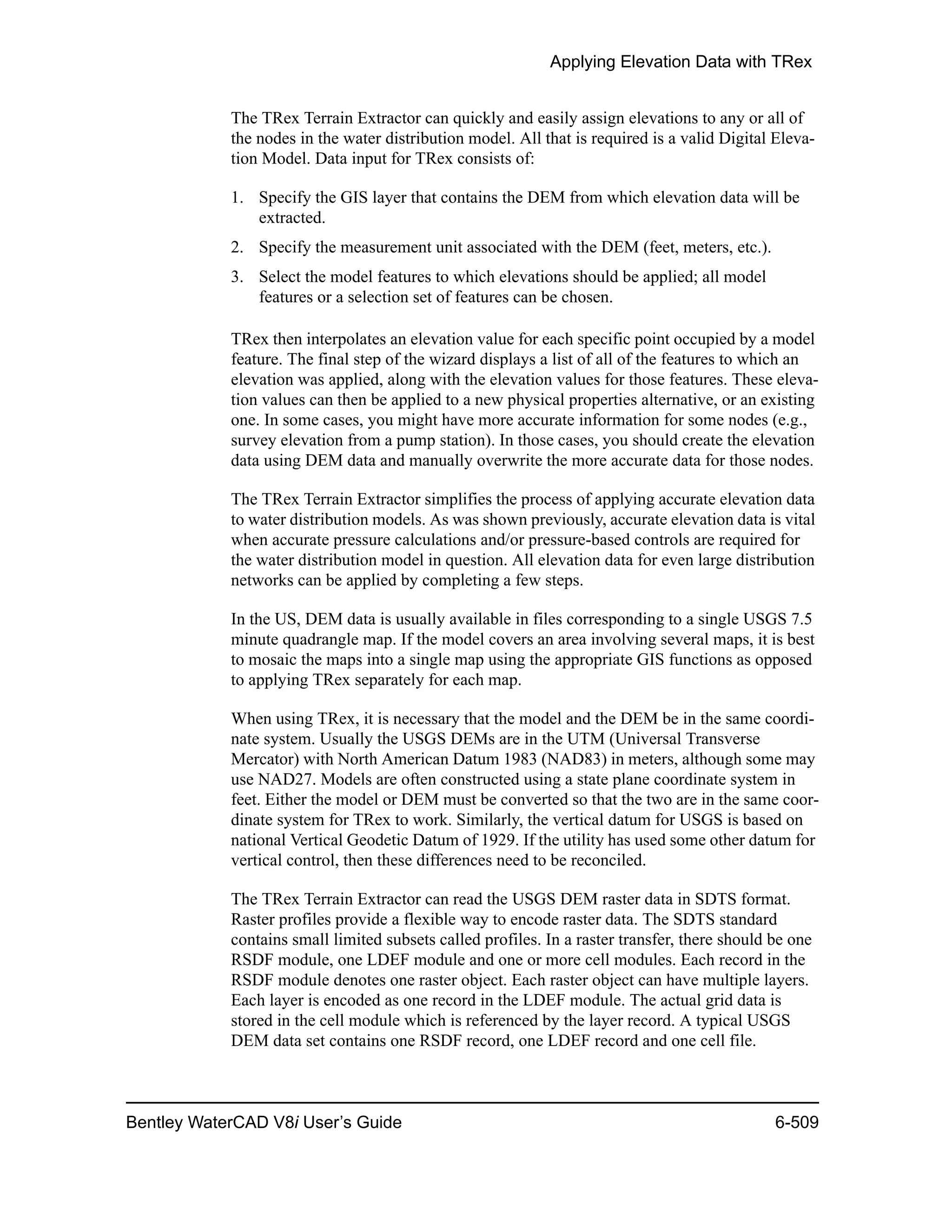 Applying Elevation Data with TRex
Bentley WaterCAD V8i User’s Guide 6-509
The TRex Terrain Extractor can quickly and easily assign elevations to any or all of
the nodes in the water distribution model. All that is required is a valid Digital Eleva-
tion Model. Data input for TRex consists of:
1. Specify the GIS layer that contains the DEM from which elevation data will be
extracted.
2. Specify the measurement unit associated with the DEM (feet, meters, etc.).
3. Select the model features to which elevations should be applied; all model
features or a selection set of features can be chosen.
TRex then interpolates an elevation value for each specific point occupied by a model
feature. The final step of the wizard displays a list of all of the features to which an
elevation was applied, along with the elevation values for those features. These eleva-
tion values can then be applied to a new physical properties alternative, or an existing
one. In some cases, you might have more accurate information for some nodes (e.g.,
survey elevation from a pump station). In those cases, you should create the elevation
data using DEM data and manually overwrite the more accurate data for those nodes.
The TRex Terrain Extractor simplifies the process of applying accurate elevation data
to water distribution models. As was shown previously, accurate elevation data is vital
when accurate pressure calculations and/or pressure-based controls are required for
the water distribution model in question. All elevation data for even large distribution
networks can be applied by completing a few steps.
In the US, DEM data is usually available in files corresponding to a single USGS 7.5
minute quadrangle map. If the model covers an area involving several maps, it is best
to mosaic the maps into a single map using the appropriate GIS functions as opposed
to applying TRex separately for each map.
When using TRex, it is necessary that the model and the DEM be in the same coordi-
nate system. Usually the USGS DEMs are in the UTM (Universal Transverse
Mercator) with North American Datum 1983 (NAD83) in meters, although some may
use NAD27. Models are often constructed using a state plane coordinate system in
feet. Either the model or DEM must be converted so that the two are in the same coor-
dinate system for TRex to work. Similarly, the vertical datum for USGS is based on
national Vertical Geodetic Datum of 1929. If the utility has used some other datum for
vertical control, then these differences need to be reconciled.
The TRex Terrain Extractor can read the USGS DEM raster data in SDTS format.
Raster profiles provide a flexible way to encode raster data. The SDTS standard
contains small limited subsets called profiles. In a raster transfer, there should be one
RSDF module, one LDEF module and one or more cell modules. Each record in the
RSDF module denotes one raster object. Each raster object can have multiple layers.
Each layer is encoded as one record in the LDEF module. The actual grid data is
stored in the cell module which is referenced by the layer record. A typical USGS
DEM data set contains one RSDF record, one LDEF record and one cell file.
 