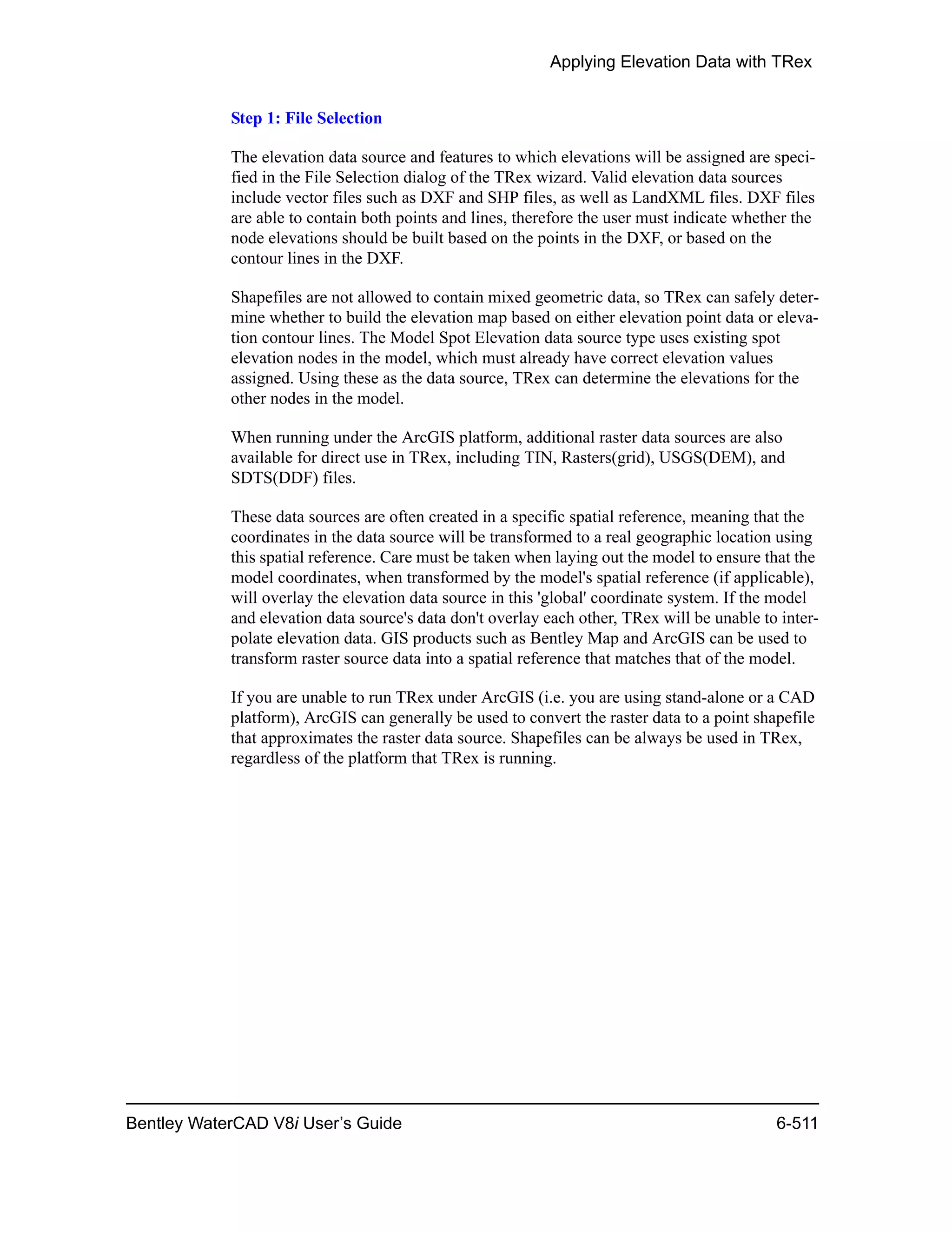 Applying Elevation Data with TRex
Bentley WaterCAD V8i User’s Guide 6-511
Step 1: File Selection
The elevation data source and features to which elevations will be assigned are speci-
fied in the File Selection dialog of the TRex wizard. Valid elevation data sources
include vector files such as DXF and SHP files, as well as LandXML files. DXF files
are able to contain both points and lines, therefore the user must indicate whether the
node elevations should be built based on the points in the DXF, or based on the
contour lines in the DXF.
Shapefiles are not allowed to contain mixed geometric data, so TRex can safely deter-
mine whether to build the elevation map based on either elevation point data or eleva-
tion contour lines. The Model Spot Elevation data source type uses existing spot
elevation nodes in the model, which must already have correct elevation values
assigned. Using these as the data source, TRex can determine the elevations for the
other nodes in the model.
When running under the ArcGIS platform, additional raster data sources are also
available for direct use in TRex, including TIN, Rasters(grid), USGS(DEM), and
SDTS(DDF) files.
These data sources are often created in a specific spatial reference, meaning that the
coordinates in the data source will be transformed to a real geographic location using
this spatial reference. Care must be taken when laying out the model to ensure that the
model coordinates, when transformed by the model's spatial reference (if applicable),
will overlay the elevation data source in this 'global' coordinate system. If the model
and elevation data source's data don't overlay each other, TRex will be unable to inter-
polate elevation data. GIS products such as Bentley Map and ArcGIS can be used to
transform raster source data into a spatial reference that matches that of the model.
If you are unable to run TRex under ArcGIS (i.e. you are using stand-alone or a CAD
platform), ArcGIS can generally be used to convert the raster data to a point shapefile
that approximates the raster data source. Shapefiles can be always be used in TRex,
regardless of the platform that TRex is running.
 